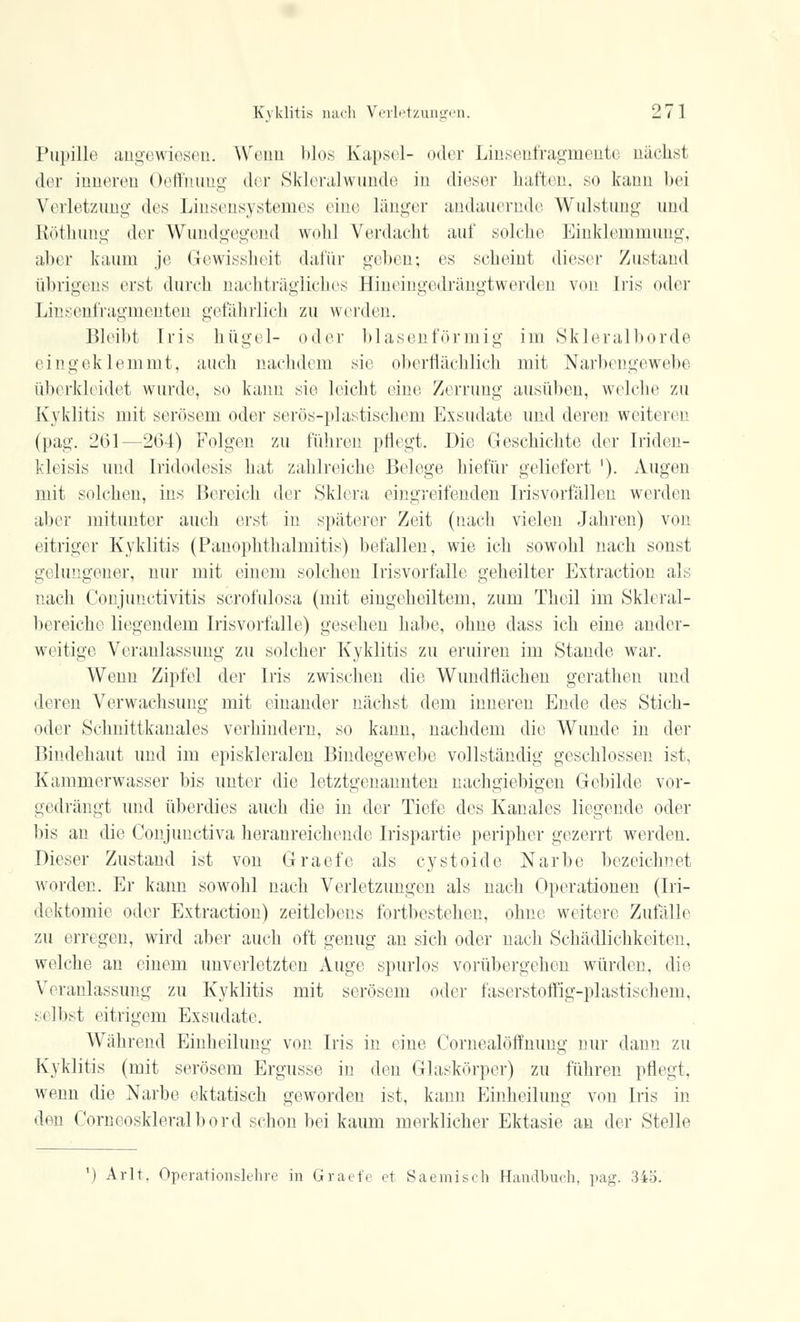 Pupille angewiesen. Wenn blos Kapsel- »»der Linsenfragmente nächst der inneren Oeffnung der Skleralwunde in dieser haften, so kann bei Verletzung des Linsensystemes eine länger andauernde Wulstung und Röthung der Wundgegend wohl Verdacht auf solche Einklemmung, aber kaum je Gewissheit dafür geben; es seheint dieser Zustand übrigens erst durch nachträgliches Hineingedrängtwerden von Iris oder Linsenfragmenten gefährlich zu werden. Bleibt Iris hügel- oder blasenförmig im Skleralborde eingeklemmt, mich nachdem sie oberflächlich mit Narbengewebe überkleidet wurde, so kann sie leicht eine Zerrung ausüben, welche zu Kyklitis mit serösem oder serös-plastischem Exsudate und deren weiteren (pag. 261—264) Folgen zu führen pflegt. Die Geschichte der Iriden- kleisis und Iridodesis hat zahlreiche Belege hiefür geliefert '). Augen mit solchen, ins Bereich der Sklera eingreifenden Irisvorfällen werden aber mitunter auch erst in späterer Zeit (nach vielen Jahren) von eitriger Kyklitis (Panophthalmitis) befallen, wie ich sowohl nach sonst gelungener, nur mit einem solchen Irisvorfalle geheilter Extraction als nach Conjunctivitis scrofulosa (mit eingeheiltem, zum Theil im Skleral- bereiche liegendem Irisvorfalle) gesehen habe, ohne dass ich eine ander- weitige Veranlassung zu solcher Kyklitis zu eruiren im Stande war. Wenn Zipfel der Iris zwischen die Wundflächen gerathen und deren Verwachsung mit einander nächst dem inneren Ende des Stich- oder Schnittkanales verhindern, so kann, nachdem die Wunde in der Bindehaut und im episkleralen Bindegewebe vollständig geschlossen ist, Kammerwasser bis unter die letztgenannten nachgiebigen Gebilde vor- gedrängt und überdies auch die in der Tiefe des Kanales liegende oder bis an die Conjunctiva heranreichende Irispartie peripher gezerrt weiden. Dieser Zustand ist von Graefe als cystoide Narbe bezeichnet worden. Er kann sowohl nach Verletzungen als nach Operationen (Iri- dektomie oder Extraction) zeitlebens fortbestehen, ohne weitere Zufälle zu erregen, wird aber auch oft genug an sich oder nach Schädlichkeiten, welche an einem unverletzten Auge spurlos vorübergehen würden, die Veranlassung zu Kyklitis mit serösem oder faserstoffig-plastischem, selbst eitrigem Exsudate. Während Einheilung von Iris in eine Cornealöfmimg nur dann zu Kyklitis (mit serösem Ergüsse in den Glaskörper) zu führen pflegt, wenn die Narbe ektatisch geworden ist, kann Einheilung von Iris in den Corneoskleralbord schon bei kaum merklicher Ektasie an der Stelle ') Arlt. Operationslehre in Graefe et Saemisch Handbuch, pag. 345.