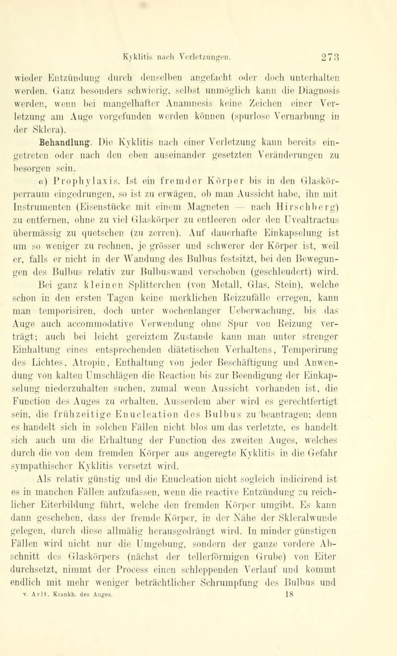 wieder Entzündung durch denselben angefaclrl oder doch unterhalten werden. «Jan/ besonders schwierig, selbst unmöglich kann die Diagnosis werden, wenn bei mangelhafter Anamnesis keine Zeichen einer Ver- letzung am Auge vorgefunden werden können (spurlose Vernarbung in der Sklera). Behandlung. Die Kyklitis nach einer Verletzung kann bereits ein- gi treten oder nach den eben auseinander gesetzten Veränderungen zu besorgen sein. a) Prophylaxis. Ist ein fremder Körper bis in den Glaskör- perraum eingedrungen, so ist zu erwägen, ob man Aussicht habe, ihn mit Instrumenten (Eisenstücke mit einem Magneten -- nach Hirschberg) zu entfernen, ohne zu viel Glaskörper zu entleeren oder den Uvealtraetus übermässig zu quetschen (zu zerren). Auf dauerhafte Einkapselung ist um so weniger zu rechnen, je grösser und schwerer der Körper ist, weil er, falls er nicht in der Wandung des Bulbus festsitzt, bei den Bewegun- gen des Bulbus relativ zur Bulbuswand verschoben (geschleudert) wird. Bei ganz kleinen Splitterchen (von Metall, Glas. Stein), welche schon in den ersten Tagen keine merklichen Reizzufälle erregen, kann man temporisiren, doch unter wochenlanger Ueberwachung, bis das Auge auch aecommodative Verwendung ohne Spur von Reizung ver- trägt; auch bei leicht gereiztem Zustande kann man unter strenger Einhaltung eines entsprechenden diätetischen Verhaltens, Temperirung des Lichtes, Atropin, Enthaltung von jeder Beschäftigung und Anwen- dung von kalten Umschlägen die Reaction bis zur Beendigung der Einkap- selung niederzuhalten suchen, zumal wenn Aussicht vorhanden ist, die Function des Auges zu erhalten. Ausserdem aber wird es gerechtfertigt sein, die frühzeitige Enucleation des Bulbus zu beantragen-, denn es handelt sich in solchen Fällen nicht blos um das verletzte, es handelt sich auch um die Erhaltung der Function des zweiten Auges, welches durch die von dem fremden Körper aus angeregte Kyklitis in die Gefahr sympathischer Kyklitis versetzt wird. Als relativ günstig und die Enucleation nicht sogleich indicirend ist es in manchen Fällen aufzufassen, wenn die reactive Entzündung zu reich- licher Eiterbildung führt, welche den fremden Körper umgibt. Es kann dann geschehen, dass der fremde Körper, in der Nabe der Skleralwunde gelegen, durch diese allmälig herausgedrängt wird. In minder günstigen Fällen wird nicht nur die Umgebung, sondern der ganze vordere Ab- schnitt des Glaskörpers (nächst der tellerförmigen Grube) von Eiter durchsetzt, nimmt der Process einen schleppenden Verlauf und kommt endlich mit mehr weniger beträchtlicher Schrumpfung des Bulbus und v. Ar lt. Krankh. des Auges. 18