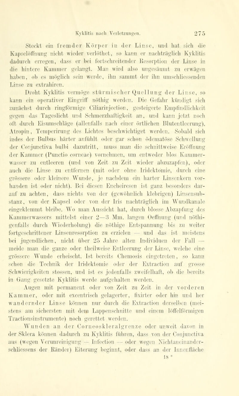 Stockt ein fremder Körper in der Linse, und hat sich die Kapselöffnung nicht wieder verlöthet, so kann er nachträglich Kyklitis dadurch erregen, dass er bei fortschreitender Resorption der Linse in die hintere Kammer gelangt. Man wird also ungesäumt zu erwägen lullten, oh es möglich sein weide, ihn sammt der ihn nnischliessenden Linse zu extrahiren. Droht Kyklitis vermöge stürmischer Quellung der Linse, so kann ein operativer Eingriff nöthig werden. Die Gefahr kündigt sieh zunächst durch ringförmige Ciliarinjection, gesteigerte Empfindlichkeit gegen das Tageslicht und Schmerzhaftigkeit an, und kann jetzt noch oft durch Eisumschläge (allenfalls nach einer örtlichen Blutentleerung), Atropin, Temperirung des Lichtes beschwichtiget werden. Sobald sich indes der Bulbus härter anfühlt oder gar schon ödematöse Schwellung der Conjunctiva bulbi dazutritt, muss man die schnittweise Eröffnung der Kammer (Punctio corneae) vornehmen, um entweder blos Kammer- wasser zu entleeren (und von Zeit zu Zeit wieder abzuzapfen), oder auch die Linse zu entfernen (mit oder ohne Iridekto'mie, durch eine grössere oder kleinere Wunde, je nachdem ein harter Linsenkern vor- handen ist oder nicht). Bei diesen Encheiresen ist ganz besonders dar- auf zu achten, dass nichts von der (gewöhnlich klebrigen) Linsensub- stanz, von der Kapsel oder von der Iris nachträglich im Wundkanale eingeklemmt bleibe. Wo man Aussicht hat, durch blosse Abzapfung des Kammerwassers mittelst einer 2—3 Mm. langen Oeffnung (und nöthi- genfalls durch Wiederholung) die nöthige Entspannung bis zu weiter fortgeschrittener Linsenresorption zu erzielen - - und das ist meistens bei jugendlichen, nicht über 25 Jahre alten Individuen der Fall — meide man die ganze oder theilweise Entleerung der Linse, welche eine grössere Wunde erheischt. Ist bereits Chemosis eingetreten, so kann schon die Technik der Iridektomie oder der Extraction auf grosse Schwierigkeiten stossen, und ist es jedenfalls zweifelhaft, ob die bereits in Gang gesetzte Kyklitis werde aufgehalten werden. Augen mit permanent oder von Zeit zu Zeit in der vorderen Kammer, oder mit excentrisch gelagerter, fixirter oder hin und her wandernder Linse können nur durch die Extraction derselben (mei- stens am sichersten mit dem Lappenschnitte und einem löffeiförmigen Tractionsinstrumente) noch gerettet werden. Wunden an der Comeoskleralgrenze oder unweit davon in der Sklera können dadurch zu Kyklitis führen, dass von der Conjunctiva aus (wegen Verunreinigung — [nfection — oder wegen Nichtaneinander- schliessens der Ränder) Eiterung beginnt, oder dass an der Innenfläche 18 *