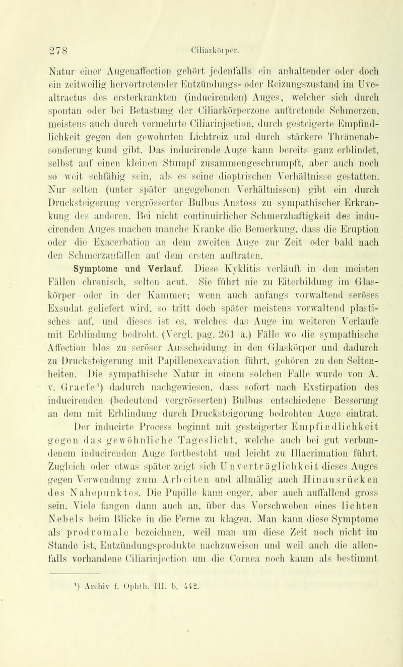 Natur einer Augenaffection gehört jedenfalls ein anhaltender oder doch ein zeitweilig hervortretender Entzündungs- oder Keizungszustand im Uve- altractus des ersterkrankten (inducirenden) Auges, welcher sich durch spontan oder bei Betastung der Oiliarkörperzone auftretende Schmerzen, meistens auch durch vermehrte Ciliarinjection, durch gesteigerte Empfind- lichkeit gegen den gewohnten Lichtreiz und durch stärkere Thvänenab- sondenmg kund gibt. Das inducirende Auge kann bereits ganz erblindet, selbst auf einen kleinen Stumpf zusammengeschrumpft, aber auch noch so weit sehfällig sein, als es seine dioptrischen Verhältnisse gestatten. Nur selten (unter später angegebenen Verhältnissen) gibt ein durch Drucksteigerung vergrößerter Bulbus Anstoss zu sympathischer Erkran- kung des anderen. Bei nicht continuirlicher Schmerzhaftigkeit des indu- cirenden Auges machen manche Kranke die Bemerkung, dass die Eruption oder die Exacerbation an dem zweiten Auge zur Zeit oder bald nach den Schmerzanfällen auf dem ersten auftraten. Symptome und Verlauf. Diese Kyklitis verläuft in den meisten Fällen chronisch, selten acut. Sie führt nie zu Eiterbildung im Glas- körper oder in der Kammer; wenn auch anfangs vorwaltend seröses Exsudat geliefert wird, so tritt doch später meistens vorwaltend plasti- sches auf, und dieses ist es, welches das Auge im weiteren Verlaufe mit Erblindimg bedroht. (Vergl. pag. 261 a.) Fälle wo die sympathische. Affection blos zu seröser Ausscheidung in den Glaskörper und dadurch zu Drucksteigerung mit Papillenexcavation führt, gehören zu den Selten- heiten. Die sympathische Natur in einem solchen Falle wurde von A. v. Graefe1) dadurch nachgewiesen, dass sofort nach Exstirpation des inducirenden (bedeutend vergrösserten) Bulbus entschiedene Besserung an dem mit Erblindung durch Drucksteigerung bedrohten Auge eintrat. Der inducirte Process beginnt mit gesteigerter Empfindlichkeit gegen das gewöhnliche Tageslicht, welche auch bei gut verbun- denem inducirenden Auge fortbesteht und leicht zu Illacrimation führt. Zugleich oder etwas später zeigt sich Unverträglichkeit dieses Auges gegen Verwendung zum Arbeiten und allmälig auch Hinaus rücken des Nahepunktes. Die Pupille kann enger, aber auch autfallend gross sein. Viele fangen dann auch an, über das Vorschweben eines lichten Nebels beim Blicke in die Ferne zu klagen. Man kann diese Symptome als prodromale bezeichnen, weil man um diese Zeit noch nicht im Stande ist, Entzündungsprodukte nachzuweisen und weil auch die allen- falls vorhandene Ciliarinjection um die Cornea noch kaum als bestimmt ') Archiv f. Ophth. III. b, 442.