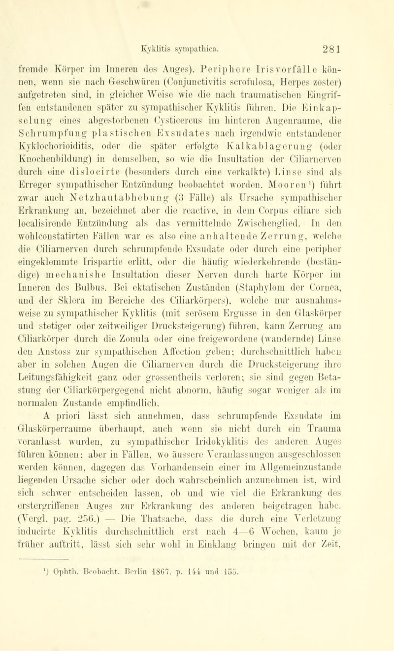 fremde Körper im Inneren des Auges). Periphere Erisvorfälle kön- nen, wenn sie nach Geschwüren (Conjunctivitis scrofulosa, Herpes zoster) aufgetreten sind, in gleicher Weise wie die nach traumatischen Eingrif- fen entstandenen später zu sympathischer Kyklitis führen. Die Einkap- seiung eines abgestorbenen Cysticercus im hinteren Augenraume, die Schrumpfung plastischen Exsudates nach irgendwie entstandener Kyklochorioiditis, oder die später erfolgte Kalkablagerung (oder Knochenbildung) in demselben, so wie die Insultation der Ciliarnerven durch eine dislocirte (besonders durch eine verkalkte) Linse sind als Erreger sympathischer Entzündung beobachtet wurden. Mooren1) führt zwar auch Netzhautabhebung (3 Fälle) als Ursache sympathischer Erkrankung an, bezeichnet aber die reactive, in dem Corpus ciliare sich localisirende Entzündung als das vermittelnde Zwischenglied. In den wohlconstatirten Fällen war es also eine anhaltende Zerrung, welche die Ciliarnerven durch schrumpfende Exsudate oder durch eine peripher eingeklemmte Irispartie erlitt, oder die häutig wiederkehrende (bestän- dige) mechanishe Insultation dieser Nerven durch harte Körper im Inneren des Bulbus. Bei ektatischen Zuständen (Staphylom der Cornea, und der Sklera im Bereiche des Ciliarkörpers), welche nur ausnahms- weise zu sympathischer Kyklitis (mit serösem Ergüsse in den Glaskörper und stetiger oder zeitweiliger Drucksteigerung) führen, kann Zerrung am Ciliarkörper durch die Zonula oder eine freigewordene (wandernde) Linse den Anstoss zur sympathischen Affection geben; durchschnittlich haben aber in solchen Augen die Ciliarnerven durch die Drucksteigerimg ihre Leitungsfähigkeit ganz oder grossentheils verloren; sie sind gegen Beta- stung der Ciliarkörpergegend nicht abnorm, häufig sogar weniger als im normalen Zustande empfindlich. A priori lässt sich annehmen, dass schrumpfende Exsudate im Glaskörperraume überhaupt, auch wenn sie nicht durch ein Trauma veranlasst wurden, zu sympathischer Iridokyklitis des anderen Auges führen können; aber in Fällen, wo äussere Veranlassungen ausgeschlossen werden können, dagegen das Vorhandensein einer im Allgemeinzustande liegenden Ursache sicher oder doch wahrscheinlich anzunehmen ist, wird sich schwer entscheiden lassen, ob und wie viel die Erkrankung des erstergriflfenen Auges zur Erkrankung des anderen beigetragen habe. (Vergl. pag. 256.) - Die Thatsache, dass die durch eine Verletzung inducirte Kyklitis durchschnittlich erst nach 4—6 Wochen, kaum je früher auftritt, lässt sich sehr wohl in Einklang bringen mit der Zeit. ') Ophtb. Beobacht. Berlin 1867. p. 144 und 155.