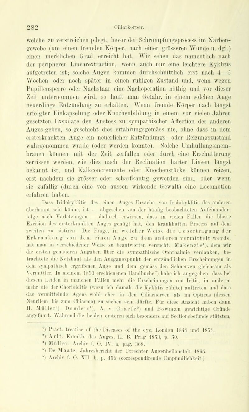 welche zu verstreichen pflegt, bevor der Schrumpfungsprocess im Narben- gewebe (um einen fremden Körper, nach einer grösseren Wunde u. dgl.) einen merklichen Grad erreicht hat. Wir sehen das namentlich nach der peripheren Linearextraction, wenn auch nur eine leichtere Kyklitis aufgetreten ist; solche Augen kommen durchschnittlich erst nach 4—6 Wochen oder noch später in einen ruhigen Zustand und. wenn wegen Pupillensperre oder Nachstaar eine Nachoperation nöthig und vor dieser Zeit unternommen wird, so läuft man Gefahr, in einem solchen Auge neuerdings Entzündung zu erhalten. Wenn fremde Körper nach längst erfolgter Einkapselung oder Knochenbildung in einem vor vielen Jahren gesetzten Exsudate den Anstoss zu sympathischer Affection des anderen Auges gelten, so geschieht dies erfahrungsgemäss nie, ohne dass in dem ersterkraukten Auge ein neuerlicher Eutziindimgs- oder Keizungszustand wahrgenommen wurde (oder werden konnte). Solche Umhüllungsmem- 1 trauen können mit der Zeit zerfallen oder durch eine Erschütterung zerrissen werden, wie dies nach der Reklination harter Linsen längst bekannt ist, und Kalkconcremente oder Knochenstiicke können reizen, erst nachdem sie grösser oder scharfkantig geworden sind, oder wenn sie zufällig (durch eine von aussen wirkende Gewalt) eine Locomotion erfahren haben. Dass Iridozyklitis des einen Auges Ursache von Iridokyklitis des anderen überhaupt sein könne, ist — abgesehen von der häufig beobachteten Aufeinander- folge nach Verletzungen — dadurch erwiesen, dass in vielen Fällen die blosse Excision des ersterkrankten Auges genügt hat, den krankhaften Process auf d< in zweiten zu sistiren. Die Frage, in welcher Weise die Uebertragung der Erkrankung von dem einen Auge zu dem anderen vermittelt werde, hat man in verschiedener Weise zu beantworten versucht. Maken zie'). dem wir die ersten genaueren Angaben über die sympathische Ophthalmie verdanken, be- trachtete die Netzhaul als den Aussrangspunkt der entzündlichen Erscheinungen in dem sympathisch ergriffenen Auge und dem gemäss den Sehnerven gleichsam als Vermittler. In meinem 1853 erschienenen Handbuche5) habe ich angegeben, dass bei diesem Leiden in manchen Fällen mehr die Erscheinungen von Iritis, in anderen mehr die der Chorioiditis (wozu ich damals die Kyklitis zählte) auftreten und dass das vermittelnde Agens wohl eher in den Ciliarnerven als im Opticus (dessen Neuralem bis zum Chiasma) zu suchen sein dürfte. Für diese Ansicht haben dann EL Müller'). Donders*), A. v. Graefe5) und Bowman gewichtige Gründe angeführt. Während die beiden ersteren sich besonders auf Sectio«sbefunde stützten. ') Pract. treatise of the Diseases of the eye, London 1844 und 1854. ;) Arlt. Krankh. des Auges. IL F. Prag 1853, p. 50. J) Müller. Archiv f. 0. IV. a. pag. 368. *) De Maatz, Jahresbericht der Utrechter Augenheilanstalt 1865. ') Archiv f. 0. XII. b. p. 154 feorrespondirende Empfindlichkeit.)