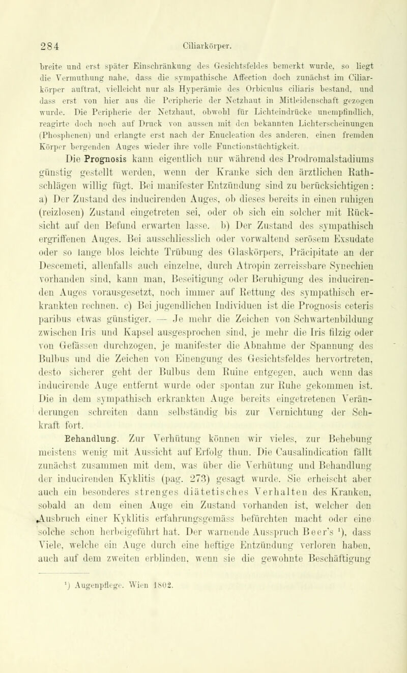 breite und erst später Einschränkung des Gesichtsfeldes bemerkt wurde, so liegt die Vermuthung nahe, dass die sympathische Affection doch zunächst im Ciliar- körper auftrat, vielleicht nur als Hyperämie des Orbiculus ciliaris bestand, und dass erst von hier aus die Peripherie der Netzhaut in Mitleidenschaft gezogen wurde. Die Peripherie der Netzhaut, obwohl für Lichteindrücke unempfindlich, reagirte doch noch auf Druck von aussen mit den bekannten Lichterscheinungen (Phosphenen) und erlangte erst nach der Enucleation des anderen, einen fremden Körper bergenden Auges wieder ihre volle Functionstüchtigkeit. Die Prognosis kann eigentlich nur während des Prodromalstadiums günstig gestellt worden, wenn der Kranke sich den ärztlichen Rath- schlägen willig fügt. Bei manifester Entzündung sind zu berücksichtigen: a) Der Zustand des inducirendeu Auges, ob dieses bereits in einen ruhigen (reizlosen) Zustand eingetreten sei, oder ob sich ein solcher mit Rück- sicht auf den Befund erwarten lasse, b) Der Zustand des sympathisch ergriffenen Auges. Bei ausschliesslich oder vorwaltend serösem Exsudate oder so lange blos leichte Trübung des Glaskörpers. Präcipitate an der Descemeti. allenfalls auch einzelne, durch Atropin zerreissbare Synechien vorhanden sind, kann man, Beseitigung oder Beruhigung des induciren- den Auges vorausgesetzt, noch immer auf Rettung des sympathisch er- krankten rechnen, c) Bei jugendlichen Individuen ist die Prognosis ceteris paribus etwas günstiger. — Je mehr die Zeichen von Schwartenbildung zwischen Iris und Kapsel ausgesprochen sind, je mehr die Iris filzig oder von Gefässen durchzogen, je manifester die Abnahme der Spannimg des Bulbus und die Zeichen von Einengung des Gesichtsfeldes hervortreten, desto sicherer gellt der Bulbus dem Ruine entgegen, auch wenn das inducirende Auge entfernt wurde oder spontan zur Ruhe gekommen ist. Die in dem sympathisch erkrankten Auge bereits eingetretenen Verän- derungen sehreiten dann selbständig bis zur Vernichtung der Seh- kraft fürt. Behandlung1. Zur Verhütung können wir vieles, zur Behebung meistens wenig mit Aussicht auf Erfolg thuu. Die Causalindication fällt zunächst zusammen mit dem. was über die Verhütung und Behandlung d( r indiicirenden Kyklitis (pag. 273) gesagt wurde. Sie erheischt aber auch ein besonderes strenges diätetisches Verhalten des Kranken, sobald an dem einen Auge ein Zustand vorhanden ist, welcher den Ausbruch einer Kyklitis erfahrungsgemäss befürchten macht oder eine solche schon herbeigeführt hat. Der warnende Ausspruch Beer's '). dass Viele, welche ein Auge durch eine heftige Entzündung verloren haben, auch auf dem zweiten erblinden, wenn sie die gewohnte Beschäftigung l) Augenpflege. Wien 1802.