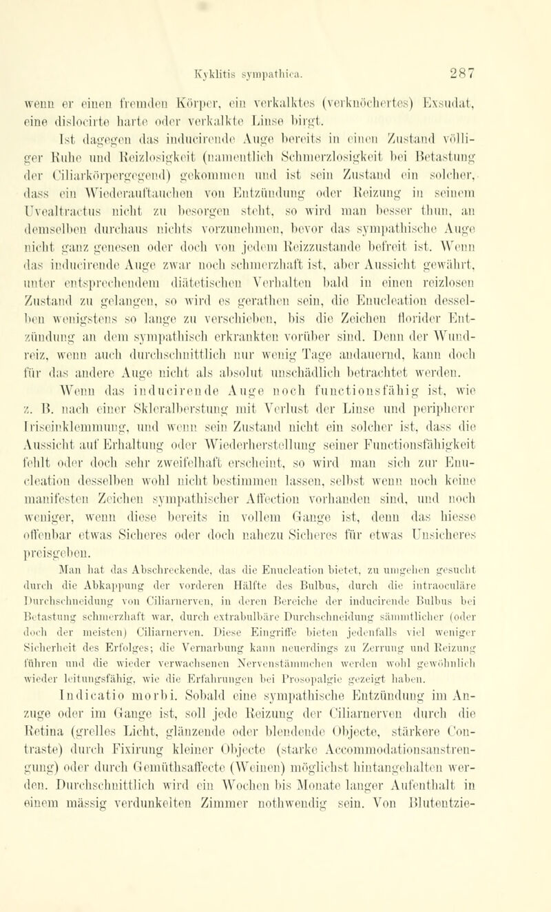 wenn er einen fremden Körper, ein verkalktes (verknöchertes) Exsudat, eine dislocirte harte oder verkalkte Linse birgt. Ist dagegen das inducirende Auge bereits in einen Zustand völli- ger Ruhe und Reizlosigkeit (namentlich Schmerzlosigkeit bei Betastung der Ciliarkörpergegend) gekommen und ist sein Zustand ein solcher, dass ein Wiederauffcauchen von Entzündung oder Reizung in seinem Uvealtractus nicht zu besorgen steht, so wird man besser thun, an demselben durchaus nichts vorzunehmen, bevor das sympathische Auge nicht ganz genesen oder doch von jedem Reizzustande befreit ist. Wenn das inducirende Auge zwar noch schmerzhaft ist, aber Aussicht gewährt, unter entsprechendem diätetischen Verhalten bald in einen reizlosen Zustand zu gelangen, so wird es gerathen sein, die Enucleation dessel- ben wenigstens so lange zu verschieben, bis die Zeichen florider Ent- zündung an dem sympathisch erkrankten vorüber sind. Penn der Wund- reiz, wenn auch durchschnittlich nur wenig Tage andauernd, kann doch für das andere Auge nicht als absolut unschädlich betrachtet werden. Wenn das inducirende Auge noch funetionsfähig ist, wie z. B. nach einer Skleralberstung mit Verlust der Linse und peripherer [riseinklemmimg, und wenn sein Zustand nicht ein solcher ist, dass die Aussicht auf Erhaltung oder Wiederherstellung seiner Functionsfähigkeit fehlt oder doch sehr zweifelhaft erscheint, so wird man sich zur Enu- cleation desselben wohl nicht bestimmen lassen, selbst wenn noch keine manifesten Zeichen sympathischer Affection vorhanden sind, und noch weniger, wenn diese bereits in vollem Gange ist, denn das Messe offenbar etwas Sicheres oder doch nahezu Sicheres für etwas Unsicheres preisgeben. Man hat das Abschreckende, das die Enucleation bietet, zu umgehen gesucht durch die Abkappung der vorderen Hälfte des Bulbus, durch die intraokulare Durchschneidung von Ciliarnerven, in deren Bereiche der inducirende Bulbus bei Betastung schmerzhaft war. durch extrabulbäre Durchschneidung sämmtlicher (oder doch der meisten) Ciliarnerven. Diese Eingriffe bieten jedenfalls viel weniger Sicherheit des Erfolges; die Vernarbung kann neuerdings zu Zerrung und Reizung führen und die wieder verwachsenen Nervenstämmchen werden wohl gewöhnlich wieder leitungsfähig, wie die Erfahrungen bei Prosopalgie gezeigt haben. Indicatio niorbi. Sobald eine sympathische Entzündung im An- züge oder im Gange ist, soll jede Reizung der Ciliarnerven durch die Retina (grelles Licht, glänzende oder blendende Objecto, stärkere Con- traste) durch Fixirung kleiner Objecto (starke Accommodationsanstren- gung) oder durch Gemüthsaffecte (Weinen) möglichst hintangehalten wer- den. Durchschnittlich wird ein Wochen bis Monate langer Aufenthalt in einem massig verdunkelten Zimmer nothwendig sein. Von Blutentzie-
