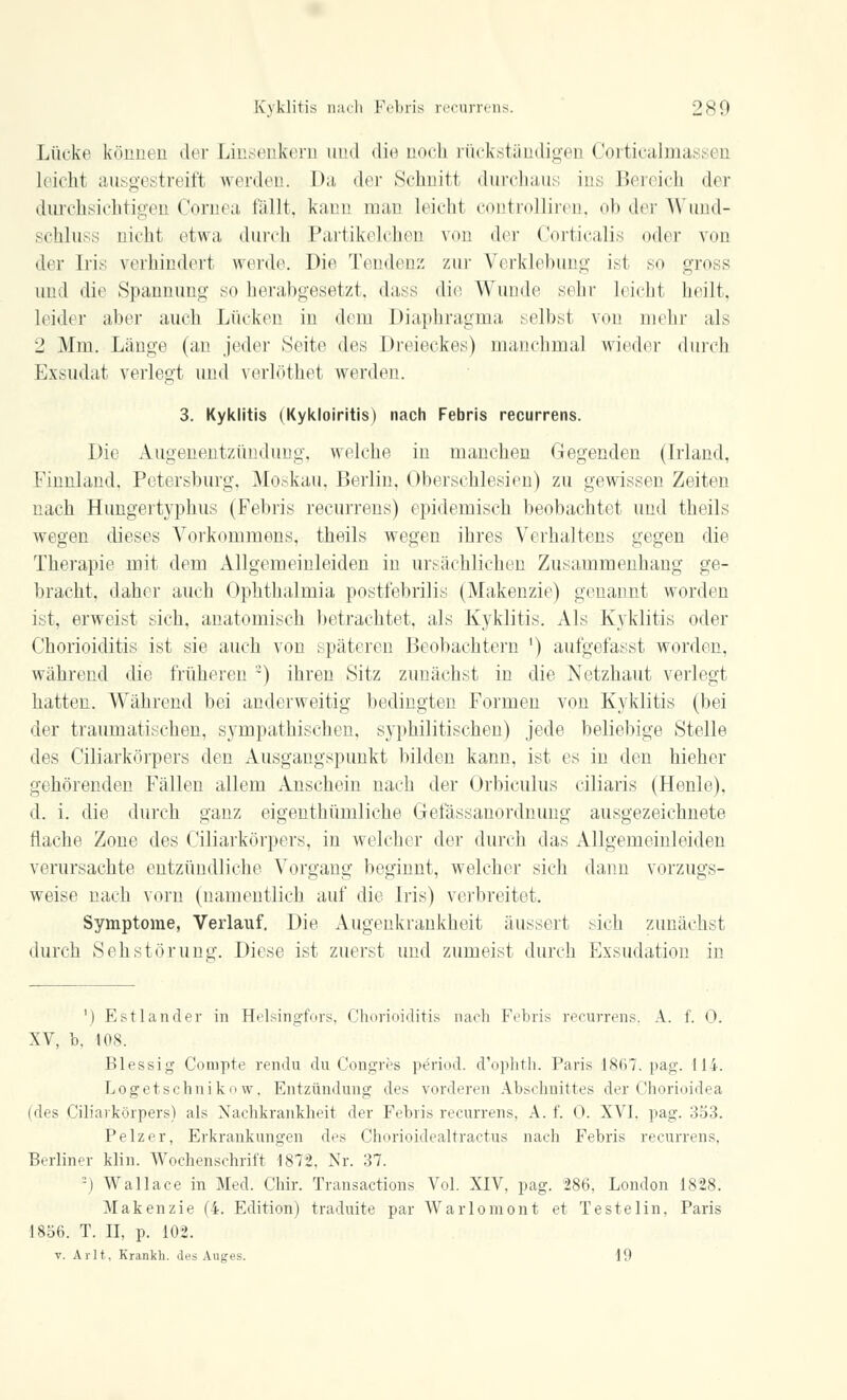 Lücke können 4er Linsenkern und die noch rückständigen Corticalmassen hitlit ausgestreift werden. Da der Schnitt durchaus ins Bereich der durchsichtigen Cornea fällt, kann man leicht controlliren, ob der Wund- schluss nicht etwa, durch Partikelchen von der Corticalis oder von der Iris verhindert werde. Die Tendenz zur Verklebung ist so gross und die Spannung so herabgesetzt, dass die Wunde sehr leicht heilt, leider aber auch Lücken in dem Diaphragma selbst von mehr als _' Mm. Länge (an jeder Seite des Dreieckes) manchmal wieder durch Exsudat verlegt und verlöthet werden. 3. Kyklitis (Kykloiritis) nach Febris recurrens. Die Augenentzündung, welche in manchen Gegenden (Irland. Finnland, Petersburg, Moskau, Berlin, Oberschlesien) zu gewissen Zeiten nach Hungertyphus (Febris recurrens) epidemisch beobachtet und theils wegen dieses Vorkommens, theils wegen ihres Verhaltens gegen die Therapie mit dem Allgemeinleiden in ursächlichen Zusammenhang ge- bracht, daher auch Ophthalmia postfebrilis (Makenzie) genannt worden ist, erweist sich, anatomisch betrachtet, als Kyklitis. Als Kyklitis oder Chorioiditis ist sie auch von späteren Beobachtern ') aufgefasst worden, während die früheren ) ihren Sitz zunächst in die Netzhaut verlegt hatten. Während bei anderweitig bedingten Formen von Kyklitis (bei der traumatischen, sympathischen, syphilitischen) jede beliebige Stelle des Ciliarkörpers den Ausgangspunkt bilden kann, ist es in den hieher gehörenden Fällen allem Anschein nach der Orbiculus ciliaris (Henle), d. i. die durch ganz eigenthümliche Gefässanordnung ausgezeichnete flache Zone des Ciliarkörpers, in welcher der durch das Allgemeinleiden verursachte entzündliche Vorgang beginnt, welcher sich dann vorzugs- weise nach vorn (namentlich auf die Iris) verbreitet. Symptome, Verlauf. Die Augenkrankheit äussert sich zunächst durch Sehstörung. Diese ist zuerst und zumeist durch Exsudation in ') Est lancier in Helsingfors, Chorioiditis nach Fehris recurrens. A. f. 0. XV, b. 108. Blessig Compte rendu du Congres period. d'ophth. Paris 1807. pag. 114. Logetschnikow, Entzündung des vorderen Abschnittes der Chorioidea (des Ciliarkörpers) als Nachkrankheit der Febris recurrens, A. f. 0. XVI. pag. 333. Pelzer, Erkrankungen des Chorioidealtractus nach Febris recurrens, Berliner klin. Wochenschrift 1872. Nr. 37. -) Wallace in Med. Chir. Transactions Vol. XIV, pag. 286, London 1828. Makenzie (4. Edition) traduite par Warlomont et Testelin. Paris 1856. T. II, p. 102. v. Arlt, Krankb. des Auges. 19