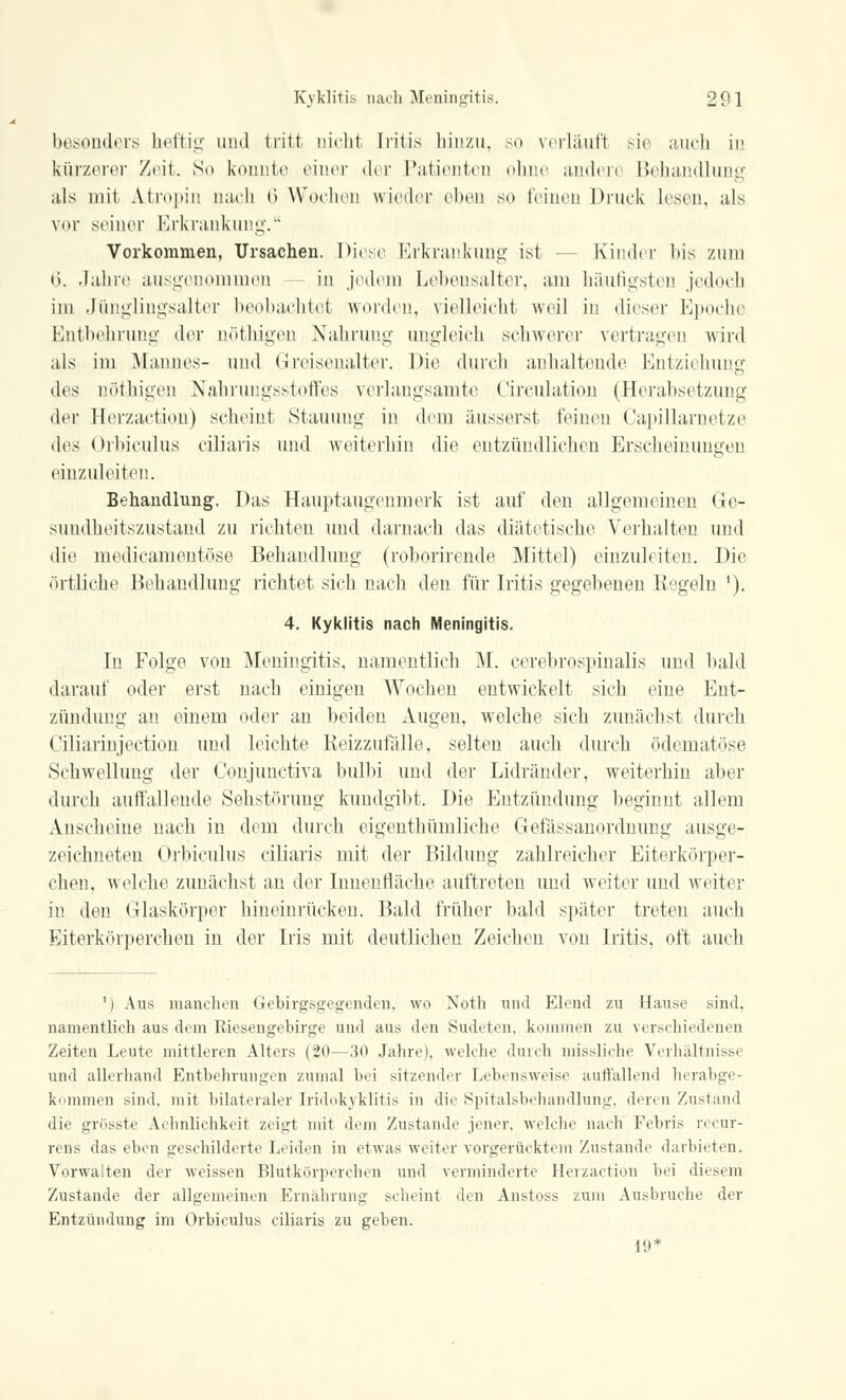 besonders heftig und tritt nicht Iritis hinzu, so verlauf! sie auch in kürzerer Zeit. So konnte einer der Patienten ohne andere Behandlung als mit Atropin nach 6 Wochen wieder eben so feinen Druck lesen, als vor seiner Erkrankung. Vorkommen, Ursachen. Diese Erkrankung ist - Kinder bis zum 6. Jahre ausgenommen - in jedem Lehensalter, am häufigsten jedoch im Jünglingsalter beobachtet worden, vielleicht weil in dieser Epoche Entbehrimg der nöthigen Nahrung ungleich schwerer vertragen wird als im Mannes- und Greisenalter. Die durch anhaltende Entziehung des nöthigen Nahrungsstoffes verlangsamte Circulation (Herabsetzung der Herzaction) scheint Stauung in dem äusserst feinen Capillarnetze (\e.< Orbiculus ciliaris und weiterhin die entzündlichen Erscheinungen einzuleiten. Behandlung. Das Hauptaugenmerk ist auf den allgemeinen Ge- sundheitszustand zu richten und darnach das diätetische Verhalten und die medicamentöse Behandlung (roborirende Mittel) einzuleiten. Die örtliche Behandlung richtet sich nach den für Iritis gegebenen Regeln '). 4. Kyklitis nach Meningitis. In Folge von Meningitis, namentlich M. cerebrospinalis und bald darauf oder erst nach einigen Wochen entwickelt sich eine Ent- zündung an einem oder an beiden Augen, welche sich zunächst durch Ciliarinjection und leichte Reizzufälle, selten auch durch ödematöse Schwellung der Conjunctiva bulbi und der Lidränder, weiterhin aber durch auffallende Sehstörung kundgibt. Die Entzündung beginnt allem Anscheine nach in dem durch eigentümliche Gefassanordnung ausge- zeichneten Orbiculus ciliaris mit der Bildung zahlreicher Eiterkörper- chen, welche zunächst an der Innenfläche auftreten und weiter und weiter in den Glaskörper hineinrücken. Bald früher bald später treten auch Eiterkörperchen in der Iris mit deutlichen Zeichen von Iritis, oft auch 1) Aus manchen Gebirgsgegenden, wo Noth und Elend zu Hause sind. namentlich aus dem Riesengebirge und aus den Sudeten, kommen zu verschiedenen Zeiten Leute mittleren Alters (20—30 Jahre), welche durch missliche Verhältnisse und allerhand Entbehrungen zumal bei sitzender Lebensweise auffallend herabge- kommen sind, mit bilateraler Iridozyklitis in die Spitalsbehandlung, deren Zustand die grösste Aehnlichkeit zeigt mit dem Zustande jener, welche nach Febris recur- rens das eben geschilderte Leiden in etwas weiter vorgerücktem Zustande darbieten. Vorwalten der weissen Blutkörperchen und verminderte Herzaetion bei diesem Zustande der allgemeinen Ernährung scheint den Anstoss zum Ausbruche der Entzündung im Orbiculus ciliaris zu geben. 19*