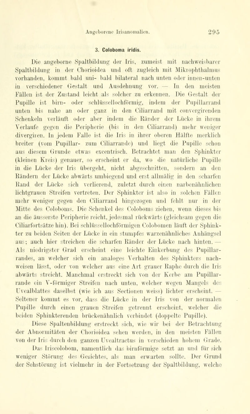 3. Coloboma iridis. Dio angeborne Spaltbildung der Iris, zumeist mit nachweisbarer Spaltbildimg' in der Chorioidea und oft zugleich mit Mikrophthalmus vorhanden, kommt bald uui- bald bilateral nach unten oder innen-unten iu verschiedener Gestalt und Ausdehnung vor. - In den meisten Fällen ist der Zustand leicht als solcher zu erkennen. Die Gestalt der Pupille ist bim- oder schlüssellochförmig, indem der Pupillarrand unten bis nahe an oder ganz in den Ciliarrand mit convergirenden Schenkeln verläuft oder aber indem die Ränder der Lücke in ihrem Verlaufe gegen die Peripherie (bis in den Ciliarrand) mehr weniger divergireu. In jedem Falle ist die Iris in ihrer oberen Hälfte merklich breiter (vom Pupillar- zum Ciliarrande) und liegt die Pupille schon aus diesem Grunde etwas excentrisch. Betrachtet man den Sphinkter (kleinen Kreis) genauer, so erscheint er da, wo die natürliche Pupille in die Lücke der Iris übergeht, nicht abgeschnitten, sondern an den Rändern der Lücke abwärts umbiegend und erst allmälig in den scharfen Rand der Lücke sich verlierend, zuletzt durch einen narbenähnlichen lichtgrauen Streifen vertreten. Der Sphinkter ist also in solchen Fällt]! mehr weniger gegen den Ciliarrand hingezogen und fehlt nur in der Mitte des Coloboms. Die Schenkel des Coloboms ziehen, wenn dieses bis an die äusserste Peripherie reicht, jedesmal rückwärts (gleichsam gegen die Ciliarfortsätze hin). Bei schlüssellochförmigen Colobomen läuft der Sphink- ter zu beiden Seiten der Lücke in ein stumpfes warzenähnliches Anhängsel aus; auch hier streichen die scharfen Ränder der Lücke nach hinten. — Als niedrigster Grad erscheint eine leichte Einkerbung des Pupillar- randes, an welcher sich ein analoges Verhalten des Sphinkters nach- weisen lässt, oder von welcher aus eine Art grauer Raphe durch die Iris abwärts streicht. Manchmal erstreckt sich von der Kerbe am Pupillar- rande ein V-förmiger Streifen nach unten, welcher wegen Mangels des Uvealblattes daselbst (wie ich aus Sectionen weiss) lichter erscheint. - Seltener kommt es vor, dass die Lücke in der Iris von der normalen Pupille durch einen grauen Streifen getrennt erscheint, welcher die beiden Sphinktereuden brückenähnlich verbindet (doppelte Pupille). Diese Spaltenbildung erstreckt sich, wie wir bei der Betrachtung der Abnormitäten der Chorioidea sehen werden, in den meisten Fällen von der Iris durch den ganzen Uvealtractus in verschieden hohem Grade. Das Iriscolobom, namentlich das birnförmige setzt an und für sich weniger Störung des Gesichtes, als man erwarten sollte. Der Grund der Sehstörung ist vielmehr in der Fortsetzung der Spaltbildung, welche