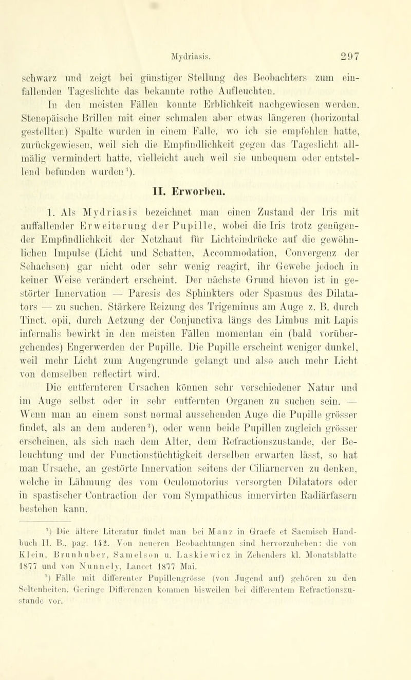 schwarz und zeigl bei günstiger Stellung des Beobachters zum ein- fallenden Tageslichte das bekannte rothe Aufleuchten. In den meisten Fällen konnte Erblichkeit nachgewiesen werden. Stenopäische Brillen mit einer schmalen aber etwas längeren (horizontal gestellten) Spalte wurden in einem Falle, wo ich sie empfohlen halle, zurückgewiesen, weil sich die Empfindlichkeit gegen das Tageslicht all- inälig vermindert hatte, vielleicht auch weil sie unbequem oder entstel- lend befunden wurden'). II. Erworben. 1. Als Mydriasis bezeichnet man einen Zustand der Iris mit auffallender Erweiterung der Pupille, wobei die Iris trotz genügen- der Empfindlichkeit der Netzhaut für Lichteindrücke auf die gewöhn- lichen Impulse (Licht und Schatten, Accommodation, Convergeiiz der Sehachsen) gar nicht oder sehr wenig reagirt, ihr Gewebe jedoch in keiner Weise verändert erscheint. Der nächste Grund hievon ist in ge- störter Innervation - - Paresis des Sphinkters oder Spasmus des Dikta- tors — zu suchen. Stärkere Heizung des Trigeminus am Auge z. B. durch Tinct. opii. durch Aetzung der Conjunctiva längs des Limbus mit Lapis infernalis bewirkt in den meisten Fällen momentan ein (bald vorüber- gehendes) Engerwerden der Pupille. Die Pupille erscheint weniger dunkel, weil mehr Licht zum Augengnmde gelangt und also auch mehr Licht von demselben reflectirt wird. Die entfernteren Ursachen können sehr verschiedener Natur und im Auge selbst oder in sehr entfernten Organen zu suchen sein. - Wenn man an einem sonst normal aussehenden Auge die Pupille grösser findet, als an dem anderen'-), oder wenn beide Pupillen zugleich grösser erscheinen, als sich nach dem Alter, dem Kefractionszustande, der Be- leuchtung und der Punctionstüchtigkeit derselben erwarten lässt, so hat man Ursache, an gestörte Innervation seitens der Ciliarnerven zu denken, welche in Lähmung des vom Oculomotorius versorgten Diktators oder in spastischer Contraction der vom Sympathicus innervirten Radiärfasern bestehen kann. 1) Die ältere Literatur findet man bei Man? in Graefe et Saeniisch Hand- buch II. B.. pag. 142. Vmi neueren Beobachtungen sind hervorzuheben: die von Klein, Brunhuber, Samelson u. Laskiewicz in Zehenders kl. Monatsblatte 1877 und von Nunnely, Lauert 1S77 Mai. -) Fälle mit differenter Pupillengrüsse (von Jugend auf) gehören zu den Seltenheiten. Geringe Differenzen kommen bisweilen bei differentem Refractionszu- stande vor.