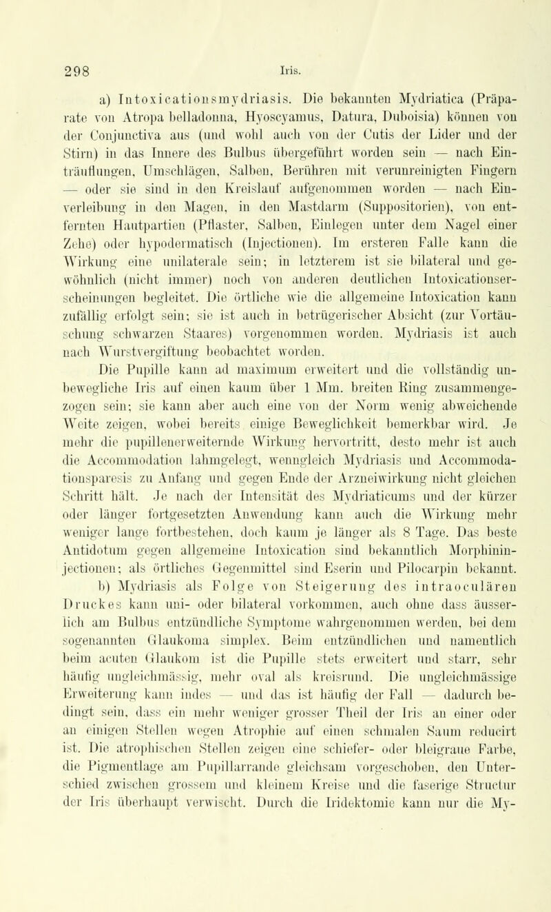 a) Intoxicationsmydriasis. Die bekannten Mydriatica (Präpa- rate von Atropa belladonna, Hyoscyamns, Datura, Duboisia) können von der Conjunctiva ans (und wobl auch von der Cutis der Lider und der Stirn) in das Innere des Bulbus übergeführt worden sein — nach Ein- träuflungen, Urnschlägen, Salben, Berühren mit verunreinigten Fingern — oder sie sind in den Kreislauf aufgenommen worden — nach Ein- verleibung in den Magen, in den Mastdarm (Suppositorien), von ent- fernten Hautpartien (Pflaster, Salben, Einlegen unter dem Nagel einer Zehe) oder hypodermatisch (Injectionen). Im ersteren Falle kann die Wirkung eine unilaterale sein; in letzterem ist sie bilateral und ge- wöhnlich (nicht immer) noch von anderen deutlichen Intoxicationser- scheinungen begleitet. Die örtliche wie die allgemeine Intoxication kann zufällig erfolgt sein; sie ist auch in betrügerischer Absicht (zur Vortäu- schung schwarzen Staares) vorgenommen worden. Mydriasis ist auch nach Wurstvergiftung beobachtet worden. Die Pupille kann ad maximum erweitert und die vollständig un- bewegliche Iris auf einen kaum über 1 Mm. breiten Ring zusammenge- zogen sein; sie kann aber auch eine von der Norm wenig abweichende Weite zeigen, wobei bereits einige Beweglichkeit bemerkbar wird. Je mehr die pupillenerweiternde Wirkung hervortritt, desto mehr ist auch die Accommodation lahmgelegt, wenngleich Mydriasis und Accommoda- tionsparesis zu Anfang und gegen Ende der Arzneiwirkung nicht gleichen Schritt hält. Je nach der Intensität des Mydriaticums und der kürzer oder länger fortgesetzten Anwendung kann auch die Wirkung mehr weniger lange fortbestehen, doch kaum je länger als 8 Tage. Das beste Antidotum gegen allgemeine Iutoxication sind bekanntlich Morphinin- jectionen; als örtliches Gegenmittel sind Eserin und Pilocarpin bekannt. b) Mydriasis als Folge von Steigerung des intraoculären Druckes kann uni- oder bilateral vorkommen, auch ohne dass äusser- lich am Bulbus entzündliche Symptome wahrgenommen werden, bei dem sogenannten Glaukoma simplex. Beim entzündlichen und namentlich beim acuten Glaukom ist die Pupille stets erweitert und starr, sehr häutig ungleichmässig, mehr oval als kreisrund. Die ungleichmässige Erweiterung kann indes - und das ist häufig der Fall - - dadurch be- dingt sein, dass ein mehr weniger grosser Theil der Iris an einer oder an einigen Stellen wegen Atrophie auf einen schmalen Saum reducirt ist. Die atrophischen Stellen zeigen eine schiefer- oder bleigraue Farbe, die Pigmentlage am Pupillarrande gleichsam vorgeschoben, den Unter- schied zwischen grossem und kleinem Kreise und die faserige Struciur der Iris überhaupt verwischt. Durch die Iridektomie kann nur die Mv-