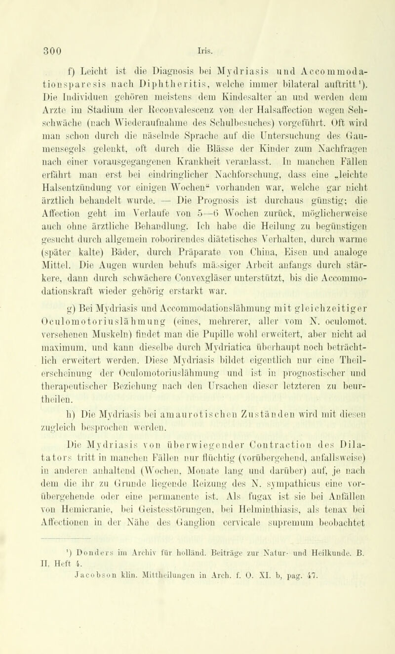 f) Leicht ist die Diagnosis bei Mydriasis und Acconirnoda- tiousparesis nach Diphtheritis, welche immer bilateral auftritt1). Die Individuen gehören meistens dem Kindesalter an und werden dorn Arzte im Stadium der Beconvalescenz von der Halsaffection wegen Seh- schwache (nach Wiederaufnahme des Schulbesuches) vorgeführt. Oft wird man schon durch die näselnde Sprache auf die Untersuchung des Gau- mensegels gelenkt, oft durch die Blässe der Kinder zum Nachfragen nach einer vorausgegangenen Krankheit veranlasst. In manchen Fällen erfährt man erst bei eindringlicher Nachforschung, dass eiue „leichte Halsentzündung vor einigen Wochen vorhanden war, welche gar nicht ärztlich behandelt wurde. - - Die Prognosis ist durchaus günstig; die Affection geht im Verlaufe von 5—6 Wochen zurück, möglicherweise auch ohne ärztliche Behandlung. Ich habe die Heilung zu begünstigen gesucht durch allgemein roborirendes diätetisches Verhalten, durch warme (später kalte) Bäder, durch Präparate von China, Eisen und analoge Mittel. Die Augen wurden behufs massiger Arbeit anfangs durch stär- kere, dann durch schwächere Convexgläser unterstützt, bis die Accomino- dationskraft wieder gehörig erstarkt war. g) Bei Mydriasis und Accommodationslähmung mit gleichzeitiger Oculomotoriuslähmung (eines, mehrerer, aller vom N. oculomot. versehenen Muskeln) findet man die Pupille wohl erweitert, aber nicht ad maximum. und kann dieselbe durch Mydriatica überhaupt noch beträcht- lich erweitert werden. Diese Mydriasis bildet eigentlich nur eine Theil- erscheinung der Oculomotoriuslähmung und ist in prognostischer und therapeutischer Beziehung nach den Ursachen dieser letzteren zu beur- theilen. h) Die Mydriasis bei amaurotischen Zuständen wird mit diesen zugleich besprochen werden. Die Mydriasis von überwiegender Contraction des Dila- tators tritt in manchen Fällen nur flüchtig (vorübergehend, anfallsweise) in anderen anhaltend (Wochen, Monate lang und darüber) auf, je nach dem die ihr zu Grunde liegende Heizung des N. sympathicus eine vor- übergehende oder eine permanente ist. Als fugax ist sie bei Anfällen von Hemicranie, bei Geistesstörungen, bei Helminthiasis, als tenax bei Atfectionen in der Nähe des Ganglion cervicale supremum beobachtet ') Donders im Archiv luv holländ. Beiträge zur Natur- und Heilkunde. B. II. Heft 4. Jacobson klin. Mittheilungen in Arch. f. 0. XI. b, pag. 47.