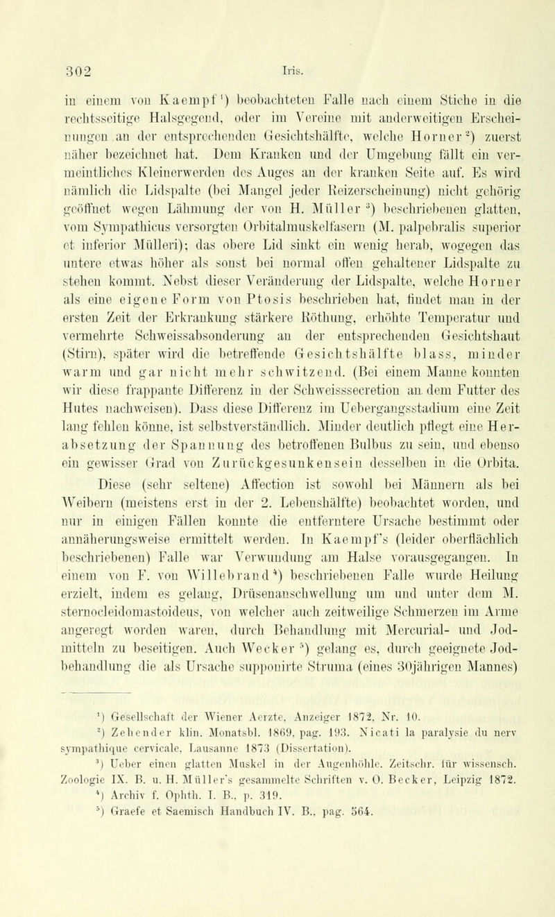 in einem von Kaempf') beobachteten Falle nach einem Stiche in die rechtsseitige Halsgegend, oder im Vereine mit anderweitigen Erschei- nungen, au der entsprechenden Gesichtshälfte, welche Homer') zuerst näher bezeichnet hat. Dem Kranken und der Umgebung fällt ein ver- meintliches Kleinerwerden des Auges an der kranken Seite auf. Es wird uämlich die Lidspalte (bei Mangel jeder Reizerscheinung) nicht gehörig geöffnet wegen Lähmung der von H. Müller 3) beschriebenen glatten, vom Sympathicus versorgten Orbitalmuskelfasern (M. palpebralis superior et inferior Mülleri); das obere Lid sinkt ein wenig herab, wogegen das untere etAvas höher als sonst bei normal offen gehaltener Lidspalte zu stehen kommt. Nebst dieser Veränderung der Lidspalte, welche Homer als eine eigene Form von Ptosis beschrieben hat, findet man in der ersten Zeit der Erkrankung stärkere Röthung, erhöhte Temperatur und vermehrte Schweissabsonderung an der entsprechenden Gesichtshaut (Stirn), später wird die betreffende Gesichtshälfte blass, minder warm und gar nicht mehr schwitzend. (Bei einem Manne konnten wir diese frappante Differenz in der Schweisssecretion an. dem Futter des Hutes nachweisen). Dass diese Differenz im Uebergangsstadium eine Zeit lang fehlen könne, ist selbstverständlich. Minder deutlich pflegt eine Her- absetzung der Spannung des betroffenen Bulbus zu sein, und ebenso ein gewisser Grad von Zurückgesunken sein desselben in die Orbita. Diese (sehr seltene) Affection ist sowohl bei Männern als bei Weibern (meistens erst in der 2. Lebenshälfte) beobachtet worden, und nur in einigen Fällen konnte die entferntere Ursache bestimmt oder annäherungsweise ermittelt werden. In Kaempfs (leider oberflächlich beschriebenen) Falle war Verwundung am Halse vorausgegangen. In einem von F. von Willebrand4) beschriebenen Falle wurde Heilung erzielt, indem es gelang, Drüsenanschwellung um und unter dem M. sternocleidomastoideus, von welcher auch zeitweilige Schmerzen im Arme angeregt worden waren, durch Behandlung mit Mercurial- und Jod- mitteln zu beseitigen. Auch Wecker 5) gelang es, durch geeignete Jod- behandlung die als Ursache supponirte Struma (eines 30jährigen Mannes) ') Gesellschaft der Wiener Aerzte, Anzeiger 1872, Nr. 10. 2) Zehender klin. Monatsbl. 1869, pag. 193. Nicati la paralysie du nerv sympathique cervicale. Lausanne 1873 (Dissertation). 3) Ueber einen glatten Muskel in der Augenhöhle. Zeitschr. für wissensch. Zoologie IX. B. u. H. Müller's gesammelte Schriften v. 0. Becker. Leipzig 1872. *) Archiv f. Ophth. I. B., p. 319. 5) Graefe et Saemisch Handbuch IV. B.. pag. 564.
