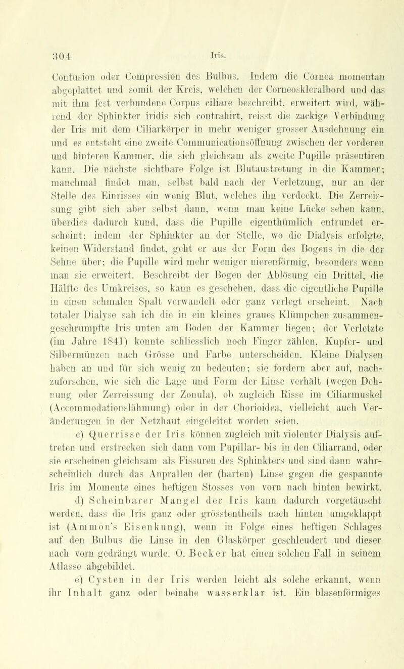 Contusion oder Compression des Bulbus. Indem die Cornea momentan abgeplattet und somit der Kreis, welchen der Corneoskleralbord und das mit ihm fest verbundene Corpus ciliare besehreibt, erweitert wird, wäh- rend der Sphinkter iridis sich contrahirt, reisst die zackige Verbindung der Iris mit dem Ciliarkörper in mehr weniger grosser Ausdehnung ein und es entsteht eine zweite Communicationsöffnung zwischen der vorderen und hinteren Kammer, die sich gleichsam als zweite Pupille präsentiren kann. Die nächste sichtbare Folge ist Blutaustretung in die Kammer; manchmal findet man, selbst bald nach der Verletzung, nur an der Stelle des Einrisses ein wenig Blut, welches ihn verdeckt. Die Zerreis- simg gibt sich aber selbst dann, wenn man keine Lücke sehen kann, überdies dadurch kund, dass die Pupille eigenthümlich entrundet er- scheint; indem der Sphinkter an der Stelle, wo die Dialysis erfolgte, keinen Widerstand rindet, geht er aus der Form des Bogens in die der Sehne über; die Pupille wird mehr weniger nierenförmig, besonders wenn man sie erweitert. Beschreibt der Bogen der Ablösung ein Drittel, die Hälfte des Umkreises, so kann es geschehen, dass die eigentliche Pupille in einen schmalen Spalt verwandelt oder ganz verlegt erscheint. Nach totaler Dialyse sah ich die in ein kleines graues Klümpchen zusammen- geschrumpfte Iris unten am Boden der Kammer liegen; der Verletzte (im Jahre 1841) konnte schliesslich noch Finger zählen, Kupfer- und Silbermünzen nach Grösse und Farbe unterscheiden. Kleine Dialysen haben an und für sich wenig zu bedeuten; sie fordern aber auf, nach- zuforschen, wie sich die Lage und Form der Linse verhält (wegen Deh- nung oder Zerreissung der Zonula), ob zugleich Risse im Ciliarmuskel (Accommodationslähmung) oder in der Chorioidea, vielleicht auch Ver- änderungen in der Netzhaut eingeleitet worden seien. c) Qu er risse der Iris können zugleich mit violenter Dialysis auf- treten und erstrecken sich dann vom Pupillar- bis in den Ciliarrand, oder sie erscheinen gleichsam als Fissuren des Sphinkters und sind dann wahr- scheinlich durch das Anprallen der (harten) Linse gegen die gespannte Iris im Momente eines heftigen Stosses von vorn nach hinten bewirkt. d) Scheinbarer Mangel der Iris kann dadurch vorgetäuscht werden, dass die Iris ganz oder grösstenteils nach hinten umgeklappt ist (Ammon's Ei Senkung), wenn in Folge eines heftigen Schlages auf den Bulbus die Linse in den Glaskörper geschleudert und dieser nach vorn gedrängt wurde. 0. Becker hat einen solchen Fall in seinem Atlasse abgebildet. e) Cysten in der Iris werden leicht als solche erkannt, wenn ihr Inhalt ganz oder beinahe was s er klar ist. Ein blasenförmiges