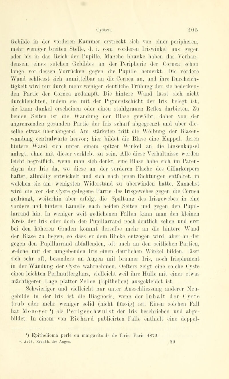 Cysten. :;i>;, Gebilde in der vorderen Kammer erstreckt sich von einer peripheren, mehr weniger breiten Stelle, d. i. vom vorderen Iriswinkel ans gegen oder l>is in das Reich der Pupille. Manche Kranke haben das Vorhan- densein eines solchen Gebildes an der Peripherie der Cornea schon lange vor dessen Vorrücken gegen die Pupille bemerkt. Die vordere Wand schlichst sich unmittelbar an die Cornea an, und ihre Durchsich- tigkeit wird nur durch mehr weniger deutliche Trübung der sie bedecken- den Partie der Cornea gedämpft. Die hintere Wand lässt sich nicht durchleuchten, indem sie mit der Pigmentschicht der Iris belegt ist; sie kann dunkel erscheinen oder einen stahlgrauen Reflex darbieten. Zu beiden Seiten ist die Wandung der Blase gewölbt, daher von der angrenzenden gesunden Partie der Iris scharf abgegrenzt und über die- selbe etwas überhängend. Am stärksten tritt die Wölbung der Blasen- wandung centralwärts hervor; hier bildet die Blase eine Kuppel, deren hintere Wand sich unter einem spitzen Winkel an die Linsenkapsel anlegt, ohne mit dieser verklebt zu sein. Alle diese Verhältnisse werden leicht begreiflich, wenn man sich denkt, eine Blase habe sich im Paren- chyni der Iris da, wo diese an der vorderen Fläche des Ciliarkörpers haftet, allmälig entwickelt und sich nach jenen Richtungen entfaltet, in welchen sie am wenigsten Widerstand zu überwinden hatte. Zunächst wird die vor der Cyste gelegene Partie des Irisgewebes gegen die Cornea gedrängt, weiterhin aber erfolgt die Spaltung des Irisgewebes in eine vordere und hintere Lamelle nach beiden Seiten und gegen den Pupil- larrand hin. In weniger weit gediehenen Fällen kann man den kleinen Kreis der Iris oder doch den Pupillarrand noch deutlich sehen und erst bei den höheren Graden kommt derselbe mehr an die hintere Wand der Blase zu liegen, so dass er dem Blicke entzogen wird, aber an der gegen den Pupillarrand abfallenden, oft auch an den seitlichen Partien, welche mit der umgebenden Iris einen deutliche!! Winkel bilden, lässt sich sehr oft, besonders an Augen mit brauner Iris, noch Irispigment in der Wandung* der Cyste wahrnehmen. Oefters zeigt eine solche Cyste einen leichten Perlmutterglanz, vielleicht weil ihre Hülle mit einer etwas mächtigeren Lage platter Zellen (Epithelien) ausgekleidet ist. Schwieriger und vielleicht nur unter Ausschliessung anderer Neu- gebilde in der Iris ist die Diagnosis, wenn der Inhalt der Cyste trüb oder mehr weniger solid (nicht flüssig) ist. Einen solchen Fall hat Monoyer ') als Perl geschwul st der Iris beschrieben und abge- bildet. In einem von Richard publicirten Falle enthielt eine doppel- ') Epithelioma perle ou margaritoide de l'iris, Paris 187*2.