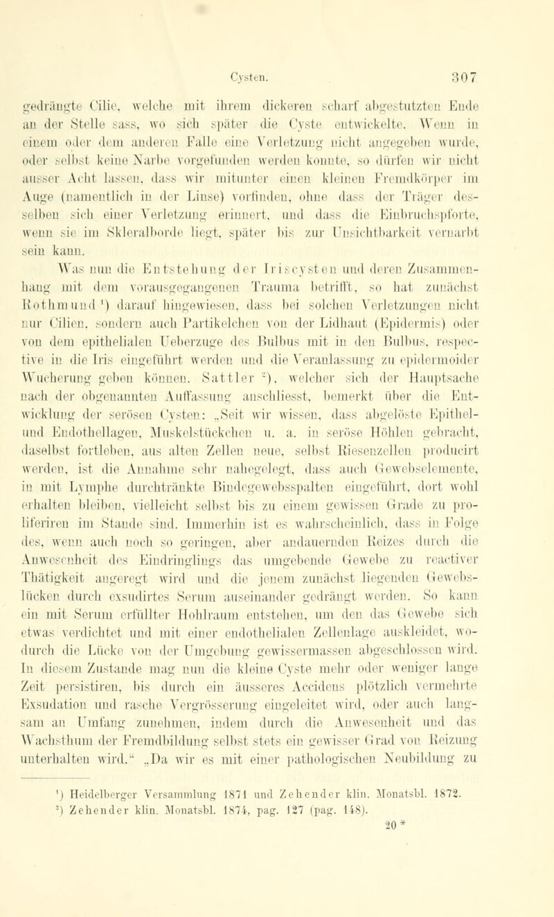 gedrängte Cilie, welche mit ihrem dickeren scharf abgestutzten Ende an der Stelle sass, wo sich später die Cyste entwickelte. Wenn in einem oder dem anderen Falle eine Verletzung nicht angegeben wurde, oder selbst keine Narbe vorgefunden werden konnte, so dürfen wir nicht ausser \* 111 lassen, dass wir mitunter einen kleinen Fremdkörper im Auge (namentlich in der Linse) vorfinden, ohne dass der Träger des- si Iben sich einer Verletzung erinnert, und dass die Einbruchspforte, wenn sie im Skleralborde liegt, später bis zur Unsichtbarkeit vernarbt sein kann. Was nun die Entstehung- der Iriscysten und deren Zusammen- hang mit dem vorausgegangenen Trauma betrifft, so hat zunächst Kothin und1) daraufhingewiesen, dass bei solchen Verletzungen nicht nur Cilien, sondern auch Partikelchen von der Lidhaut (Epidermis) oder von dem epithelialen Ueberzuge des Bulbus mit in den Bulbus, respec- tive in die Iris eingeführt werden und die Veranlassung zu epidermoider Wucherung geben können. Sattler ~), welcher sich der Hauptsache nach der obgenannten Auffassung anschliesst, bemerkt über die Ent- wicklung der serösen Cysten: „Seit wir wissen, dass abgelöste Epithel- und Endothellagen, Muskelstückchen u. a. in seröse Höhlen gebracht, daselbst fortleben, aus alten Zellen neue, selbst RiesenzeÜen producirt weiden, ist die Annahme sehr nahegelegt, dass auch Gewebselemente, in mit Lymphe durchtränkte Bindegewebsspalten eingeführt, dort wohl erhalten bleiben, vielleicht selbst bis zu einem gewissen Grade zu pro- liferiren im »Stande sind. Immerhin ist es wahrscheinlich, dass in Folge des, wenn auch noch so geringen, aber andauernden Reizes durch die Anwesenheit des Eindringlings das umgebende Gewebe zu reactiver Thätigkeit angeregt wird und die jenem zunächst liegenden Gewebs- lücken durch exsudirtes Serum auseinander gedrängt werden. So kann ein mit Serum erfüllter Hohlraum entstehen, um den das Gewebe sich etwas verdichtet und mit einer endothelialen Zellenlage auskleidet, wo- durch die Lücke von der Umgebung gewissermassen abgeschlossen wird. In diesem Zustande mag nun die kleine Cyste mehr oder weniger lange Zeit persistiren, bis durch ein äusseres Accidens plötzlich vermehrte Exsudation und rasche Vergrösserung eingeleitet wird, oder auch lang- sam an Umfang zunehmen, indem durch die Anwesenheit und das Wachsthum der Fremdbildung selbst stets ein gewisser Grad von Reizung unterhalten wird.1' .,Da wir es mit einer pathologischen Neubildung zu ') Heidelberger Versammlung 1871 und Zehender klin. Monatsbl. 1872. -) Zehender klin. Monatsbl. 1874, pag. 127 (pag. 148). 20*