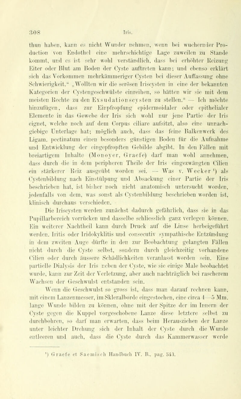 thun haben, kaiin es nicht Wunder nehmen, wenn bei wuchernder Pro- duction von Endothel eine mehrschichtige Lage zuweilen zu Stande kommt, und es ist sehr wohl verständlich, dass bei erhöhter Reizimg Eiter oder Blut am Boden der Cyste auftreten kann; und ebenso erklärt sich das Vorkommen mehrkämmeriger Cysten bei dieser Auffassung ohne Schwierigkeit. „Wollten wir die serösen Iriscysten in eine der bekannten Kategorien der Cystengesehwülste einreihen, so hätten wir sie mit dem meisten Rechte zu den ExsudationsCysten zu stellen. — Ich möchte hinzufügen, dass zur Einpfropfung epidermoidaler oder epithelialer Elemente in das Gewebe der Iris sich wohl nur jene Partie der Iris eignet, welche noch auf dem Corpus ciliare aufsitzt, also eine unnach- giebige Unterlage hat; möglich auch, dass das feine Balkenwerk des Ligam. pectinatum einen besonders günstigen Boden für die Aufnahme und Entwicklung der eingepfropften Gebilde abgibt. In den Fällen mit breiartigem Inhalte (Monoyer, Graefe) darf man wohl annehmen, dass durch die in dem peripheren Theile der Iris eingezwängten Cilien ein stärkerer Reiz ausgeübt worden sei. — Was v. Wecker ') als Cystenbilduug nach Einstülpung und Absackung einer Partie der Iris beschrieben hat, ist bisher noch nicht anatomisch untersucht worden, jedenfalls von dem, was sonst als Cystenbilduug beschrieben worden ist, klinisch durchaus verschieden. Die Iriscysten werden zunächst dadurch gefährlich, dass sie in das Pupillarbereich vorrücken und dasselbe schliesslich ganz verlegen können. Ein weiterer Nachtheil kann durch Druck auf die Linse herbeigeführt werden. Iritis oder Iridozyklitis und consecutiv sympathische Entzündung in dem zweiten Auge dürfte in den zur Beobachtung gelangten Fällen nicht durch die Cyste selbst, sondern durch gleichzeitig vorhandene. Cilien oder durch äussere Schädlichkeiten veranlasst worden sein. Eine partielle Dialysis der Iris neben der Cyste, wie sie einige Male beobachtet wurde, kann zur Zeit der Verletzung, aber auch nachträglich bei rascherem Wachsen der Geschwulst entstanden sein. Wenn die Geschwulst so gross ist. dass man darauf rechnen kann, mit einem Lanzenmesser, im Skleralborde eingestochen, eine circa 4—5 Mm. lange Wunde bilden zu können, ohne mit der Spitze der im Innern der Cyste gegen die Kuppel vorgeschobene Lanze diese letztere selbst zu durchbohren, so darf man erwarten, dass beim Herausziehen der Lanze unter leichter Drehung sich der Inhalt der Cyste durch die Wunde entleeren und auch, dass die Cyste durch das Kammerwasser werde
