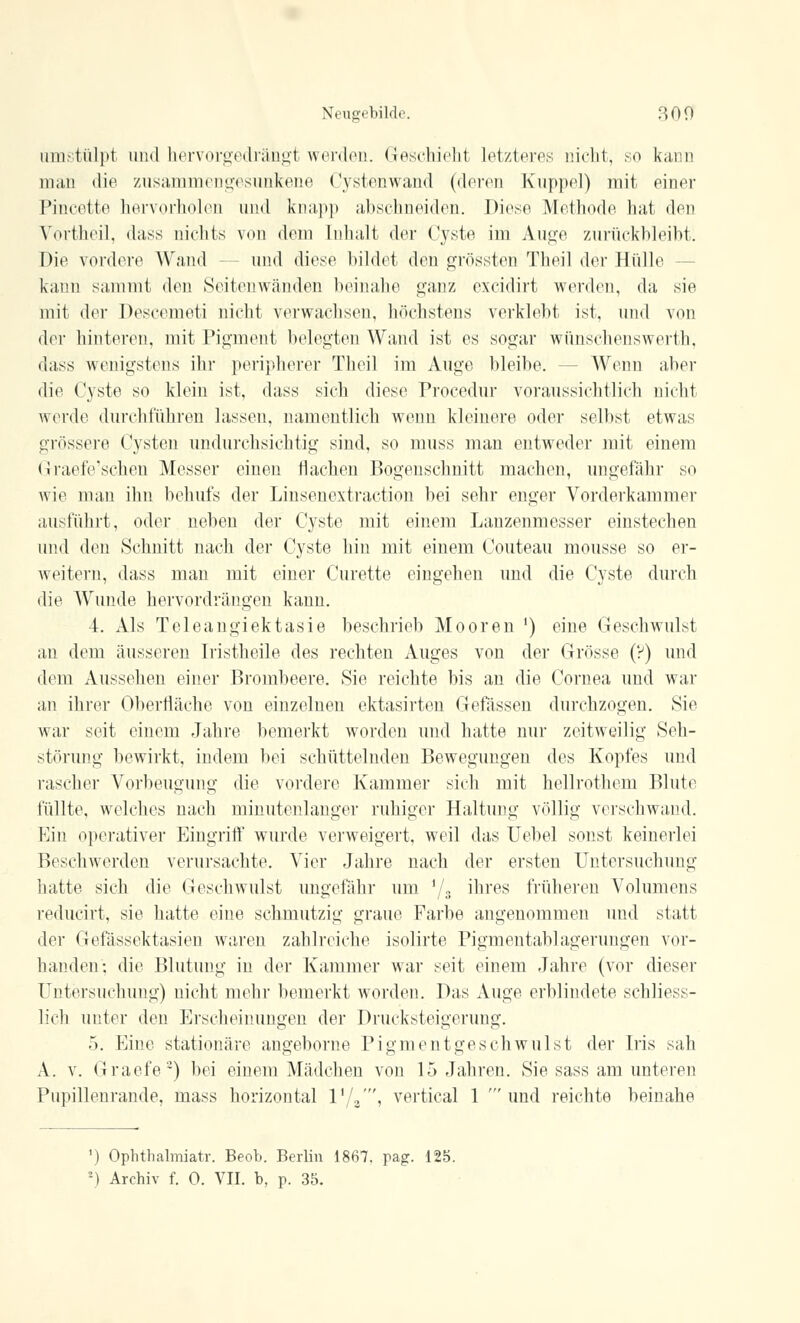 umstülpt und hervorgedrängt werden. Geschieht Letzteres nicht, so kann man die zusammengesunkene Cystenwand (deren Kuppel) mit einer Pincette hervorholen und knapp abschneiden. Diese Methode hat den Vortheil, dass nichts von dem Inhalt der Cyste im Auge zurückbleibt. Die vordere Wand - und diese bildet den grössten Theil der Hülle kann sammt den Seitenwänden beinahe ganz excidirt werden, da sie mit der Descemeti nicht verwachsen, höchstens verklebt ist, und von der hinteren, mit Pigment belegten Wand ist es sogar wünschenswerth, dass wenigstens ihr peripherer Theil im Auge bleibe. - - Wenn aber die Cyste so klein ist, dass sieh diese Procedur voraussichtlich nicht werde durchfuhren lassen, namentlich wenn kleinere oder selbst etwas grössere Cysten undurchsichtig sind, so muss man entweder mit einem Graefe'schen Messer einen flachen Bogenschnitt machen, ungefähr so wie man ihn behufs der Linsenextraction bei sehr enger Vorderkammer ausführt, oder neben der Cyste mit einem Lanzenmesser einstechen und den Schnitt nach der Cyste hin mit einem Couteau mousse so er- weitern, dass man mit einer Curette eingehen und die Cyste durch die Wunde hervordrängen kann. 4. Als Teleangiektasie beschrieb Mooren ') eine Geschwulst an dem äusseren Iristheile des rechten Auges von der Grösse (?) und dem Aussehen einer Brombeere. Sie reichte bis an die Cornea und war an ihrer Oberfläche von einzelnen ektasirten Gefässen durchzogen. Sie war seit einem Jahre bemerkt worden und hatte nur zeitweilig Seh- störung bewirkt, indem bei schüttelnden Bewegungen des Kopfes und rascher Vorbeugung die vordere Kammer sich mit hellrothem Blute füllte, welches nach minutenlanger ruhiger Haltung völlig verschwand. Ein operativer Eingriff wurde verweigert, weil das Uebel sonst keinerlei Beschwerden verursachte. Vier Jahre nach der ersten Untersuchung hatte sich die Geschwulst ungefähr um 7s mres früheren Volumens reducirt, sie hatte eine schmutzig graue Farbe angenommen und statt der Gefässektasien waren zahlreiche isolirte Pigmentablagerungen vor- handen; die Blutung in der Kammer war seit einem Jahre (vor dieser Untersuchung) nicht mehr bemerkt worden. Das Auge erblindete schliess- lich unter den Erscheinungen der Drucksteigerung. 5. Eine stationäre angeborne Pigmentgeschwulst der Iris sah A. v. Graefe3) bei einem Mädchen von 15 Jahren. Sie sass am unteren Pupillenrande, mass horizontal VL', vertical 1 'und reichte beinahe ') Ophthalmiatv. Beob. Berlin 1867. pag. 125.