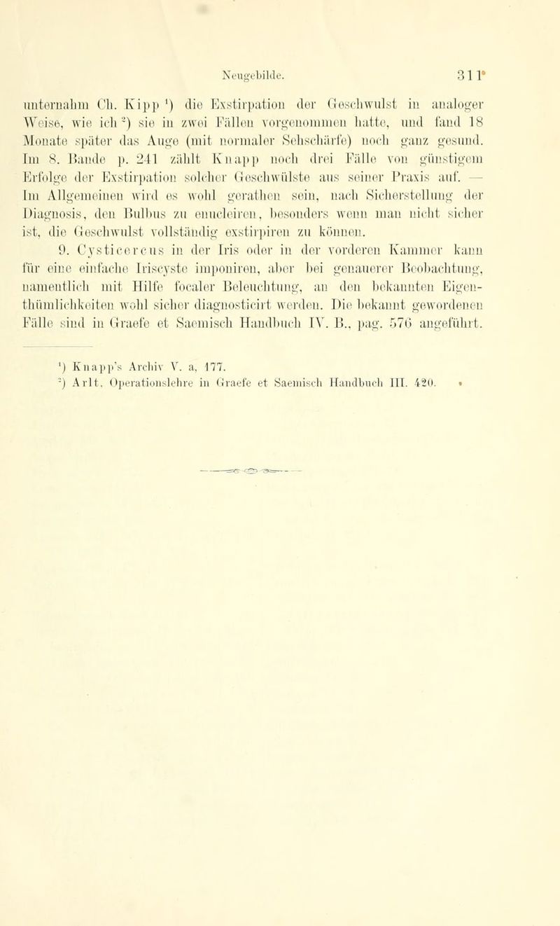 unternahm Ch. Kipp ') die Exstirpation der (!(»schwulst in analoger Weise, wie ich') sie in zwei Füllen vorgenommen halle, und fand 18 Monate später »las Auge (mit uormaler Sehschärfe) noch ganz gesund. Im 8. Bande p. 241 zählt Knapp noch drei Fälle von günstigem Erfolge der Exstirpation solcher Geschwülste aus seiner Praxis auf. Im Allgemeinen wird es wohl gerathen sein, nach Sicherstellung der Diagnosis, den Bulbus zu enucleiren, besonders wenn man nicht sicher ist, die Geschwulst vollständig exstirpiren zu können. 9. Cysticercus in der Iris oder in der vorderen Kammer kann für eine einfache Iriscyste imponiren, aber hei genauerer Beobachtung, namentlich mit Hilfe focaler Beleuchtung, an den bekannten Eigen- thümlichkeiten wohl sieher diagnosticirt werden. Die bekannt gewordenen Fälle sind in Graefe et Saemisch Handbuch IV. 13.. pag. 576 angeführt. ') Knapp's Archiv V. a, 177. -) Arlt. Operationslehre in Graefe et Saemisch Handbuch III. 420.