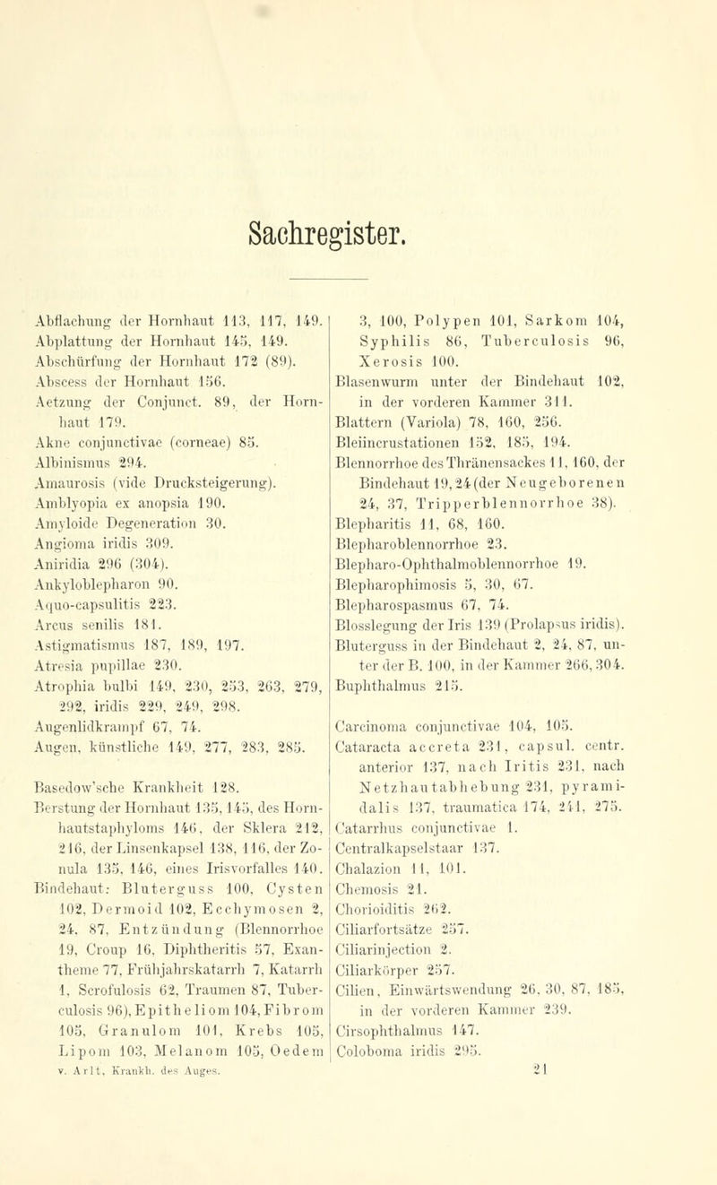 Sachregister. Abflachung der Hornhaut 113, 117, 149. Abplattung- der Hornhaut 145, 149. Abschürfung der Hornhaut 172 (89). Abscess der Hornhaut 156. Aetzung der Conjunct. 89, der Horn- haut 179. Akne conjunctivae (corneae) 85. Albinismus 294. Amaurosis (vide Drucksteigerung). Amblyopia ex anopsia 190. Amyloide Degeneration 30. Angioma iridis 309. Aniridia 296 (304). Ankyloblepharon 90. Aquo-capsulitis 223. Arcus senilis 181. Astigmatismus 187, 189, 197. Atresia pupillae 230. Atrophia bulbi 149, 230, 253, 263, 279, 292, iridis 229, 249, 298. Augenlidkrampf 67, 74. Augen, künstliche 149, 277, 283, 285. Basedqw'sche Krankheit 128. Berstung der Hornhaut 135,145, des Horn- hautstaphyloms 146, der Sklera 212, 216. der Linsenkapsel 138, 116, der Zo- nula 135, 146, eines Irisvorfalles 140. Bindehaut: Bluterguss 100, Cysten 102, Dermoid 102, Ecchymosen 2, 24. 87, Entzündung (Blennorrhoe 19, Croup 16. Diphtheritis 57, Exan- theme 77, Frühjahrskatarrh 7, Katarrh 1, Scrofulosis 62, Traumen 87, Tuber- culosis 96),Epitheliom 104,Fibrom 105, Granulom 101, Krebs 105, Lipom 103, Melanom 105, Oedem v. Arlt, Kranich, des Auges. 3, 100, Polypen 101, Sarkom 104, Syphilis 86, Tuberculosis 96, Xerosis 100. Blasenwurm unter der Bindehaut 102, in der vorderen Kammer 311. Blattern (Variola) 78, 160, 256. Bleiincrustationen 152, 185, 194. Blennorrhoe desThränensackes 11,160, der Bindehaut 19,24(der Neugeborenen 24, 37, Tripperblennorrhoe 38). Blepharitis 11. 68, 180. Blepharoblennorrhoe 23. Blepharo-Ophthalmoblennorrhoe 19. Blepharophimosis 5, 30, 67. Blepharospasmus 67, 74. Blosslegung der Iris 139 (Prolapsus iridis). Bluterguss in der Bindehaut 2, 24, 87, un- ter der B. 100, in der Kammer 266,304. Buphthalmus 215. Carcinoma conjunctivae 104, 105. Cataracta accreta 231, capsul. centr. anterior 137, nach Iritis 231, nach Netzhautabhebung 231, pyrami- dalis 137, traumatica 174, 211, 275. Catarrhus conjunctivae 1. Centralkapselstaar 137. Chalazion 11, 101. Chemosis 21. Chorioiditis 26 2. Ciliarfortsätze 257. Ciliarinjection 2. Ciliarkörper 257. Cilien, Einwärtswendung 26.30,87, 185. in der vorderen Kammer 239. Cirsophthalmus 147. Coloboma iridis 295.