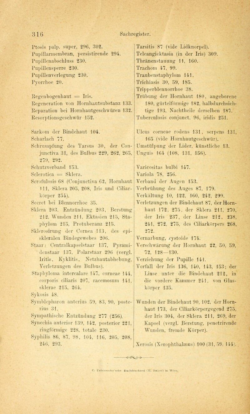 Ptosis palp. super. 296, 302. Pupillarmembran, persistirende 294. Pupillenabschluss 230. Pupillensperre 230. Pupillenverlegung 230. Pyorrhoe 20. Regenbogenhaut = Iris. Regeneration von Hornhautsubstanz 133. Reparation bei Hornhautgeschwüren 132. Resorptionsgeschwür 152. Sarkom der Bindehaut 104. Scharlach 77. Schrumpfung des Tarsus 30, der Con- junctiva 31, des Bulbus 229, 262, 265, 279, 292. Schutzverband 153. Sclerotica = Sklera. Scrofulosis 68 (Conjunctiva 62, Hornhaut 111, Sklera 205, 208, Iris und Ciliar- körper 254). Secret bei Blennorrhoe 35. Sklera 203. Entzündung 203, Berstung 212. Wunden 211, Ektasien 215, Sta- pliylom 215. Protuberanz 215. Sklerosirung der Cornea 113, des epi- skleralen Bindegewebes 206. Staar: Centralkapselstaar 137, Pyrami- denstaar 137, Polarstaar 296 (vergl. Iritis, Kyklitis, Netzhautabhebung, Verletzungen des Bulbus). Staphyloma intercalare 147, corneae 144, corporis ciliaris 207, racemosum 141, sklerae 215, 264. Sykosis 48. Symblepharon anterius 59, 83, 90, poste- rius 31. Sympathische Entzündung 277 (256). Synechia anterior 139, 142, posterior 221, ringförmige 228, totale 230. Syphilis 86, 87, 98, 104, 116, 205, 208, 246, 293. Tarsitis 87 (vide Lidknorpel). Teleangiektasia (in der Iris) 309. Thränenstauung 11, 160. Trachom 47, 99. Traubenstaphylom 141. Trichiasis 30, 59, 185. Tripperblennorrhoe 38. Trübung der Hornhaut 180, angeborene 180, gürtelförmige 182, halbdurchsich- tige 193, Nachtheile derselben 187. Tuberculosis conjunct. 96, iridis 251. Ulcus corneae rodens 131. serpens 131, 165 (vide Hornhautgeschwür). Umstülpung der Lider, künstliche 13. Unguis 164 (108, 131, 156). Varicositas bulbi 147. Variola 78, 256. Verband der Augen 153. Verbrühung des Auges 87, 179. Verkältung 10, 122, 160, 242, 299. Verletzungen der Bindehaut 87, der Horn- haut 172, 275. der Sklera 211. 270, der Iris 237, der Linse 212. 238, 241, 272, 275, des Ciliarkörpers 268, 272. Vernarbung, cystoide 174. Verschwärung der Hornhaut 22, 50, 59, 72, 128—130. Verziehung der Pupille 141. Vorfall der Iris 136, 140, 143, 153; der Linse unter die Bindehaut 212, in die vordere Kammer 241, von Glas- körper 135. Wunden der Bindehaut 90, 102, der Horn- haut 173, der Ciliarkörpergegend 275, der Iris 304, der Sklera 211, 269, der Kapsel (vergl. Berstung, penetrirende Wunden, fremde Körper). Xerosis (Xerophthalmus) 100 (31, 59. 144). -cmS^s-o- iM. Salier) in Wi