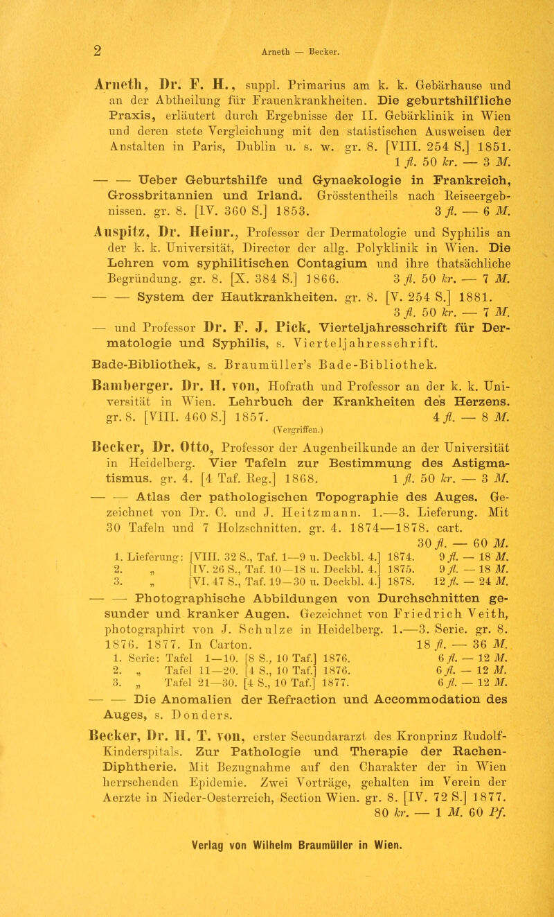 Z Arneth — Becker. Ariieth, Dr. F. H., suppl. Primarius am k. k. Gebärhause und an der Abtheilung für Frauenkrankheiten. Die geburtshilfliche Praxis, erläutert durch Ergebnisse der II. Gebärklinik in Wien und deren stete Vergleichung mit den statistischen Ausweisen der Anstalten in Paris, Dublin u. s. w. gr. 8. [VIII. 254 S.] 1851. 1 fl. 50 kr. — 3 M. — — Ueber Geburtshilfe und Gynaekologie in Frankreich, Grossbritannien und Irland. Grösstentheils nach Keiseergeb- nissen. gr. 8. [IV. 360 S.] 1853. 3 fl. — 6 M. Auspitz, Dr. Heilir., Professor der Dermatologie und Syphilis an der k. k. Universität, Director der allg. Polyklinik in Wien. Die Lehren vom syphilitischen Contagium und ihre thatsächliche Begründung, gr. 8. [X. 384 S.] 1866. 3 fl. 50 kr. — IM. System der Hautkrankheiten, gr. 8. [V. 254 S.] 1881. 3 fl. 50 kr. — IM. — und Professor Dl*. F. J. Pick. Vierteljahressehrift für Der- matologie und Syphilis, s. Vierteljahresschrift. Bade-Bibliothek, s. Braumüller's Bade-Bibliothek. Banibergei*. Dr. H. YOn, Hofrath und Professor an der k. k. Uni- versität in Wien. Lehrbuch der Krankheiten des Herzens. gr. 8. [VIII. 460 S.] 1857. 4 fl. — 8 M. (Vergriffen.) Becker, Dr. Otto, Professor der Augenheilkunde an der Universität in Heidelberg. Vier Tafeln zur Bestimmung des Astigma- tismus, gr. 4. [4 Taf. Reg.] 1868. 1 fl. 50 kr. — 3 M. — — Atlas der pathologischen Topographie des Auges. Ge- zeichnet von Dr. C. und J. Heitzmann. 1.—3. Lieferung. Mit 30 Tafeln und 7 Holzschnitten, gr. 4. 1874—1878. cart. 30 fl. — 60 M. 1. Lieferung-: [VIII. 32 S., Taf. 1—9 u. Deckbl. 4.] 1874. 9/. — 18 M. 2. „ [IV. 26 S., Taf. 10—18 u. Deckbl. 4.] 1875. 9 fl. — 18 M. 3. „ [VI. 47 S., Taf. 19-30 u. Deckbl. 4.] 1878. 12/. — 24 M. — — Photographisehe Abbildungen von Durchschnitten ge- sunder und kranker Augen. Gezeichnet von Friedrich Veith, photographirt von J. Schulze in Heidelberg. 1.—3. Serie, gr. 8. 1876. 1877. In Carton. 18 fl. — 36 M. 1. Serie: Tafel 1—10. [8 S., 10 Taf.] 1876. 6 fl. — 12 M. 2. „ Tafel 11—20. [4 S., 10 Taf.] 1876. 6 fl. — 12 M. 3. „ Tafel 21—30. [4 S., 10 Taf.] 1877. 6 fl. — 12 M. — — Die Anomalien der Refraetion und Accommodation des Auges, s. Don der s. Becker, Dr. H. T. VOn, erster Secundararzt des Kronprinz Rudolf- Kinderspitals. Zur Pathologie und Therapie der Rachen- Diphtherie. Mit Bezugnahme auf den Charakter der in Wien herrschenden Epidemie. Zwei Vorträge, gehalten im Verein der Aerzte in Nieder-Oesterreich, Section Wien. gr. 8. [IV. 72 S.] 1877. 80 kr. — 1 M. 60 Pf.