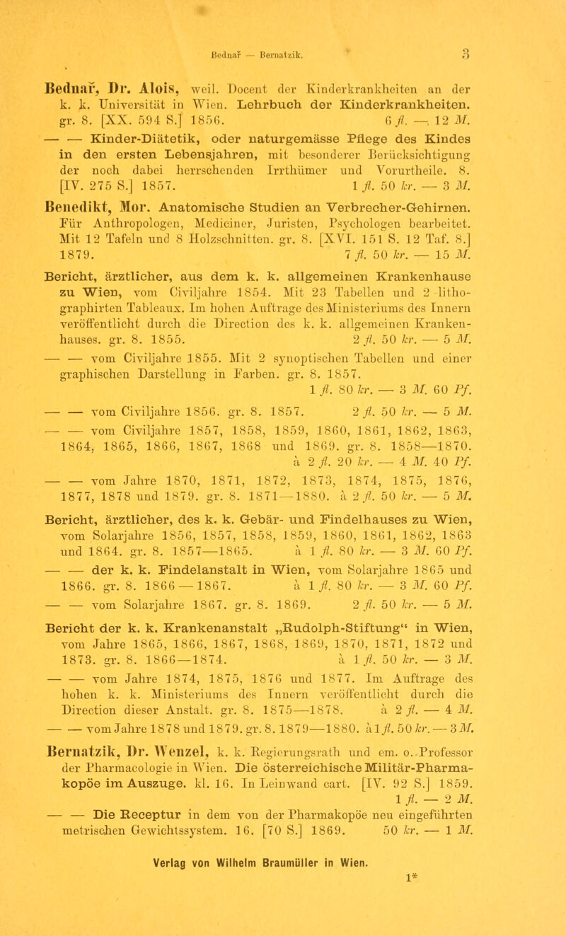 Bednar Bernatzik. ;> Bednar, Dl*. Alois, weil. Docent der Kinderkrankheiten an der k. k. Universität in Wien. Lehrbuch der Kinderkrankheiten. gr. 8. [XX. 594 S.] 1856. 6 fl. — 12 M. — — Kinder-Diätetik, oder naturgemässe Pflege des Kindes in den ersten Lebensjahren, mit besonderer Berücksichtigung der noch dabei herrschenden Irrthümer und Vorurtheile. 8. [IV. 275 S.] 1857. 1 fl. 50 kr. — 3 M. Benedikt, Mor. Anatomische Studien an Verbrecher-Gehirnen. Für Anthropologen, Mediciner, Juristen, Psychologen bearbeitet. Mit 12 Tafeln und 8 Holzschnitten, gr. 8. [XVI. 151 S. 12 Taf. 8.] 1879. 1 fl. 50 1er. — 15 M. Bericht, ärztlicher, aus dem k. k. allgemeinen Krankenhause zu Wien, vom Civiljahre 1854. Mit 23 Tabellen und 2 litho- graphirten Tableaux. Im hohen Auftrage des Ministeriums des Innern veröffentlicht durch die Direction des k. k. allgemeinen Kranken- hauses, gr. 8. 1855. 2 fl. 50 kr. — 5 M. — — vom Civiljahre 1855. Mit 2 synoptischen Tabellen und einer graphischen Darstellung in Farben, gr. 8. 1857. 1 fl. 80 kr. — 3 M. 60 Pf vom Civiljahre 1856. gr. 8. 1857. 2 fl. 50 kr. — 5 M. vom Civiljahre 1857, 1858, 1859, 1860, 1861, 1862, 1863, 1864, 1865, 1866, 1867, 1868 und 1869. gr. 8. 1858—1870. ä 2 fl. 20 kr. — 4 M. 40 Pf. vom Jahre 1870, 1871, 1872, 1873, 1874, 1875, 1876, 1877, 1878 und 1879. gr. 8. 1871 — 1880. ä 2 fl. 50 kr. — 5 M. Bericht, ärztlicher, des k. k. Gebär- und Findelhauses zu Wien, vom Solarjahre 1856, 1857, 1858, 1859, 1860, 1861, 1862, 1863 und 1864. gr. 8. 1857—1865. a 1 fl. 80 kr. — 3 M. 60 Pf. — — der k. k. Findelanstalt in Wien, vom Solarjahre 1865 und 1866. gr. 8. 1866 — 1867. a 1 fl. 80 kr. — 3 M. 60 Pf. vom Solarjahre 1867. gr. 8. 1869. 2 fl. 50 kr. — 5 M. Bericht der k. k. Krankenanstalt „Rudolph-Stiftung in Wien, vom Jahre 1865, 1866, 1867, 1868, 1869, 1870, 1871, 1872 und 1873. gr. 8. 1866 — 1874. a 1 fl. 50 kr. — 3 M. vom Jahre 1874, 1875, 1876 und 1877. Im Auftrage des hohen k. k. Ministeriums des Innern veröffentlicht durch die Direction dieser Anstalt, gr. 8. 1875—1878. ä 2 fl. — 4 M. vom Jahre 1878 i;nd 1879.gr.8.1879—1880. alfl. 50kr. — 3M. Bematzik, Dr. Wenzel, k. k. Kegierungsrath und em. o. Professor der Pharmacologie in Wien. Die österreichische Militär-Pharma- kopöe im Auszuge. kl. 16. In Leinwand cart, [IV. 92 S.] 1859. 1 fl. — 2 M. — — Die Receptur in dem von der Pharmakopoe neu eingeführten metrischen Gewichtssystem. 16. [70 S.] 1869. 50 kr. — 1 M. Verlag von Wilhelm Braumüller in Wien. 1*