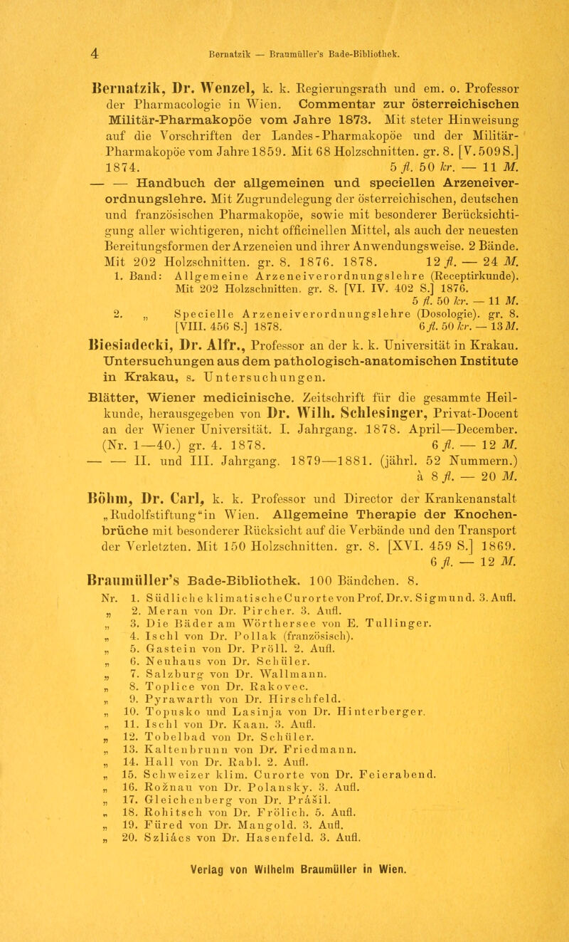 Bematzik, Dr. Wenzel, k. k. Regierungsrath und em. o. Professor der Pharmacologie in Wien. Commentar zur österreichischen Militär-Pharmakopöe vom Jahre 1873. Mit steter Hinweisung auf die Vorschriften der Landes-Pharmakopoe und der Militär- Pharmakopöe vom Jahre 1859. Mit 68 Holzschnitten, gr. 8. [V.509S.] 1874. b fl. 50 kr. — 11 M. — — Handbuch der allgemeinen und speciellen Arzeneiver- ordnungslehre. Mit Zugrundelegung der österreichischen, deutschen und französischen Pharmakopoe, sowie mit besonderer Berücksichti- gung aller wichtigeren, nicht officinellen Mittel, als auch der neuesten Bereitungsformen der Arzeneien und ihrer Anwendungsweise. 2 Bände. Mit 202 Holzschnitten, gr. 8. 1876. 1878. 12 fl. — 21 M. 1. Band: Allgemeine Arzeneiverordnungslehre (Receptirkunde). Mit 202 Holzschnitten, gr. 8. [VI. IV. 402 S.] 1876. 5 fl. 50 kr. — 11 M. 2. „ Specielle Arzeneiverordnungslehre (Dosologie). gr. 8. [VIII. 456 S.] 1878. 6fl. 50 kr. — 13 M. Biesiadecki, Dr. Alfr., Professor an der k. k. Universität in Krakau. Untersuchungen aus dem pathologisch-anatomischen Institute in Krakau, s. Untersuchungen. Blätter, Wiener medicinische. Zeitschrift für die gesammte Heil- kunde, herausgegeben von Dl*. Willi. Schlesinger, Privat-Docent an der Wiener Universität. I. Jahrgang. 1878. April—December. (Nr. 1—40.) gr. 4. 1878. 6 fl. — 12 M. IL und III. Jahrgang. 1879—1881. (jährl. 52 Nummern.) ä 8 fl. — 20 M. BÖlllll, Dr. Carl, k. k. Professor und Director der Krankenanstalt „Rudolfstiftungin Wien. Allgemeine Therapie der Knochen- brüche mit besonderer Rücksicht auf die Verbände und den Transport der Verletzten. Mit 150 Holzschnitten, gr. 8. [XVI. 459 S.] 1869. 6^.-12 M. Braumüller's Bade-Bibliothek. 100 Bändchen. 8. Nr. 1. Südliche klimatischeCurortevonProf.Dr.v. Sigmund. 3. Aufl. „ 2. Meran von Dr. Pircher. 3. Aufl. „ 3. Die Bäder am Wörthersee von E. Tullinger. „ 4. Isehl von Dr. Pollak (französisch). „ 5. Gastein von Dr. Pröll. 2. Aufl. „ 6. Neuhaus von Dr. Schüler. „ 7. Salzburg von Dr. Wallmann. „ 8. Toplice von Dr. Rakovec. „ 9. Pyrawarth von Dr. Hirschfeld. „ 10. Topusko und Lasinja von Dr. Hinterherger. „ 11. Ischl von Dr. Kaan. 3. Aufl. „ 12. Tobelbad von Dr. Schüler. „ 13. Kaltenbrunn von Dr. Friedmann. „ 14. Hall von Dr. ßabl. 2. Aufl. „ 15. Schweizer klim. Curorte von Dr. Feierabend. „ 16. Roznau von Dr. Polansky. 3. Aufl. „ 17. Gleichenberg von Dr. Prasil. „ 18. Rohitsch von Dr. Frölich. 5. Aufl. „ 19. Füred von Dr. Mangold. 3. Aufl. „ 20. Szliacs von Dr. Hasenfeld. 3. Aufl.