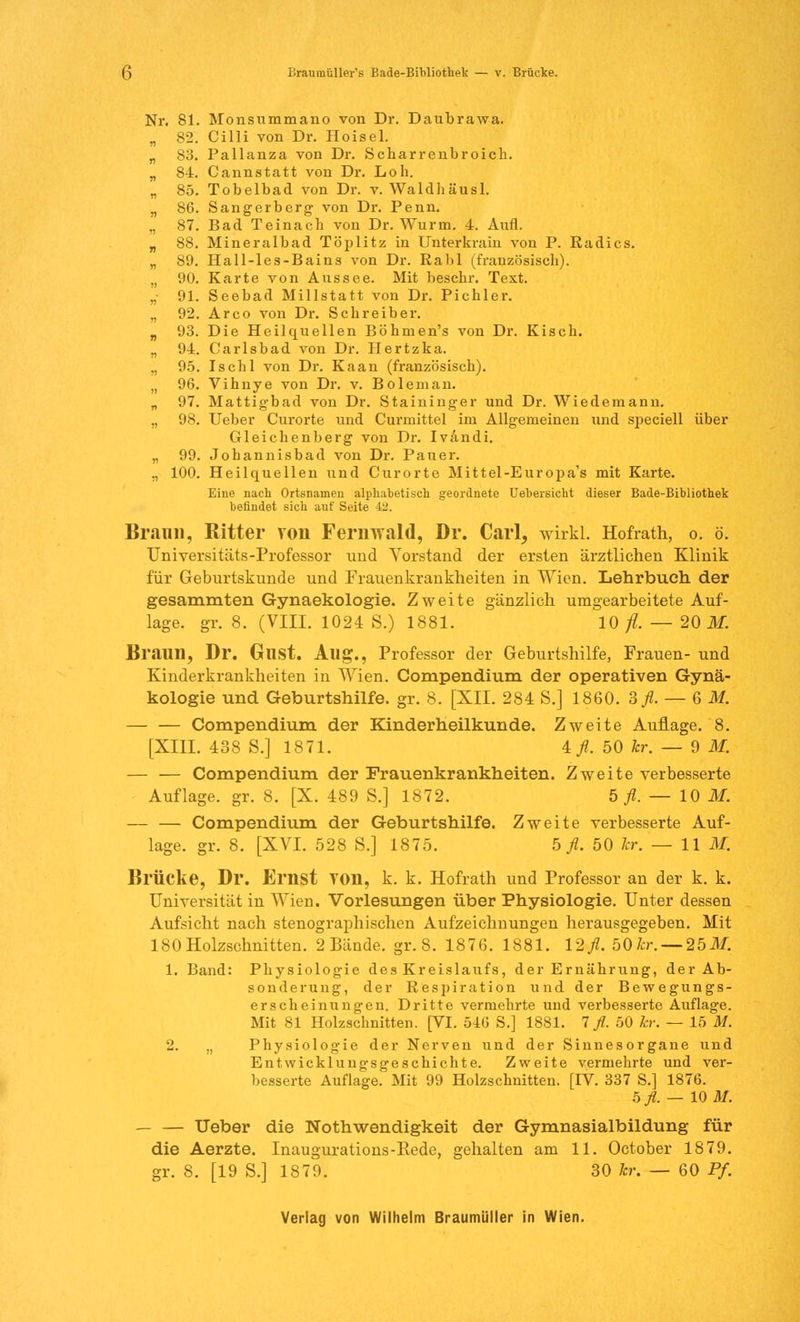 Nr. 81. Monsummano von Dr. Daubrawa. „ 82. Cilli von Dr. Hoisel. „ 83. Pallanza von Dr. Scharrenbroich. „ 84. Cannstatt von Dr. Loh. „ 85. Tobelbad von Dr. v. Waldhäusl. „ 86. Sangerberg von Dr. Penn. „ 87. Bad Teinach von Dr. Wurm. 4. Aufl. „ 88. Mineralbad Töplitz in TJnterkrain von P. Radics. „ 89. Hall-les-Bains von Dr. Ralil (französisch). n 90. Karte von Aussee. Mit beschr. Text. „• 91. Seebad Millstatt von Dr. Picbler. „ 92. Arco von Dr. Schreiber. „ 93. Die Heilquellen Böhmen's von Dr. Kisch. „ 94. Carlsbad von Dr. Hertzka. ,, 95. Ischl von Dr. Kaan (französisch). „ 96. Vihnye von Dr. v. Bolenian. „ 97. Mattigbad von Dr. Staininger und Dr. Wiedemann. „ 98. Ueber Curorte und Curmittel im Allgemeinen und speciell über Gleichenberg von Dr. Ivändi. „ 99. Johannisbad von Dr. Pauer. ., 100. Heilquellen und Curorte Mittel-Europa's mit Karte. Eine nach Ortsnamen alphabetisch geordnete Uebersicht dieser Bade-Bibliothek befindet sich auf Seite 42. Braun, Ritter von Fernwald, Dr. Carl, wixkl. Hofrath, o. ö. Universitäts-Professor und Vorstand der ersten ärztlichen Klinik für Geburtskunde und Frauenkrankheiten in Wien. Lehrbuch der gesammten Gynaekologie. Zweite gänzlich umgearbeitete Auf- lage, gr. 8. (VIII. 1024 S.) 1881. 10/?. — 20 M. Braun, Dr. GllSt. Aug., Professor der Geburtshilfe, Frauen- und Kinderkrankheiten in Wien. Compendium der operativen Gynä- kologie und Geburtshilfe, gr. 8. [XII. 284 S.] 1860. 3fl. — 6M. — — Compendium der Kinderheilkunde. Zweite Auflage. 8. [XIII. 438 S.] 1871. Afl. 50 kr. — 9 M. — — Compendium der Frauenkrankheiten. Zweite verbesserte Auflage, gr. 8. [X. 489 S.] 1872. b fl. — 10 M. — — Compendium der Geburtshilfe. Zweite verbesserte Auf- lage, gr. 8. [XVI. 528 S.] 1875. 5 fl. 50 kr. — 11 M. Brücke, Dr. Ernst YOn, k. k. Hofrath und Professor an der k. k. Universität in Wien. Vorlesungen über Physiologie. Unter dessen Aufsicht nach stenographischen Aufzeichnungen herausgegeben. Mit 180 Holzschnitten. 2 Bände, gr. 8. 1876. 1881. l%fl. 50kr. — 25M. 1. Band: Physiologie des Kreislaufs, der Ernährung, der Ab- sonderung, der Respiration und der Bewegungs- erscheinungen. Dritte vermehrte und verbesserte Auflage. Mit 81 Holzschnitten. [VI. 516 S.] 1881. 7 fl. 50 kr. — 15 M. 2. ., Physiologie der Nerven und der Sinnesorgane und Entwicklungsgeschichte. Zweite vermehrte und ver- besserte Auflage. Mit 99 Holzschnitten. [IV. 337 S.] 1876. 5 fl. — 10 M. — — Ueber die Notwendigkeit der Gymnasialbildung für die Aerzte. Inaugurations-Rede, gehalten am 11. October 1879. gr. 8. [19 S.] 187'.i. 30 kr. — 60 Pf.