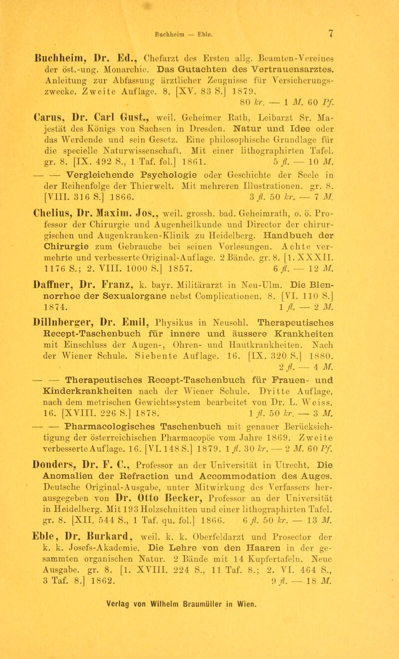 Buchhcim — Eble. i Blichheim, Dr. Ed., Chefarzt dos Ersten allg. Beamten-Vereines der öst.-ung. Monarchie. Das Gutachten des Vertrauensarztes. Anleitimg zur Abfassung ärztlicher Zeugnisse für Versicherungs- zwecke. Zweite Auflage. 8. [XV. 83 S.] 1879. 80 kr. — 1 M. 60 Pf GarUS, Dr. Carl Gust., weil. Geheimer Rath, Leibarzt Sr. Ma- jestät des Königs von Sachsen in Dresden. Natur und Idee oder das Werdende und sein Gesetz. Eine philosophische Grundlage für die specielle Naturwissenschaft. Mit einer lithographirten Tafel. gr. 8. [IX. 492 S., 1 Taf. fol.] 1861. 5 fl. — 10 M. — — Vergleichende Psychologie oder Geschichte der Seele in der Eeihenfolge der Thierwelt. Mit mehreren Illustrationen, gr. 8. [VIII. 316 S.] 1866. 2, fl. 50 kr. — 7 M. ChelillS, Dr. Maxim. JOS., weil, grossh. bad. Geheimrath, o. ö. Pro- fessor der Chirurgie und Augenheilkunde und Director der chirur- gischen und Augenkranken-Klinik zu Heidelberg. Handbuch der Chirurgie zum Gebrauche bei seinen Vorlesungen. Achte ver- mehrte und verbesserte Original-Auf läge, 2 Bände, gr. 8. [l. XXXII. 1176 S.; 2. VIII. 1000 S.] 1857. ß fl. — 12 M. Daffner, Dr. Franz, k. bayr. Militärarzt in Neu-Ulm. Die Blen- norrhoe der Sexualorgane nebst Complicationen, 8. [VI. 110 S.] 1874. 1 fl. — 2 M. Dillllberger, Dr. Emil, Physikus in Neusohl. Therapeutisches Reeept-Taschenbuch für innere und äussere Krankheiten mit Einschluss der Augen-, Ohren- und Hautkrankheiten. Nach der Wiener Schule. Siebente Auflage. 16. [IX. 320 S.] 1880. 2 fl. — 4 M.. — — Therapeutisches Recept-Tasehenbuch für Frauen- und Kinderkrankheiten nach der Wiener Schule. Dritte Auflage, nach dem metrischen Gewichtssystem bearbeitet von Dr. L. Weiss. 16. [XVIII. 226 S.] 1878. 1 fl. 50 kr. — 3 M. Pharmacologisches Taschenbuch mit genauer Berücksich- tigung der österreichischen Pharmacopöe vom Jahre 1869. Zweite verbesserte Auflage. 16. [VI. 148 S.] 1879. 1 fl. 30 kr. — 2 M. 60 Pf. Dondftl'S, Dr. F. C, Professor an der Universität in Utrecht. Die Anomalien der Refraction und Accommodation des Auges. Deutsche Original-Ausgabe, unter Mitwirkung des Verfassers her- ausgegeben von Dr. Otto Becker, Professor an der Universität in Heidelberg. Mit 193 Holzschnitten und einer lithographirten Tafel, gr. 8. [XII. 544 S., 1 Taf. qu. fol] 1866. & fl. 50 kr. — 13 M. Eble, Dr. Blirkard, weil. k. k. Oberfeldarzt und Prosector der k. k. Josefs-Akademie. Die Lehre von den Haaren in der ge- sammten organischen Natur. 2 Bände mit 14 Kupfertafeln. Neue Ausgabe, gr. 8. [1. XVIII. 224 S., 11 Taf. 8.; 2. VI. 464 S., 3 Taf. 8.] 1862. 9/. — 18 M.