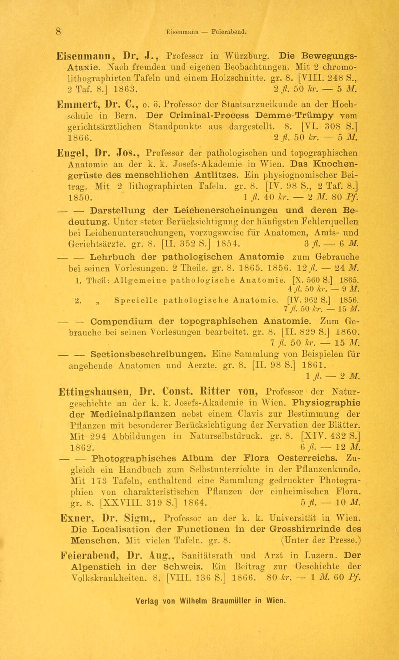 ö Eisenmann — Feierabend. Eisenmaim, Dr. J., Professor in Würzburg. Die Bewegungs- Ataxie. Nach fremden und eigenen Beobachtungen. Mit 2 chromo- lithographirten Tafeln und einem Holzschnitte, gr. 8. [VIII. 248 S., 2 Taf. 8.] 1863. 2 fl. 50 kr. — 5 M. Ellllliert, Dl. C, o. ö. Professor der Staatsarzneikunde an der Hoch- schule in Bern. Der Criminal-Proeess Demme-Trümpy vom gerichtsärztlichen Standpunkte aus dargestellt. 8. [VI. 308 S.] 1866. 2 fl. 50 kr. — 5 M. Ellgel, Dr. JOS., Professor der pathologischen und topographischen Anatomie an der k. k. Josefs-Akademie in Wien. Das Knochen- gerüste des menschlichen Antlitzes. Ein physiognomischer Bei- trag. Mit 2 lithographirten Tafeln, gr. 8. [IV. 98 S., 2 Taf. 8.] 1850. 1 fl. 40 kr. — 2 M. 80 Pf. — — Darstellung der Leichenerscheinungen und deren Be- deutung. Unter steter Berücksichtigung der häufigsten Fehlerquellen bei Leichenuntersuchungen, vorzugsweise für Anatomen, Amts- und Gerichtsärzte, gr. 8. [II. 352 S.] 1854. 3 fl. — 6 M. — — Lehrbuch der pathologischen Anatomie zum Gebrauche bei seinen Vorlesungen. 2 Theile. gr. 8. 1865. 1856. 12/. — 24 M. 1. Theil: Allgemeine pathologische Anatomie. [X. 560 S.] 1865. ifl. 50 kr. — 9 M. 2. „ Specielle pathologische Anatomie. [IV. 962 S.] 1856. 7 fl. 50 kr. — 15 M. — — Compendium der topographischen Anatomie. Zum Ge- brauche bei seinen Vorlesungen bearbeitet, gr. 8. [II. 829 S.] 1860. 7 fl. 50 kr. — 15 M. — — Sectionsbeschreibungen. Eine Sammlung von Beispielen für angehende Anatomen und Aerzte. gr. 8. [II. 98 S.] 1861. 1 fl. — 2 M. Ettillgshauseil, Dr. Coiist. Ritter VOll, Professor der Natur- geschichte an der k. k. Josefs-Akademie in Wien. Physiographie der Medicinalpüanzen nebst einem Clavis zur Bestimmung der Pflanzen mit besonderer Berücksichtigung der Nervation der Blätter. Mit 294 Abbildungen in Naturselbstdruck, gr. 8. [XIV. 432 S.] 1862. 6fl. — 12 M. — — Photographisches Album der Flora Oesterreichs. Zu- gleich ein Handbuch zum Selbstunterrichte in der Pflanzenkunde. Mit 173 Tafeln, enthaltend eine Sammlung gedruckter Photogra- phien von charakteristischen Pflanzen der einheimischen Flora, gr. 8. [XXVIII. 319 S.] 1864. 5./Z. — 10 M. Exiier, Dr. Siglll., Professor an der k. k. Universität in Wien. Die Localisation der Functionen in der Grosshirnrinde des Menschen. Mit vielen Tafeln, gr. 8. (Unter der Presse.) Feierabend, Dr. Aug., Sanitätsrath und Arzt in Luzern. Der Alpenstieh in der Schweiz. Ein Beitrag zur Geschichte der Volkskrankheiten. 8. [VIII. 136 S.] 1866. 80 kr. — 1 M. 60 Pf.