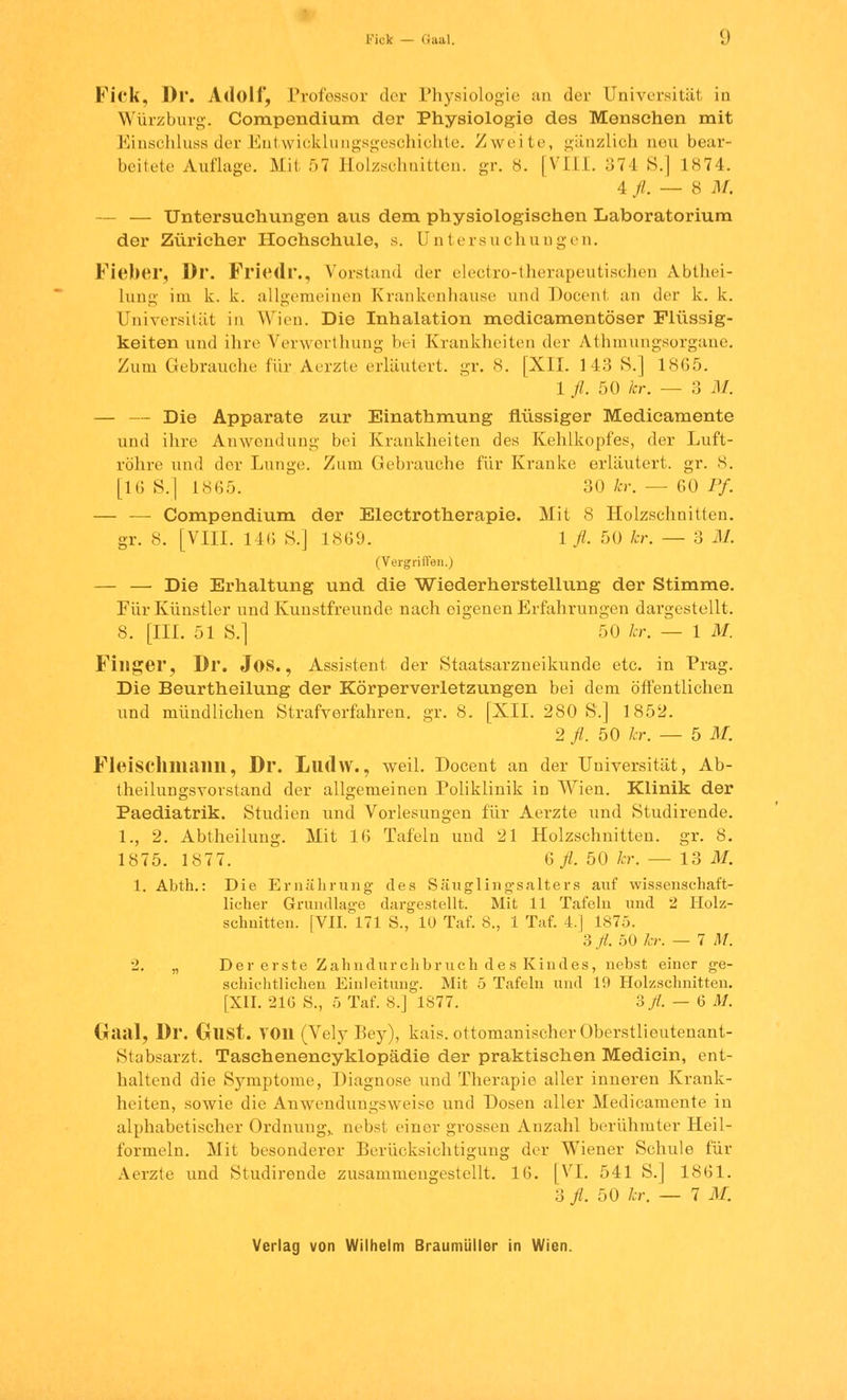 Fick — Gaal. J Fick, Dr. Adolf, Professor der Physiologie an der Universität in Würzburg. Compendium der Physiologie des Mensehen mit Einschluss der Entwicklungsgeschichte. Zweite, gänzlich neu bear- beitete Auflage. Mit 57 Holzschnitten, gr. 8. [VIII. 374 S.| 1874. 4 fl. — 8 ,1/. — — Untersuchungen aus dem physiologischen Laboratorium der Züricher Hochschule, s. Untersuchungen. Fieber, Dr. Friedr., Vorstand der electro-therapeutischen Abthei- lung im k. k. allgemeinen Krankenhause und Docent an der k. k. Universität in Wien. Die Inhalation modicamentöser Flüssig- keiten und ihre Verwerthung bei Krankheiten der Athmungsorgane. Zum Gebrauche für Aerzte erläutert, gr. 8. [XII. 143 S.] 1865. 1 //. 50 kr. — 3 M. — — Die Apparate zur Einathmung flüssiger Medicamente und ihre Anwendung bei Krankheiten des Kehlkopfes, der Luft- röhre und der Lunge. Zum Gebrauche für Kranke erläutert, gr. 8. [16 S.] 1865. 30 kr. — 60 Pf. — — Compendium der Electrotherapie. Mit 8 Holzschnitten. gr. 8. [VIII. 146 S.] 1869. 1 fl. 50 kr. — 3 M. (Vergriffen.) — — Die Erhaltung und die Wiederherstellung der Stimme. Für Künstler und Kunstfreunde nach eigenen Erfahrungen dargestellt. 8. [III. 51 S.] 50 kr. — 1 M. Finger, Dr. Jos., Assistent der Staatsarzneikunde etc. in Prag. Die Beurtheilung der Körperverletzungen bei dem öffentlichen und mündlichen Strafverfahren, gr. 8. [XII. 280 S.] 1852. 2 fl. 50 kr. — 5 M. Fleischmann, Dr. Llldw., weil. Docent an der Universität, Ab- theilungsvorstand der allgemeinen Poliklinik in Wien. Klinik der Paediatrik. Studien und Vorlesungen für Aerzte und Studirende. 1., 2. Abtheilung. Mit 16 Tafeln und 21 Holzschnitten, gr. 8. 1875. 1877. 6 fl. 50 kr. — 13 M. 1. Abth.: Die Ernährung des Säugling-salters auf wissenschaft- licher Grundlage dargestellt. Mit 11 Tafeln und 2 Holz- schnitten. [VII. 171 S., 10 Taf. 8., 1 Taf. 4.] 1875. 3 fl. 50 kr. — 7 M. 2. „ Der erste Zahndurchbruch des Kindes, nebst einer ge- schichtlichen Einleitung. Mit 5 Tafeln und 19 Holzschnitten. [XII. 21G S., 5 Taf. 8.] 1877. 3 fl. — 6 M. Gaal, Dr. Gust. von (Vely Bey), kais. ottomanischer Oberstlieutenant- Stabsarzt. Taschenencyklopädie der praktischen Medicin, ent- haltend die Symptome, Diagnose und Therapie aller inneren Krank- heiten, sowie die Anwendungsweise und Dosen aller Medicamente in alphabetischer Ordnung,, nebst einer grossen Anzahl berühmter Heil- l'ormeln. Mit besonderer Berücksichtigung der Wiener Schule für Aerzte und Studirende zusammengestellt. 16. [VI. 541 S.] 1861. 3 fl. 50 kr. — 7 M.