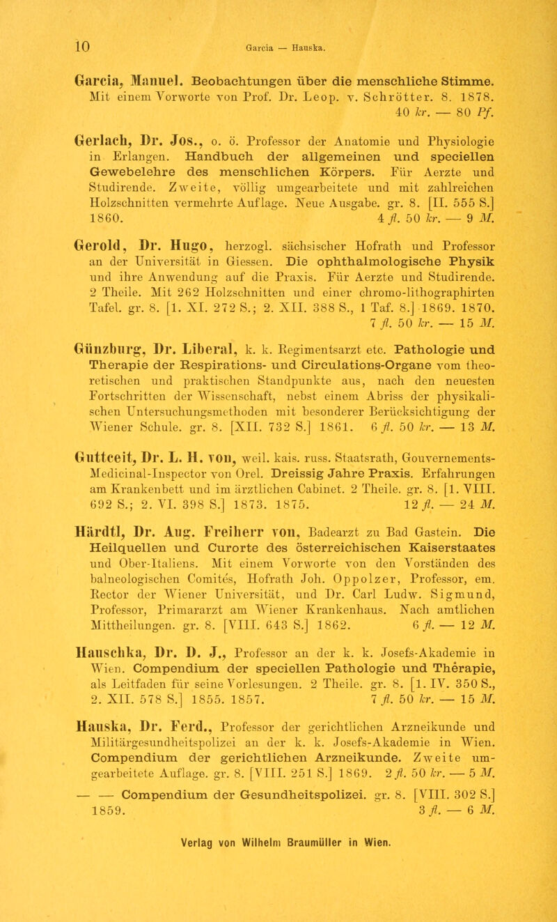 Garcia, Manuel. Beobachtungen über die menschliche Stimme. Mit einem Vorworte von Prof. Dr. Leop. v. Schrötter. 8. 1878. 40 kr. — 80 Pf. Gerlach, Dr. JOS., o. ö. Professor der Anatomie und Physiologie in Erlangen. Handbuch der allgemeinen und speciellen Gewebelehre des menschlichen Körpers. Für Aerzte und Studirende. Zweite, völlig umgearbeitete und mit zahlreichen Holzschnitten vermehrte Auflage. Neue Ausgabe, gr. 8. [II. 555 S.] 1860. 4fl. 50 kr. — 9 M. Gerold, Dr. Hugo, herzogl. sächsischer Hofrath und Professor an der Universität in Giessen. Die ophthalmologische Physik und ihre Anwendung auf die Praxis. Für Aerzte und Studirende. 2 Theile. Mit 262 Holzschnitten und einer chromo-lithographirten Tafel, gr. 8. [1. XL 272 S.; 2. XII. 388 S., 1 Taf. 8.] 1869. 1870. 1 fl. 50 kr. — 15 M. Günzburg, Dr. Liberal, k. k. Regimentsarzt etc. Pathologie und Therapie der Respirations- und Circulations-Organe vom theo- retischen und praktischen Standpunkte aus, nach den neuesten Fortschritten der Wissenschaft, nebst einem Abriss der physikali- schen Untersuchungsmethoden mit besonderer Berücksichtigung der Wiener Schule, gr. 8. [XII. 732 S.] 1861. 6 fl. 50 kr. — 13 M. Gllttceit, Dr. L. H. TOD, weil. kais. russ. Staatsrath, Gouvernements- Medicinal-Inspector von Orel. Dreissig Jahre Praxis. Erfahrungen am Krankenbett und im ärztlichen Cabinet. 2 Theile. gr. 8. [1. VIII. 692 S.; 2. VI. 398 S.] 1873. 1875. 12 fl. — 24 M. Härdtl, Dr. Aug. Freiherr von, Badearzt zu Bad Gastein. Die Heilquellen und Curorte des österreichischen Kaiserstaates und Ober-Italiens. Mit einem Vorworte von den Vorständen des balneologischen Comites, Hofrath Joh. Oppolzer, Professor, em. Bector der Wiener Universität, und Dr. Carl Ludw. Sigmund, Professor, Primararzt am Wiener Krankenhaus. Nach amtlichen Mittheilungen, gr. 8. [VIII. 643 S.j 1862. 6/. — 12 M. HailSChka, Dr. D. J., Professor an der k. k. Josefs-Akademie in Wien. Compendium der speciellen Pathologie und Therapie, als Leitfaden für seine Vorlesungen. 2 Theile. gr. 8. [l.IV. 350 S., 2. XII. 578 S.] 1855. 1857. 7 fl. 50 kr. — 15 M. Hauska, Dr. Ferd., Professor der gerichtlichen Arzneikunde und Militärgesundheitspolizei an der k. k. Josefs-Akademie in Wien. Compendium der gerichtlichen Arzneikunde. Zweite um- gearbeitete Auflage, gr. 8. [VIII. 251 S.] 1869. 2 fl. 50 kr. — 5 M. — — Compendium der Gesundheitspolizei, gr. 8. [VIII. 302 S.] 1859. 3/.-6I.