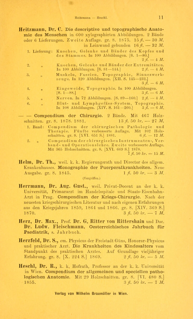Heitzmann, Dr. C. Die descriptive und topographische Anato- mie des Menschen in 600 xylographirten Abbildungen. 2 Bände oder 6 Lieferungen. Zweite Auflage, gr. 8. 1875. 15 fl.— 30 M. in Leinwand gebunden 16 fl. — 32 M. 1. Lieferung: Knochen, Gelenke und Bänder des Kopfes und des Stammes. In 100 Abbildungen. [S. 1—80.J 2 fl. — 4 AI. 2. „ Knochen, Gelenke und Bänder der Extremitäten. In 100 Abbildungen. [S. 81—144.] 2 fl. — 4 M. 3. „ Muskeln, Fascien, Topographie, Sinneswerk- zeuge. In 120 Abbildungen. [XII. S. 145—232.] 3 fl. — 6 M. 4. „ Eingeweide, Topographie. In 100 Abbildungen. [S. 1—88.) 3fl. — 6 AI. 5. „ Nerven. In 72 Abbildungen. [S. 89—160.] 2 fl. — 4 AI. 6. „ Blut- und Lymphgefäss-System, Topographie. In 108 Abbildungen. [XIV. S. 161-260.] 3 fl. — 6 AI. — — Compendium der Chirurgie. 2 Bände. Mit 467 Holz- schnitten, gr. 8. 1878. 1881. 13 fl. 50 kr. — 27 M. 1. Band: Compendium der chirurgischen Pathologie und Therapie. Fünfte verbesserte Auflage. Mit 102 Holz- schnitten, gr. 8. [XVI. 651 S.] 1881. Q fl. — 12 AI. 2. „ Compendium der chirurgischen Instrumenten-, Ver- band- und Operationslehre. Zweite verbesserte Auflage. Mit 365 Holzschnitten, gr. 8. [XVI. 669 S.] 1878. 1 fl. 50 kr. — 15 AI. Helm, Dl*. Th., weil. k. k. Regierungsrath und Director des allgem. Krankenhauses. Monographie der Puerperalkrankheiten. Neue Ausgabe, gr. 8. 1845. 1 fl. 50 kr. — 3 M. (Vergriffen.) Herrmanil, Dr. Allg. GllSt., weil. Privat-Docent an der k. k. Universität, Primararzt im Handelsspitale und Staats-Eisenbahn- Arzt in Prag. Compendium der Kriegs-Chirurgie. Nach der neuesten kriegschirurgischen Literatur und nach eigenen Erfahrungen aus den Kriegsjahren 1859, 1864 und 1866. gr. 8. [XIV. 369 S.] 1870. 3 fl. 50 kr. — IM. Herz, Dr. Max., Prof. Dr. Gr. Ritter von Bittershain und Doc. Dr. Ludw. Fleischniann. Oesterreichisches Jahrbuch für Paediatrik, s. Jahrbuch. Herzfeld, Dr. S.? em. Physicus der Freistadt Güns, Honorar-Physicus und praktischer Arzt. Die Krankheiten des Kindesalters vom Standpunkt des praktischen Arztes. Auf Grundlage vierjähriger Erfahrung, gr. 8. [X. 224 S.] 1869. 2 fl. 50 kr. — 5 M. Heschl, Dr. B., k. k. Hofrath, Professor an der k. k. Universität in Wien. Compendium der allgemeinen und speeiellen patho- logischen Anatomie. Mit 29 Holzschnitten, gr. 8. [VI. 480 S.] 1855. 3fl. 50 kr. — 7 M.