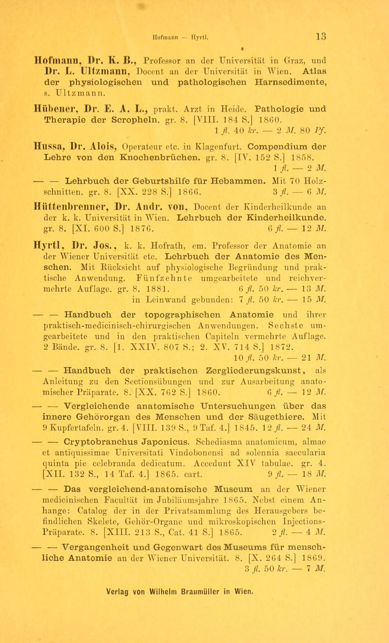 • Hoflllilllll, Dr. K. II., Professor an der Universität in Graz, und Dr. L. Ultzmann, Docent. an der Universität in Wien. Atlas der physiologischen und pathologischen Harnsedimente, s. Ultzmann. Hübeiier, Dr. E. A. L., prakt. Arzt in Heide. Pathologie und Therapie der Scropheln. gr. 8. [VIII. 184 S.] 1860. 1 fl. 40 kr. — 2 M. 80 Pf. Hussa, Dr. Alois, Operateur etc. in Klagenfurt. Compendium der Lehre von den Knochenbrüehen. gr. 8. [IV. 152 S.] 1858. 1 fl. — 2 1 — — Lehrbuch der Geburtshilfe für Hebammen. Mit 70 Holz- schnitten, gr. 8. [XX. 228 S.] 1866. 3 fl. — 6 M. Hütteilbrcillier, Dr. Alldr. VOll, Docent der Kinderheilkunde an der k. k. Universität in Wien. Lehrbuch der Kinderheilkunde, gr. 8. [XI. 600 S.] 1876. 6^.-12 M. Hyrtl, Dr. JOS., k. k. Hofrath, em. Professor der Anatomie an der Wiener Universität etc. Lehrbuch der Anatomie des Men- schen. Mit Rücksicht auf physiologische Begründung und prak- tische Anwendung. Fünfzehnte umgearbeitete und reichver- mehrte Auflage, gr. 8. 1881. & fl. 50 kr. — 13 M. in Leinwand gebunden: 7 fl. 50 kr. — 15 M. — — Handbuch der topographischen Anatomie und ihrer praktisch-medicinisch-chirurgischen Anwendungen. Sechste um- gearbeitete und in den praktischen Capiteln vermehrte Auflage. 2 Bände, gr. 8. [1. XXIV. 807 S.; 2. XV. 714 S.] 1872. 10./?. 50 kr. — 21 M. — — Handbuch der praktischen Zergliederungskunst, als Anleitung zu den Sectionsübungen und zur Ausarbeitung anato- mischer Präparate. 8. [XX. 762 S.] 1860. 6^.-12 M. — — Vergleichende anatomische Untersuchungen über das innere Gehörorgan des Menschen und der Säugethiere. Mit 9 Kupfertafeln, gr. 4. [VIII. 139 S., 9 Taf. 4.] 1845. 1 2 fl. — 24 M. — — Cryptobranchus Japonicus. Schediasma anatomicum, almae et antiquissimae Universität! Vindobonensi ad solennia saecularia quinta pie celebranda dedicatum. Accedunt XIV tabulae. gr. 4. [XII. 132 S., 14 Taf. 4.] 1865. cart, 9 fl. — 18 M. — — Das vergleichend-anatomische Museum an der Wiener medicinischen Facultät im Jubiläumsjahre 1865. Nebst einem An- hange: Catalog der in der Privatsammlung des Herausgebers be- findlichen Skelete, Gehör-Organe und mikroskopischen Injections- Präparate. 8. [XIII. 213 S., Cat. 41 S.] 1865. 2^.-4 M. — — Vergangenheit und Gegenwart des Museums für mensch- liche Anatomie an der Wiener Universität. 8. [X. 264 S.] 1869. 3 fl. 50 kr. — 7 M.