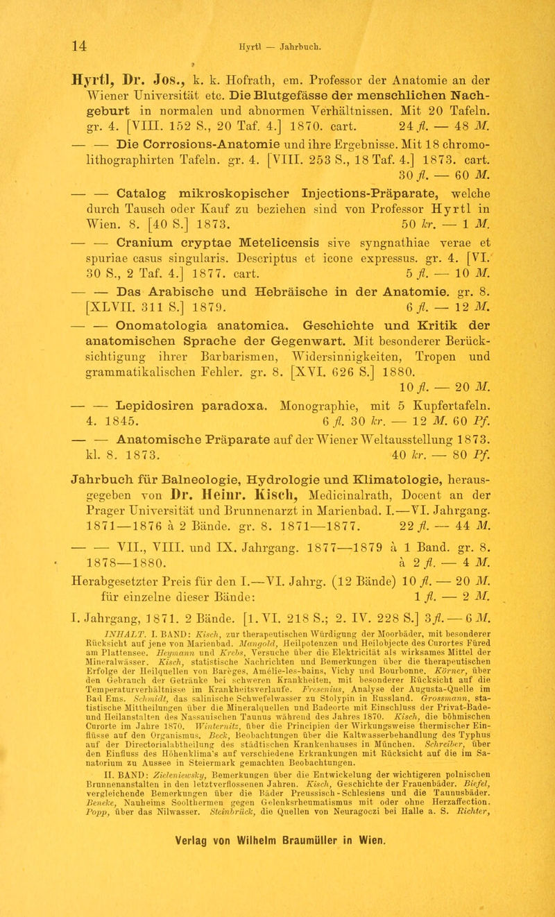 Hyrtl, Dl. JOS., k. k. Hofrath, em. Professor der Anatomie an der Wiener Universität etc. Die Blutgefässe der menschlichen Nach- geburt in normalen und abnormen Verhältnissen. Mit 20 Tafeln, gr. 4. [VIII. 152 S., 20 Taf. 4.] 1870. cart. 21 fl. — 48 M. — — Die Corrosions-Anatomie und ihre Ergebnisse. Mit 18 chromo- lithographirten Tafeln, gr. 4. [VIII. 253 S., 18 Taf. 4.] 1873. cart. 30 fl. — 60 M. — — Catalog mikroskopischer Injections-Präparate, welche durch Tausch oder Kauf zu beziehen sind von Professor Hyrtl in Wien. 8. [40 S.] 1873. 50 kr. — 1 M. — — Cranium cryptae Metelicensis sive syngnathiae verae et spuriae casus singularis. Descriptus et icone expressus. gr. 4. [VI. 30 S., 2 Taf. 4.] 1877. cart. 5 fl. — 10 M. — — Das Arabische und Hebräische in der Anatomie, gr. 8. [XLVII. 311 S.] 1879. 6^.-12 M. — — Onomatologia anatomica. Geschichte und Kritik der anatomischen Sprache der Gegenwart. Mit besonderer Berück- sichtigung ihrer Barbarismen, Widersinnigkeiten, Tropen und grammatikalischen Fehler, gr. 8. [XVI. 626 S.] 1880. 10 ./L — 20 M. — — Lepidosiren paradoxa. Monographie, mit 5 Kupfertafeln. 4. 1845. 6 fl. 30 kr. — 12 M. 60 Pf. — — Anatomische Präparate auf der Wiener Weltausstellung 1873. kl. 8. 1873. 40 kr. — 80 Pf. Jahrbuch für Balneologie, Hydrologie und Klimatologie, heraus- gegeben von Dl*. Heinr. Kiscll, Medicinalrath, Docent an der Prager Universität und Brunnenarzt in Marienbad. I.—VI. Jahrgang. 1871 — 1876 ä 2 Bände, gr. 8. 1871—1877. 22^. — 44 M. VII., VIII. und IX. Jahrgang. 1877—1879 ä 1 Band. gr. 8. 1878—1880. a 2 fl. — 4M. Herabgesetzter Preis für den L—VI. Jahrg. (12 Bände) 10 fl. — 20 M. für einzelne dieser Bände: 1 fl. — 2 M. I.Jahrgang, 1871. 2 Bände, [l. VI. 218 S.; 2. IV. 228 S.] 3fl.— GM. INHALT. I.BAND: Kisch, zur therapeutischen Würdigung der Moorbäder, mit besonderer Rücksicht auf jene von Marienbad. Mangold, Heilpotenzen und Heilobjecte des Curortes Füred am Plattensee. Heymann und Krebs, Versuche über die Elektricität als wirksames Mittel der Mineralwässer. Kisch, statistische Nachrichten und Bemerkungen über die therapeutischen Erfolge der Heilquellen von Bareges, Amelie-les-bains, Vichy und Bourbonne. Körner, über den Gebrauch der Getränke bei schweren Krankheiten, mit besonderer Rücksicht auf die Temperaturverhältnisse im Krankheitsverlaufe. Fresenius, Analyse der Augusta-Quelle im Bad Ems. Schmidt, das salinische Schwefelwasser zu Stolypin in Russland. Grossmann, sta- tistische Mittheilungen über die Mineralquellen und Badeorte mit Einschluss der Privat-Bade- nnd Heilanstalten des Nassauischen Taunus während des Jahres 1870. Kisch, die böhmischen Curorte im Jahre 1870. Winternitz, über die Prineipien der Wirkungsweise thermischer Ein- flüsse auf den Organismus. Beck, Beobachtungen über die Kaltwasserbehandlung des Typhus auf der Directorialabtheilnng des städtischen Krankenhauses in München. Schreiber, über den Eiufluss des Höhenklima's auf verschiedene Erkrankungen mit Rücksicht auf die im Sa- natorium zu Aussee in Steiermark gemachten Beobachtungen. II. BAND: Zieleniewsky, Bemerkungen über die Entwickelung der wichtigeren polnischen Brnnnenanstalten in den letztverflossenen Jahren. Kisch, Geschichte der Frauenbäder. Biefel, vergleichende Bemerkungen über die Bäder Preussiseh-Schlesiens und die Tannusbäder. Beneke, Nauheims Soolthermen gegen Gelenksrheumatismus mit oder ohne Herzaffection, Popp, über das Nilwasser. Steinbriick, die Quellen von Neuragoczi hei Halle a. S. Richter,