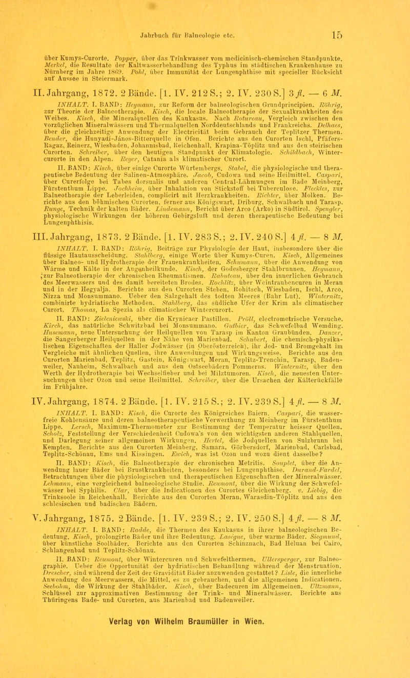 Jahrbuch für Balneologie etc. 1£) über Kumys-Curorte. Popper, über das Trinkwasser vom mcdicinisch-chemischen Standpunkte. Merkel, die Resultate der Kaltwasserbehandlung des Typhus im städtischen Krankenhause zu Nürnberg im Jahre 1869. Pohl, über Immunität der Lungenph.tb.ise mit specieller Rücksicht auf Aussee in Steiermark. II. Jahrgang, 1872. 2 Bände. [1. IV. 212S.; 2. IV. 230S.] 3fl. — G M. INHALT. I.BAND: Heymann, zur Reform der balneologischen Grundprincipien. 'Rührig, zur Theorie der Balneotherapie. Kisch, die locale Balneotherapie der Sexualkrankheiten des Weibes. Kisch, die Mineralquellen des Kaukasus. Nach Rotureau, Vergleich zwischen den vorzüglichen Mineralwässern und Thermalquellen Norddeutschlands und Frankreichs. Delhaes, über die gleichzeitige Anwendung der Klectricität beim Gebrauch der Teplitzer Thermen. Sender, die Hunyadj-Jänos-Bitterquelle in Ofen. Berichte aus den Curorten Ischl, Pfäfers- Ragaz, Seinerz, Wiesbaden, Johamnsbad, Reichenhall, Krapina-Töplitz und aus den steirischen Curorten. Schreiber, über den heutigen Standpunkt der Klimatulogic. Schildbach, Winter- curorte in den Alpen. Eeyer, Catania als klimatischer Curort. II. BAND: Kisch, über einige Curorte Würtembergs. Stäbel, die physiologische und thera- peutische Bedeutung der Salinen-Atmosphäre. Jacob, Cudowa und seine Heilmittel. Caspari, über C'urerfolge bei Tabes dorsualis und anderen Central-Lähmungen im Bade Meinberg, Fürstenthum Lippe. Jochheim, über Inhalation von Stickstoff bei Tuberculose. Fleckl.es, zur Balneotherapie der Leberleiden, complicirt mit Herzkrankheiten. Richter, über Molken. Be- richte aus den böhmischen Curorten, ferner aus Königswart, Driburg, Schwalbach und Tarasp. Runge, Technik der kalten Bäder. Lindeinann, Bericht über Arco (Arko) in Südtirol. Spengler, physiologische Wirkungen der höheren Gebirgsluft und deren therapeutische Bedeutung bei Lungenphthisis, III. Jahrgang, 1873. 2 Bände. [1. IV. 283 S.; 2. IV. 240 S.] Afl. — 8 M. INHALT. I. BAND: Rührig, Beiträge zur Physiologie der Haut, insbesondere über die flüssige Hautausscheidung. Stahlberg, einige Worte über Kumys-Curen. Kisch, Allgemeines über Balneo- und Hydrotherapie der Frauenkrankheiten. Schumann, über die Anwendung von Wärme und Kälte in der Augenheilkunde. Kisch, der Godesberger Stahlbrunnen. Heymann, *zur Balneotherapie der chronischen Rheumatismen. Rdbuteau, über den innerlichen Gebrauch des Meerwassers und des damit bereiteten Brodes. Rochlitz, über Weintraubencureu in Meran und in der Hegyalja. Berichte aus den Curorten Stehen, Rohitsch, Wiesbaden, Ischl, Arco, Nizza und Mousummano. Ueber den Salzgehalt des todten Meeres (Bahr Lut). Winternitz, combinirte hydriatische Methoden. Stahlberg, das südliche Ufer der Krim als climatischer Curort. Thomas, La Spezia als climatischer Wintereurort. II. BAND: Zieleniewski, über die Krynieaer Pastillen. Prall, electrometrische Versuche. Kirch, das natürliche Schwitzbad bei Monsummano. Gutbier, das Schwefelbad Wemding. Huscmann, neue Untersuchung der Heilquellen von Tarasp im Kanton Graubünden. Danzer, die Sangerberger Heilquellen in der Nähe von Marienbad. Schubert, die chemisch-physika- lischen Eigenschaften der Haller Jodwässer (in Oberösterreich), ihr Jod- und Bromgehalt im Vergleiche mit ähnlichen Quellen, ihre Anwendungen und Wirkungsweise. Berichte aus den Curorten Marienbad, Teplitz, Gastein, König-wart, Meran, Teplitz-Trenchin, Tarasp, Baden- weiler, Nauheim, Schwalbach und aus den Üstseebädern Pommerns. Winternitz, über den Werth der Hydrotherapie bei Wechselfieber und bei Milztumoren. Kisch, die neuesten Unter- suchungen über Ozon und seine Heilmittel. Schreiber, über die Ursachen der Kälterückfalle im Frühjahre. IV. Jahrgang, 1874. 2 Bände. [1. IV. 215 S.; 2. IV. 239 S.] 4/.-8M. INHALT. I. BAND: Kisch, die Curorte des Königreiches Baiern. Caspari, die wasser- freie Kohlensäure und deren balneotherapeutische Verwerthung zu Meinberg im Fürstenthum Lippe. Lersch, Maximum-Thermometer zur Bestimmung der Temperatur heisser Quellen. Scholz, Feststellung der Verschiedenheit Cudowa's von den wichtigsten anderen Stahlquellen, und Darlegung seiner allgemeinen Wirkungen. Hertel, die Jodquellen von Sulzbrunn bei Kempten. Berichte aus den Curorten Meinberg, Samara, Görbersdorf, Marienbad, Carlsbad, Teplitz-Scbönau, Ems und Kissingen. Ewich, was ist Ozon und wozu dient dasselbe? II. BAND: Kisch, die Balneotherapie der chronischen Metritis. Souplet, über die An- wendung lauer Bäder bei Brustkrankheiten, besonders bei Lungenpbthise. Durand-Fardel, Betrachtungen über die physiologischen und therapeutischen Eigenschaften der Mineralwässer. Lehmann, eine vergleichend balneologische Studie. Reumont, über die Wirkung der Schwefel- wässer bei Syphilis, dar, über die Indicationeu des Curortes Gleichenberg. v. Liebig, die Trinksoole in Beichenhall. Berichte aus den Curorten Meran, Warasdin-Töplitz und aus den schlesischen und badischen Bädern. V.Jahrgang, 1875. 2 Bände. [1. IV. 239 S.; 2. IV. 250 S.] Afl. — 8 M. INHALT. I. BAND: Radde, die Thermen des Kaukasus in ihrer balneologischen Be- deutung. Kisch, prolongirte Bäder und ihre Bedeutung. Lasegue, über warme Bäder. Siegmund, über künstliche Soolbäder. Berichte aus den Curorten Schinznach, Bad Heluan bei Cairo, Schlangenbad und Teplitz-Schönau. II. BAND: Reumont, über Wintercuren und Schwefelthermen. Ullersperger, zur Balneo- graphie. Ueber die Opportunität der hydriatischen Behandlung während der Menstruation. Drescher, sind während der Zeit der Gravidität Bäder anzuwenden gestattet ? Liste, die innerliche Anwendung des Meerwassers, die Mittel, es zu gebrauchen, und die allgemeinen Indicationen. Seebohm, die Wirkung der Stablbäder. Kisch, über Badecuren im Allgemeinen. Ulizmann, Schlüssel zur approximativen Bestimmung der Trink- und Mineralwässer. Berichte aus Thüringens Bade- und Curorten, aus Marienbad und Badenweiler.