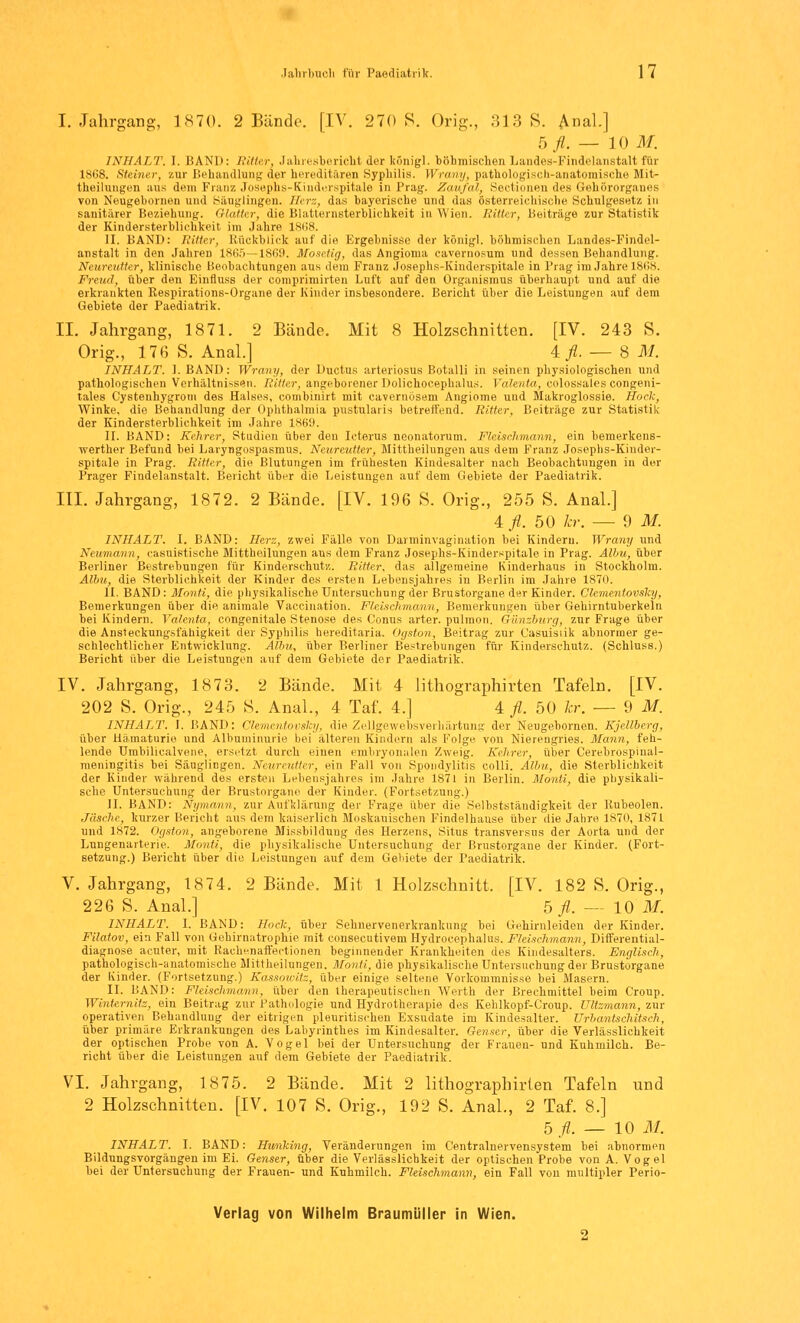 I. Jahrgang, 1870. 2 Bände. [IV. 270 S. Orig., 313 8. Anal.] 5 fl. — 10 M. INHALT. I. BAND: RMw, Jahresbericht der königl. böhmischen Landes-Findelanstalt für 1868. Steiner, zur Behandlung der hereditären Syphilis. Wrany, pathologisch-anatomische Mit- theilungen aus dem Franz Josephs-Kinderspitale in Prag. Zaufal, Sectionen des Gehörorgaues von Neugehornen und Säuglingen. Herz, das bayerische und das österreichische Schulgesetz in sanitärer Beziehung. Glatter, die Blatternsterblichkeit in Wien. Ritter, Beiträge zur Statistik der Kindersterblichkeit im Jahre 18118. II. BAND: Ritter, Rückblick auf die Ergebnisse der königl. böhmischen Landes-Findel- anstalt in den Jahren 1865—1869. Mosetig, das Angioma cavernosum und dessen Behandlung. Neureutter, klinische Beobachtungen aus dem Franz Josephs-Kinderspitale in Frag im Jahre 1868. Freud, über den Einfluss der comprimirten Luft auf den Organismus überhaupt und auf die erkrankten Respirations-Organe der Kinder insbesondere. Bericht über die Leistungen auf dem Gebiete der Paediatrik. II. Jahrgang, 18 71. 2 Bände. Mit 8 Holzschnitten. [IV. 243 S. Orig., 176 S. Anal.] 4^.-8 M. INHALT. 1. BAND: Wrany, der Ductus arteriosus Botalli in seinen physiologischen und pathologischen Verhältnissen. Ritter, angeborener Dolichoeephalus. Valenta, colossales congeni- tales Cystenhygrom des Halses, combinirt mit cavernöseni Angiome und Makroglossie. Hock, Winke, die Behandlung der Ophthalmia pustularis betreffend. Ritter, Beiträge zur Statistik der Kindersterblichkeit im Jahre 1869. II. BAND: Kehrer, Studien über den Icterus neonatorum. Fleischmann, ein bemerkens- werter Befund bei Laryngospasmus. Neureutter, Mittheilungen aus dem Franz Josephs-Kinder- spitale in Prag. Ritter, die Blutungen im frühesten Kindesalter nach Beobachtungen in der Prager Findelanstalt. Bericht über die Leistungen auf dem Gebiete der Paediatrik. III. Jahrgang, 1872. 2 Bände. [IV. 196 S. Orig., 255 S. Anal.] 4 fl. 50 kr. — 9 M. INHALT. I. BAND: Her::, zwei Fälle von Darminvagination bei Kindern. Wrany und Neumann, casuistische Mittheilungen aus dem Franz Josephs-Kinderspitale in Prag. Albu, über Berliner Bestrebungen für Kinderschutz. Ritter, das allgemeine Kinderhaus in Stockholm. Albu, die Sterblichkeit der Kinder des ersten Lebensjahres in Berlin im Jahre 1870. II. BAND: Monti, die physikalische Untersuchung der Brustorgane der Kinder. Clementovsky, Bemerkungen über die animale Vaccination. Fleisclimann, Bemerkungen über Gehirntuberkeln hei Kindern. Valenta, congenitale Stenose des Conus arter. pulmon. Günzburg, zur Frage über die Ansteckungsfähigkeit der Syphilis hereditaria. Ogston, Beitrag zur Casuisiik abnormer ge- schlechtlicher Entwicklung. Albu, über Berliner Bestrebungen für Kinderschutz. (Schluss.) Bericht über die Leistungen auf dem Gebiete der Paediatrik. IV. Jahrgang, 1873. 2 Bände. Mit 4 lithographirten Tafeln. [IV. 202 S. Orig., 245 S. Anal., 4 Taf. 4.] 4 fl. 50 kr. — 9 M. INHALT. I. BAND: Clementovsky, die Zellgewebsverhärtung der Neugehornen. Kjellberg, über Hämaturie und Albuminurie bei älteren Kindern als Folge von Nierengries. Mann, feh- lende Umbilicalvene, ersetzt durch einen embryonalen Zweig. Kehrer, über Cerebrospinal- meningitis bei Säuglingen. Neureutter, ein Fall von Spondylitis colli. Albu, die Sterblichkeit der Kinder während des ersten Lebensjahres im Jahre 1871 in Berlin. Monti, die physikali- sche Untersuchung der Brustorgane der Kinder. (Fortsetzung.) IL BAND: Nymann, zur Aufklärung der Frage über die Selbstständigkeit der Rubeolen. Jäsche, kurzer Bericht aus dem kaiserlich Moskauischen Findelhause über die Jahre 1870, 1871 und 1872. Ogston, angeborene Missbildung des Herzens, Situs transversus der Aorta und der Lungenarterie. Monti, die physikalische Untersuchung der Brustorgane der Kinder. (Fort- setzung.) Bericht über die Leistungen auf dem Gebiete der Paediatrik. V. Jahrgang, 18 74. 2 Bände. Mit 1 Holzschnitt. [IV. 182 S. Orig., 226 S. Anal.] 5 fl. — 10 M. INHALT. I, BAND: Hock, über Sehnervenerkrankung bei Gehirnleiden der Kinder. Filatov, ein Fall von Gehirnatrophie mit consecutivem Hydrocephalus. Fleischmann, Differential- diagnose acuter, mit Raehenaffectionen beginnender Krankheiten des Kindesalters. Englisch, pathologisch-anatomische Mittheilungen. Monti, die physikalische Untersuchung der Brustorgane der Kinder. (Fortsetzung.) Kassowitz, über einige seltene Vorkommnisse bei Masern. IL BAND: Fleischmann, über den therapeutischen Werth der Brechmittel beim Croup. Winternilz, ein Beitrag zur Pathologie und Hydrotherapie des Kehlkopf-Croup. Ultzmann, zur operativen Behandlung der eitrigen pleuritischen Exsudate im Kindesalter. Urbantschitsch, über primäre Erkrankungen des Labyrinthes im Kindesalter. Genser, über die Verlässlichkeit der optischen Probe von A. Vogel bei der Untersuchung der Frauen- und Kuhmilch. Be- richt über die Leistungen auf dem Gebiete der Paediatrik. VI. Jahrgang, 1875. 2 Bände. Mit 2 lithographirten Tafeln und 2 Holzschnitten. [IV. 107 S. Orig., 192 S. Anal., 2 Taf. 8.] 5 fl. — 10 M. INHALT. I. BAND: Hunking, Veränderungen im Centralnervensystem bei abnormen Bildungsvorgängen im Ei. Genser, über die Verlässlichkeit der optischen Probe von A. Vogel bei der Untersuchung der Frauen- und Kuhmilch. Fleischmann, ein Fall von multipler Perio-