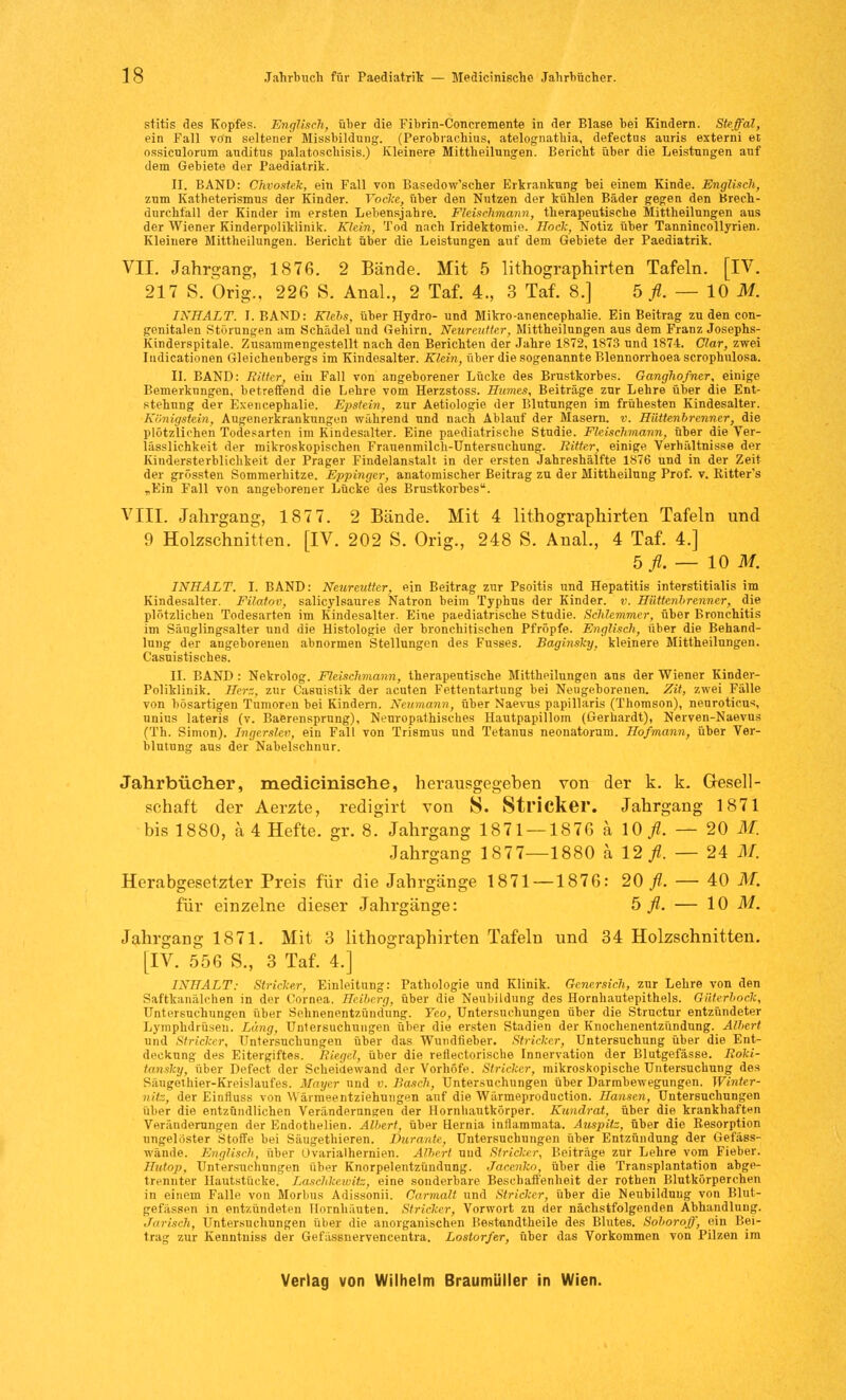 stitis des Kopfes. Englisch, über die Fibrin-Concremente in der Blase bei Kindern. Steffal, ein Fall von seltener Missbildung. (Perobraehius, atelognatbia, defectns auris externi et ossiculorum anditus palatoschisis.) Kleinere Mittheilungen. Bericht über die Leistungen auf dem Gebiete der Paediatrik. II. BAND: Chvostek, ein Fall von Basedow'scher Erkrankung bei einem Kinde. Englisch, zum Katheterismus der Kinder. Vocke, über den Nutzen der kühlen Bäder gegen den Brech- durchfall der Kinder im ersten Lebensjahre. Fleischmann, therapeutische Mittheilungen aus der Wiener Kinderpoliklinik. Klein, Tod nach Iridektomie. Hock, Notiz über Tannincollyrien. Kleinere Mittheilungen. Bericht über die Leistungen auf dem Gebiete der Paediatrik. VII. Jahrgang, 1876. 2 Bände. Mit 5 lithographirten Tafeln. [IV. 217 S. Orig., 226 S. Anal., 2 Taf. 4., 3 Taf. 8.] 5 fl. — 10 M. INHALT. I.BAND: Kiels, über Hydro- und Mikro-auencephalie. Ein Beitrag zu den con- genitalen Störungen am Schädel und Gehirn. Neureiiitcr, Mittheilungen aus dem Franz Josephs- Kinderspitale. Zusammengestellt nach den Berichten der Jahre 1872, 1873 und 1874. Clar, zwei Iudicationen Gleichenbergs im Kindesalter. Klein, über die sogenannte Blennorrhoea scrophnlosa. II. BAND: Ritter, ein Fall von angeborener Lücke des Brustkorbes. Ganghofner, einige Bemerkungen, betreffend die Lehre vom Herzstoss. Humes, Beiträge zur Lehre über die Ent- stehung der Exencephalie. Epstein, zur Aetiologie der Blutungen im frühesten Kindesalter. Känigstein, Augenerkrankungen während und nach Ablauf der Masern, v. Hüttenbrenner, die plötzlichen Todesarten im Kindesalter. Eine paediatrische Studie. Fleischmann, über die Ver- lässlichkeit der mikroskopischen Frauenmilch-Untersuchung. Ritter, einige Verhältnisse der Kindersterblichkeit der Prager Findelanstalt in der ersten Jahreshälfte 1876 und in der Zeit der grössten Sommerhitze. Eppinger, anatomischer Beitrag zu der Mittheilung Prof. v. Eitter's „Ein Fall von angeborener Lücke des Brustkorbes. VIII. Jahrgang, 187 7. 2 Bände. Mit 4 lithographirten Tafeln und 9 Holzschnitten. [IV. 202 S. Orig., 248 S. Anal., 4 Taf. 4.] b fl.— 10 M. INHALT. I. BAND: Neureutter, ein Beitrag zur Psoitis und Hepatitis interstitialis im Kindesalter. Filatov, salicylsaures Natron beim Typhus der Kinder, v. Hüttenbrenner, die plötzlichen Todesarten im Kindesalter. Eine paediatrische Studie. Schlemmer, über Bronchitis im Säuglingsalter und die Histologie der bronchitischen Pfropfe. Englisch, über die Behand- lung der angeborenen abnormen Stellungen des Fusses. Baginsky, kleinere Mittheilungen. Casuistisches. II. BAND : Nekrolog. Fleischmann, therapeutische Mittheilungen aus der Wiener Kinder- Poliklinik. Herz, zur Casuistik der acuten Fettentartung bei Neugeborenen. Zit, zwei Fälle von bösartigen Tumoren bei Kindern. Neumann, über Naevus papillaris (Thomson), nenroticus unius lateris (v. Baerensprung), Neuropathisches Hautpapillom (Gerhardt), Nerven-Naevus (Th. Simon). Ingerslev, ein Fall von Trismus und Tetanus neonatorum. Hof mann, über Ver- blutung aus der Nahelschnur. Jahrbücher, medicinische, herausgegeben von der k. k. Gesell- schaft der Aerzte, redigirt von S. Stricker. Jahrgang 1871 bis 1880, a 4 Hefte, gr. 8. Jahrgang 1871 — 1876 ä \0 fl. — 20 M. Jahrgang 1877—1880 ä 12/. — 24 M. Herabgesetzter Preis für die Jahrgänge 1871 — 1876: 20^. — 40 M. für einzelne dieser Jahrgänge: 5 fl. — 10 M. Jahrgang 1871. Mit 3 lithographirten Tafeln und 34 Holzschnitten. [IV. 556 S., 3 Taf. 4.] INHALT: Stricker, Einleitung: Pathologie und Klinik. Genersich, zur Lehre von den Saftkanälchen in der Cornea. Heiberg, über die Neubildung des Hornhautepithels. Güterbock, Untersuchungen über Sehnenentzünd'ung. Yeo, Untersuchungen über die Structur entzündeter Lymphdrüsen. Läng, Untersuchungen über die ersten Stadien der Kuochenentzündung. Albert und Stricker, Untersuchungen über das Wundfleber. Stricker, Untersuchung über die Ent- deckung des Eitergiftes. Riegel, über die reflectorische Innervation der Blutgefässe. Roki- tansky, über Defect der Scheidewand der Vorhöfe. Stricker, mikroskopische Untersuchung des Säugethier-Kreislaufes. Mayer und v. Bosch, Untersuchungen über Darmbewegungen. Winter- nitz, der Einfluss von Wäimeentziehungen auf die Wärmeproduction. Hansen, Untersuchungen über die entzündlichen Veränderungen der Hornhautkörper. Kundrat, über die krankhaften Veränderungen der Endothelien. Albert, über Eernia inflammata. Auspitz, über die Besorption ungelöster Stoffe bei Säugethieren. Durante, Untersuchungen über Entzündung der Gefäss- wände. Englisch, über Ovarialhernien. Albert und Stricker, Beiträge zur Lehre vom Fieber. llittop, Untersuchungen über Knorpelentzündung. Jacenko, über die Transplantation abge- trennter Hautstücke. Laschkewitz, eine sonderbare Beschaffenheit der rothen Blutkörperchen in einem Falle von Morbus Adissonii. Carmalt und Stricker, über die Neubildung von Blut- gefässen in entzündeten Hornhäuten. Stricker, Vorwort zu der nächstfolgenden Abhandlung. Jarisch, Untersuchungen über die anorganischen Bestandtheile des Blutes. Soboroff, ein Bei- trag zur Kenntniss der Gefässnervencentra. Lostorfer, über das Vorkommen von Pilzen im