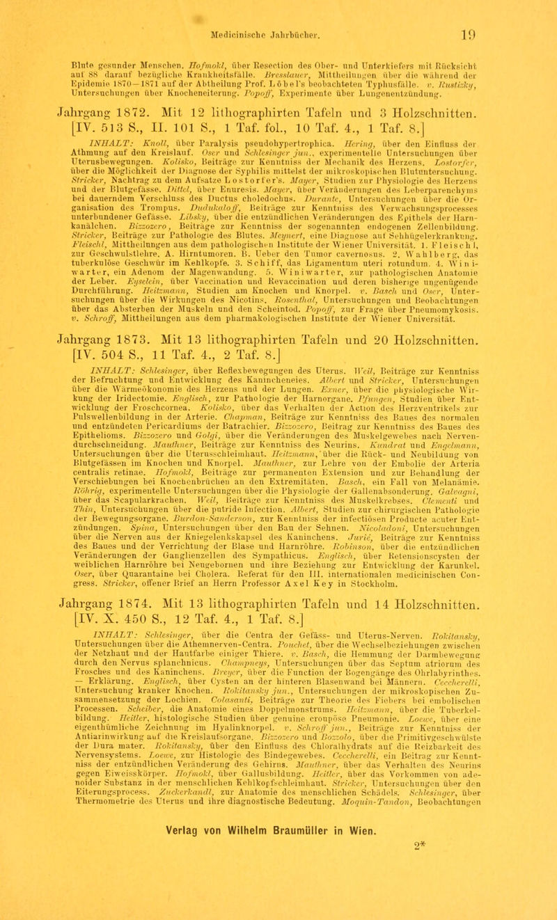 Blute gesnnder Menschen. Hofinokl, über Resection des Ober- and Unterkiefers mil Rücksicht uiii ss darauf bezügliche Krankheitsfälle. Bresslauer, Mittheilnngen über die während der Epidemie 1870- ist i auf der Abtheilung Prof. Löbel's beobachteten Typhusfälle. \>. Rusti ky. Untersuchungen über Knocheneiterung. Popoff, Experimente über Lungenentzündung. Jahrgang 1872. Mit 12 lithographirten Tafeln und 3 Holzschnitten. [IV. 513 S., IL 101 S., 1 Taf. fol., 10 Taf. 4., 1 Taf. 8.] INHALT: Knall, über Paralysis pseudohypertrophica. Hering, über den Einflnss dei Athmung auf den Kreislauf. Oser und Schlesinger Jim., experimentelle Untersuchungen über rt.'i-usbewegungen. Kolisko, Beiträge zur Kenntniss der Mechanik des Herzens, Lostorfer, über die Möglichkeit der Diagnose der Syphilis mittelst der mikroskopischen Blutnntersnchung. Stricker, Nachtrag zu dem Aufsätze Lostorfer's. Mayer, Studien zur Physiologie des Herzens und der Blutgefässe. Pitt,/, über Enuresis. Mayer, über Veränderungen des Leberparenchyms bei dauerndem Verschluss des Ductus Choledochus. Dur ante, Untersuchungen über die Or- ganisation des Troinrms. Dudukaloff, Beiträge zur Kenntniss des Verwacheungsprocesses unterbundener Gefässe. Libsky, über die entzündlichen Veränderungen des Epithels der Harn- kanälchen. Bizzozero, Beilrage zur Kenntniss der sogenannten endogenen Zellenbildung. Stricker, Beiträge zur Pathologie des Blutes. Meynert, eine Diagnose aui Sehhügelerkrankung. Fleischt, Mittheilungen aus dem pathologischen Institute der Wiener Universität. 1. Fleischt, zur Geschwulstlehre. A. Hirntumoren. B. Heber den Tumor cavernosus. 2. Wahlberg, das tuberkulöse Geschwür im Kehlkopfe. 3. Schiff, das Ligamentum uteri rntundinn. I. Wini- warter, ein Adenom der Magenwandung. 5. Winiwarter, zur pathologischen Anatomie der Leber. Eyselein, über Vaccination und Revaccination und deren bisherige ungenügende Durchführung, Heitzmann, Studien am Knochen und Knorpel, r. Bosch und Oser, Unter- suchungen über die Wirkungen des Nicotins. Rosenthal, Untersuchungen und Beobachtungen über das Absterben der Muskeln und den Scheintod. Popoff, zur Frage über Pneumomykosis. v. Schroff, Mittheilungen aus dem pharmakologischen Institute der Wiener Universität. Jahrgang 1873. Mit 13 lithographirten Tafeln und 20 Holzschnitten. [IV. 504 S., 11 Taf. 4., 2 Taf. 8.J INHALT: Schlesinger, über Reflexbewegungen des Uterus. Weil, Beiträge zur Kenntniss der Befruchtung und Entwicklung des Kanincheueies. Albert und Stricker, Untersuchungen über die Wärmeökonomie des Herzens und der Lungen. Exner, über die physiologische Wir- kung der Iridectomie. Englisch, zur Pathologie der Harnorgane. Pfungen, Studien über Ent- wicklung der Froschcornea. Kolisko, über das Verhalten der Action des Herz Ventrikels zur Pulswellenbildung in der Arterie. Chapman, Beiträge zur Kenntniss des Baues des normalen und entzündeten Perieardiums der Batrachier. Bizzozero, Beitrag zur Kenntniss des Baues des Epithelioms. Bizzozero und Golgi, über die Veränderungen des Muskelgewebes nach Nerven- durchschneidung. Mauthner, Beiträge zur Kenntniss des Neurins. Kundrat und Engelmann, Untersuchungen über die Uterusschleimhaut. Heitzmann,über die Rück- und Neubildung von Blutgefässen im Knochen und Knorpel. Mauthner, zur Lehre von der Embolie der Arteria centralis retinae. Hofmökl, Beiträge zur permanenten Extension und zur Behandlung der Verschiebungen bei Knochenbrüchen an den Extremitäten. Bosch, ein Fall von Melanämie. Röhrig, experimentelle Untersuchungen über die Physiologie der Gallenabsonderung. Q-alvagni, über das Scapularkrachen. Weil, Beiträge zur Kenntniss des Muskelkrebses. Clementi und Thin, Untersuchungen über die putride Infection. Albert, Studien zur chirurgischen Pathologie der Bewegungsorgane. Burdon-Sanderson, zur Kenntniss der infectiösen Producte acuter Ent- zündungen. Spina, Untersuchungen über den Bau der Sehnen. Nicoladoni, Untersuchungen über die Nerven aus der Kniegelenkskapsel des Kaninchens. Jurie, Beiträge zur Kenntniss des Baues und der Verrichtung der Blase und Harnröhre. Robinson, über die entzündlichen Veränderungen der Ganglienzellen des Sympathicus. Englisch, über Retensionscysten der weiblichen Harnröhre bei Neugebornen und ihre Beziehung zur Entwicklung der Karunkel. Oser, über Qnarantaine bei Cholera. Referat für den III. internationalen medicinischen Con- gress. Stricker, offener Brief an Herrn Professor Axel Key in Stockholm. Jahrgang 1874. Mit 13 lithographirten Tafeln und 14 Holzschnitten. [IV. X. 450 S., 12 Taf. 4., 1 Taf. 8.] INHALT: Schlesinger, über die Centra der Gefäss- und Uterus-Nerven. Rokitansky, Untersuchungen über die Athemnerven-Centra. Pouchet, über die Wechselbeziehungen zwischen der Netzhaut und der Hautfarbe einiger Thiere. v. Bosch, die Hemmung der Darmbewegung durch den Nervus splanchnicus. Champneys, Untersuchungen über das Septnm atriornm des Frosches und des Kaninchens. Breyer, über die Function der Bogengänge des Ohrlabyrinthes. — Erklärung. Englisch, über Cysten an der hinteren Blasenwand bei Männern. Ceccherelli, Untersuchung kranker Knochen. Rokitansky jun., Untersuchungen der mikroskopischen Zu- sammensetzung der Lochien. Colasanti, Beiträge zur Theorie des Fiebers bei embolischen Processen. Scheiber, die Anatomie eines Doppelmonstrums. Heitzmann, über die Tnberkel- bildung. Heitier, histologische Studien über genuine croupöse Pneumonie. Loewe, über eine eigenthümliche Zeichnung im Hyalinknorpel. r. Schroff jun., Beiträge zur Kenntniss der Antiarinwirkung auf die Kreislaufsorgane. Bizzozero und Bozzolo, über die Primitivgeschwülste der Dura mater. Rokitansky, über den Einfluss des Chloralhydrats auf die Reizbarkeit des Nervensystems. Loewe, zur Histologie des Bindegewebes. Cecclierelli, ein Beitrag zur Kennt- niss der entzündlichen Veränderung des Gehirns. Mauthner, über das Verhalten des Neurins gegen Eiweisskörper. Hofmokl; über Gallusbildung. Heitier, über das Vorkommen von ade- noider Substanz in der menschlichen Kehlkopfschleimhaut. Stricker, Untersuchungen über den Eiterungsprocess. Zuckerkandl, zur Anatomie des menschlichen Schädels. Schlesinger, über Thermometrie des Uterus und ihre diagnostische Bedeutung. Moquin-Tandon, Beobachtungen Verlag von Wilhelm Braumüller in Wien. 2*