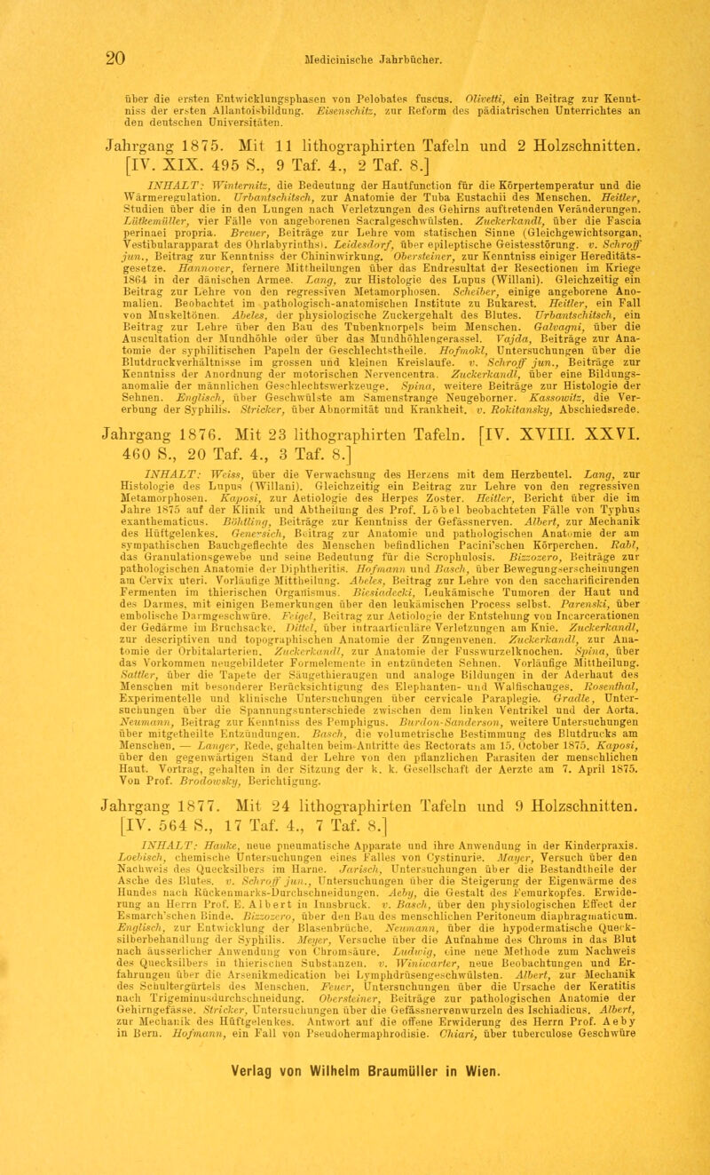 über die ersten Entwicklungsphasen von Pelobates fuscus. Olivetti, ein Beitrag zur Kennt- niss der ersten Allantoisbildung. Eisenschitz, zur Reform des pädiatrischen Unterrichtes an den deutschen Universitäten. Jahrgang 1875. Mit 11 lithographirten Tafeln und 2 Holzschnitten. [IV. XIX. 495 S., 9 Taf. 4., 2 Taf. 8.] INHALT: Winternitz, die Bedeutung der Hautfunction für die Körpertemperatur und die Wärmeregulation. Urbantschitsch, zur Anatomie der Tuba Eustachii des Menschen. Heitier, Studien über die in den Lungen nach Verletzungen des Gehirns auftretenden Veränderungen. Lütkemüller, vier Fälle von angeborenen Sacralgesehwülsten. Zuckerkandl, über die Fascia perinaei propria. Breuer, Beiträge zur Lehre vom statischen Sinne (Gleichgewichtsorgan, Vestibularapparat des Ohrlabyrinths). Leidesdorf, über epileptische Geistesstörung, v. Schroff jun., Beitrag zur Kenntniss der Chininwirkung. Obersteiner, zur Kenntniss einiger Hereditäts- gesetze. Hannover, fernere Mittheilungen über das Endresultat der Resectionen im Kriege 1864 in der dänischen Armee. Lang, zur Histologie des Lupus (Willani). Gleichzeitig ein Beitrag zur Lehre von den regressiven Metamorphosen. Scheiber, einige angeborene Ano- malien. Beobachtet im pathologisch-anatomischen Institute zu Bukarest. Heitier, ein Fall von Muskeltönen. Abeles, der physiologische Zuckergehalt des Blutes. Urbantschitsch, ein Beitrag zur Lehre über den Bau des Tubenknorpels beim Menschen. Galvagni, über die Auscultation der Mundhöhle oder über das Mundhöhlengerassel. Vajda, Beiträge zur Ana- tomie der syphilitischen Papeln der Geschlechtstheile. Hofmokl, Untersuchungen über die Blutdrnckverhältnisse im grossen und kleinen Kreislaufe, v. Schroff jun., Beiträge zur Kenntniss der Anordnung der motorischen Nervencentra. Zuckerkandl, über eine Bildungs- anomalie der männlichen Gesehlechtswerkzeuge. Spina, weitere Beiträge zur Histologie der Sehnen. Englisch, über Geschwülste am Samenstrange Neugeborner. Kassoivitz, die Ver- erbung der Syphilis. Stricker, über Abnormität und Krankheit, v. Rokitansky, Abschiedsrede. Jahrgang 1876. Mit 23 lithographirten Tafeln. [IV. XVIII. XXVI. 460 8., 20 Taf. 4., 3 Taf. 8.] INHALT: Weiss, über die Verwachsung des Herzens mit dem Herzbeutel. Lang, zur Histologie des Lupus (Willani). Gleichzeitig ein Beitrag zur Lehre von den regressiven Metamorphosen. Kaposi, zur Aetiologie des Herpes Zoster. Heitier, Bericht über die im Jahre 1875 auf der Klinik und Abtheilung des Prof. Löbel beobachteten Fälle von Typhus exanthematicus. Böhtling, Beiträge zur Kenntniss der Gefässnerven. Albert, zur Mechanik des Hüftgelenkes. Genersich, Beitrag zur Anatomie und pathologischen Anatomie der am sympathischen Bauchgeflechte des Menschen befindlichen Pacini'schen Körperchen. Rabl, das Granulationsgewebe und seine Bedeutung für die Scrophulosis. Bizzozero, Beiträge zur pathologischen Anatomie der Diphtheritis. Hof mann und Bosch, über Bewegungserscheinungen ara Cervix uteri. Vorläufige Mittheilung. Abeles, Beitrag zur Lehre von den saccharificirenden Fermenten im thierischen Organismus. Biesiadccki, Leukämische Tumoren der Haut und des Darmes, mit einigen Bemerkungen über den leukämischen Process selbst. Parenski, über embolische Darmgeschwüre. Feigel, Beitrag zur Aetinlopio der Entstehung von Incarcerationen der Gedärme im Bruchsacke. Dittel, über iutraarticuläre Verletzungen am Knie. Zuckerkandl, zur descriptiven und topographischen Anatomie der Znngenvenen. Zuckerkandl, zur Ana- tomie der Orbitalarterien. Zuckerkandl, zur Anatomie der Fusswurzelknochen. Spina, über das Vorkommen neugebildeter Formelemente in entzündeten Sehnen. Vorläufige Mittheilung. Sattler, über die Tapete der Sängethierangen und analoge Bildungen in der Aderhaut des Menschen mit besonderer Berücksichtigung des Elephanten- und Walfischauges. Rosenthal, Experimentelle und klinische Untersuchungen über cervicale Paraplegie. Gradle, Unter- suchungen über die Spannungsunterschiede zwischen dem linken Ventrikel und der Aorta. Neumann, Beitrag zur Kenntniss des Pemphigus. Burdon-Sanderson, weitere Untersuchungen über mitgetheilte Entzündungen. Bosch, die volumetrische Bestimmung des Blutdrucks am Menschen. — Langer, Rede, gehalten beim Antritte des Rectorats am 15. October 1875. Kaposi, über den gegenwärtigen Stand der Lehre von den pflanzlichen Parasiten der menschlichen Haut. Vortrag, gehalten in der Sitzung der k. k. Gesellschaft der Aerzte am 7. April 1875. Von Prof. Brodowsky, Berichtigung. Jahrgang 1877. Mit 24 lithographirten Tafeln und 9 Holzschnitten. [IV. 564 S., 17 Taf. 4., 7 Taf. 8.] INHALT: Hauke, neue pneumatische Apparate und ihre Anwendung in der Kinderpraxis. Loebisch, chemische Untersuchungen eines Falles von Cystinnrie. Mayer, Versuch über den Nachweis des Quecksilbers im Harne. Jarisch, Untersuchungen über die Bestandteile der Asche des Blutes. ». Schroff jun., Untersuchungen über die Steigerung der Eigenwärme des Hundes nach Rückenmarks-Durchschneidungen. Aeby, die Gestalt des Femurkopfes. Erwide- rung an Herrn Prof. E. Albert in Innsbruck, v. Bosch, über den physiologischen Effect der Esmareh'schen Binde. Bizzozero, über den Bau des menschlichen Peritoneum diaphragmaticum. Englisch, zur Entwicklung der Blasenbrüche. Neumann, über die hypodermatische Que'k- silberbehandlung der Syphilis. Meyer, Versuche über die Aufnahme des Chroms in das Blut nach äusserlicher Anwendung von Chromsäure. Ludwig, eine nene Methode zum Nachweis des Quecksilbers in thierischen Substanzen, v. Winitvarter, neue Beobachtungen und Er- fahrungen über die Arsenikmedication bei Lymphdrüsengeschwülsten. Albert, zur Mechanik des Schultergürtels des Menschen. Feuer, Untersuchungen über die Ursache der Keratitis nach Trigeminusdorchschneidung. Obersteiner, Beiträge zur pathologischen Anatomie der Gehirngefässe. Stricker, Untersuchungen über die. Gefässnervenwurzeln des Ischiadicus. Albert, zur Mechanik des Hüftgelenkes. Antwort anf die offene Erwiderung des Herrn Prof. Aeby in Bern. Hofmann, ein Fall von Pseudohermaphrodisie. Chiari, über tuberculose Geschwüre