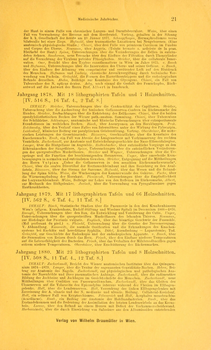 der Haut in einem Fall^ von chronischer Lungen- and Darmtuberculose. Weiss, aber einen Kall von Verwachsung des Herzens mit dem Herzbeutel. Vortrag, gehalten in der Sitzung der k. lt. Gesellschaft der Merzte am 19. Jänner 1S77. Schnopfhagen, Herrnaphrodismus verua hilateralis bei einer Zie^e. Hofmokl, über traumatische Luxationen bei Neugeborenen. (Eine anatomisch-physiologische Studie.) Chiari, aber drei Fälle von primärem Carcinom im Fundus und Corpus des Uterus. Neumann, über Argyria. (Teinte bronzee s. ardoisee de la peau. Bleifarbe der Haut.) Spina, Untersuchungen aber die Veränderungen der Zellen in entzün- deten Sehnen. Sanderson, neue Versuche über den Einfluss der Filtration durch Thoncylinder auf die Vernichtung der Virulenz putrider Flüssigkeiten. Stricker, über die collaterale Inner- vation. Oser, Bericht über den Typhus exanthematicus in Wien im Jahre 1875. v. Baseh und Hofmann, Untersuchungen über die Innervation des Uterus und seiner Gefässe. v. Bosch, über den Einfluss der Athmung von comprimirter und verdünnter Luft auf den Blutdruck des Menschen. Hofmann und Ludwig, chronische Arsenikvergiftung durch technische Ver- wendung von Fuchsin. Qriinfeld, die Formen des Barnröhrentrippers und die endoskopischen Befunde derselben. Abeles, Beiträge zur Kenntniss des Glycogens. Chiari, ein Fall von Tuberculose des N. opticus dexter. Aeby, noch einmal die Gestalt des Femurkopfes, Rück- antwort auf die Antwort des Herrn Prof. Albert in Innsbruck. Jahrgang 1878. Mit 18 lithographirten Tafeln und 7 Holzschnitten. [IV. 516 S., 16 Taf. 4., 2 Taf. 8.] INHALT: Stricker, Untersuchungen über die Contractilität der Capillaren. Stricker, Untersuchung über die Ausbreitung der tonischen Gefässnerven-Centren im Rüekenmarke des Hundes. Stricker, Beobachtungen über die Entstehung des Zellkernes. Chiari, über die beiden spondylolisthetischen Becken der Wiener path.-anatom. Sammlung. Chiari, über Tuberculose der Schilddrüse. Schlesinger, anatomische und klinische Untersuchungen über extraperitoneale Exsudationen im weihlichen Becken. Biaeh, über Aneurysmen an den Horzklappen. Prok. Rokitansky, über den Verlauf eines Falles von Intermittens unter der Wirkung des Pylocarpin. Leidesdorf, klinischer Beitrag zur paralytischen Geistesstörung. Vortrag. Obersteiner, die moto- rischen Leistungen der Grosshirurinde. Bizzozero, Geschichtliches über die Kenntniss des Knochenmarks. Raab, ein Fall von Atrpsie der Lungenarterie mit Verkümmerung des rechten Ventrikels. Zuckerkandl, zur Anatomie und Entwickelungsgeschichte der Naso-Etbmoidalregion. Langer, über die Blutgefässe im Augenlide. Redtenbacher, über entzündliche Vorgänge an den Röhrenknochen der Säugethiere. Spina, Untersuchungen über die entzündlichen Veränderun- gen der quergestreiften Muskelfasern. Stricker und Wagner, Untersuchungen über die Ur- sprünge und die Function der beschleunigenden Herznerven. Unger, über amoeboide Kern- bewegungen in normalen und entzündeten Geweben. Stricker, Entgegnung auf die Mittheilungen des Herrn Vulpian „Ueber die Gefässnerven in den sensiblen Rückenmarkswurzeln11. Chiari, über die analen Divertikel der Rectumschleimhaut und ihre Beziehung zu den Anal- fisteln. Bizzozero, über das Stroma der Sarcome. Hofmokl, über das Wesen und die Behand- lung der Spina bifida. Weiss, die Wucherungen der h'amraerwände des Gehirns. Fuchs, über die Wärmeempfindung der Hornhaut. Pieniaczek, Untersuchungen über die Empfindlichkeit der Larynxschleimhaut. Weiss, Beiträge zur Lehre von den Reflexen im Rückenmarke. Albert, zur Mechanik des Hüftgelenkes. Jarisch, über die Verwendung von Pyrogallussäure gegen Hautkrankheiten. Jahrgang 1879. Mit 17 lithographirten Tafeln und G6 Holzschnitten. [IV. 562 S., 6 Taf. 4., 11 Taf. 8.] INHALT: Biach, Statistische Studien über die Pneumonie in den drei Krankenhäusern Wien's (allgem. Krankenhaus, Rudolf-Stiftung und Wiedner Spital) im Decennium 1866—1876. Ravogli, Untersuchungen über den Bau, die Entwicklung und Vereiterung der Cutis. Unger, Untersuchungen über die quergestreiften Muskelfasern des lebenden Thieres. Neumann, zur Histologie der Psoriasis vulgaris. Englisch, über das bösartige Geschwür der Fusssohle. (Mal perforant du pied.) v. Fleisch!, Untersuchung über die Gesetze der Nervenerregung. V. Abhandlung. Kassoivitz, die normale Ossiiication und die Erkrankungen des Knochen- systems bei Rachitis und hereditärer Syphilis. Dittel, Axendrehung — Laparotomie; Tod. Grünfeld, zur Geschichte der Endoskopie und der endoskopischen Apparate, v. Basch, über die Summation von Reizen durch das Herz. Frisch, über den Einfluss niederer Temperaturen auf die Lebensfähigkeit der Bacterien. Frisch, über das Verhalten der Milzbrandbacillen gegen extrem niedere Temperaturen. Obersteiner, über Erschütterung des Rückenmarkes. Jahrgang 1880. Mit 23 lithographirten Tafeln und 8 Holzschnitten. [IV. 508 S., 11 Taf. 4., 12 Taf. 8.] INHALT: Zuckerkand/,, Bericht des Wiener anatomischen Institutes über das Quinquen- nium 1874—1879. Langer, über die Textur der sogenannten Graviditäts-Narben. Hebra, Bei- trag zur Anatomie des Nagels. Zuckerkandl, zur physiologischen und pathologischen Ana- tomie der Nasenhöhle und ihrer pneumatischen Anhänge. Zuckerkandl, über die rudimentäre Bildung der Jochbeine und Jochbogen im Gesichtsskelete des Menschen. Zuckerkandl, neue Mittheilungeu über Coalition von Fusswurzelknochen. Zuckerkandl, über das Gleiten des Uluarnerven auf die Volarseite des Epicondylus internus während der Flexion im Ellbogen- gelenke. Holt, über die Lendennerven. Hol/, Verrenkung des linken Ellbogengelenkes mit Zerreissung der A. ulnaris und der N. medianus und ulnaris. Heilung. Collateral-Kreislauf. Holl, ein seltener Fall von Kryptorehismus. Felsenreich und Holt, Acephalus mouobrachius (Acardiacus). Raab, ein Beitrag zur Anatomie der Hohlhandarterien. Raab, über das Znstandekommen und die Bedeutung der Assimilation des letzten Lendenwirbels an das Kreuz- bein. Lorenz, über den Befund an einem Herzen mit Defect der Vorkammerscheidewand. Horbacziwski, über die durch Einwirkung von Salzsäure aus den Albnminoiden entstehenden