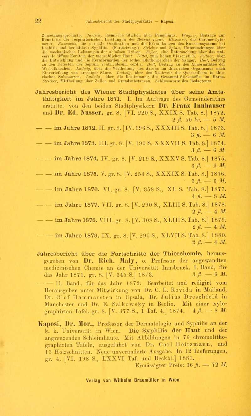 Zersetzungsproducte. Sarisah, chemische Studien über Pemphigus. Wagner, Beiträge zur Kenntniss der respiratorischen Leistungen des Nervus vagus. Bizzoze.ro, das Chromo-Cyto- meter. Kassowite, die normale Ossification und die Erkrankungen des Knochensystems bei Rachitis und hereditärer Syphilis. (Fortsetzung.) Stricker und Spina, Untersuchungen über die mechanischen Leistungen der acinösen Drüsen. Kyber, eine Untersuchung über das uni- versale diffuse Keratom der menschlichen Haut. Bittet, zum hohen Blasenstich. Fellner, über die Entwicklung und die Kernformation der rotheu Blutkörperchen der Sauger. Hol!, Beitrag zu den Defecten des Septuin ventriculosum cordis. Holl, Beitrag zu den Abnormitäten der Wirbelknochen. Ludwig, über die Vertheiluug des Arsens im thierischen Organismus nach Einverleibung von arseniger Säure. Ludwig, über den Nachweis des Quecksilbers in thie- rischen Substanzen. Ludwig, über die Bestimmung des Gesaramt-Stickstoffes im Harne. Stricker, Mittheilung über Zellen und Grundsubstanzen. Schlussworte des Redacteurs. Jahresbericht des Wiener Stadtphysikates über seine Amts- tätigkeit im Jahre 1871. I. Im Auftrage des Gemeinderathes erstattet von den beiden Stadtphysikern Dr. Fl'ilUZ Iimll.lUSer und Dr. Ed. Nasser, gr. 8. [VI. 220 S., XXIX S. Tab. 8.] 1872. 2 fl. 50 kr. — 5 M. im Jahre 1872. IL gr. 8. [IV. 196 S., XXXIIIS. Tab. 8.] 1873. 3 fl. — 6 M. im Jahre 1873. III.gr. 8. [V. 190 S. XXXVII S. Tab. 8.] 1874. 3 fl. — 6 M. im Jahre 1874. IV. gr. 8. [V. 219 S., XXXV S. Tab. 8.] 1875. 3 fl. — 6 M. im Jahre 1875. V. gr. 8. [V. 254 S., XXXIX S. Tab. 8.] 1876. 3 fl. — 6 M. im Jahre 1876. VI. gr. 8. [V. 358 S., XL S. Tab. 8.] 1877. 4ft. — 8 1. im Jahre 1877. VII. gr. 8. [V. 290 8., XLI1I S. Tab. 8.] 1878. 2 fl. — 4 M. — — im Jahre 1878. VIII. gr. 8. [V. 308 S., XLIIIS.Tab. 8.] 1879. 2fl. — 4 M. im Jahre 1879. IX. gr. 8. [V. 295 S., XLVII S. Tab. 8.] 1880. 2 fl. — 4 M. Jahresbericht über die Fortschritte der Thierchemie, heraus- gegeben von Dr. Rieh. Milly, o. Professor der angewandten medicinisehen Chemie an der Universität Innsbruck. I. Band, für das Jahr 1871. gr. 8. [V. 345 S.] 1873. 3 fl. — 6 M. IL Band, für das Jahr 1872. Bearbeitet und redigirt vom Herausgeber unter Mitwirkung von Dr. C. L. Bovida in Mailand, Dr. Olof Hammarsten in Upsala, Dr. Julius Dreschfeld in Manchester und Dr. E. Salkowsky in Berlin. Mit einer xylo- graphirten Tafel, gr. 8. [V. 377 S., 1 Taf. 4.] 1874. ^.-8 1 Kaposi, Dr. Mor., Professor der Dermatologie und Syphilis an der k. k. Universität in Wien. Die Syphilis der Haut und der angrenzenden Schleimhäute. Mit Abbildungen in 76 chromolitho- graphirten Tafeln, ausgeführt von Dr. Carl Heitzmann, und 13 Holzschnitten. Neue unveränderte Ausgabe. In 1 2 Lieferungen, gr. 4. [VI. 198 S., LXXVI Taf. und Deckbl.] 1881. Ermässigter Preis: 36^. — 72 M.