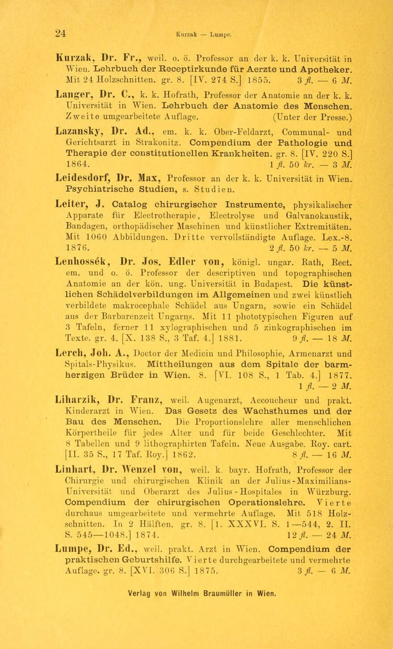 24: Kurzak —■ Lumpe. Klll'zak, Dr. Fl'., weil. o. ö. Professor an der k. k. Universität in Wien. Lehrbuch der Receptirkunde für Aerzte und Apotheker. Mit 24 Holzschnitten, gr. 8. [IV. 274 S.] 1855. 3^.-6 M. Laiiger, Dr. C, k. k. Hofrath, Professor der Anatomie an der k. k. Universität in Wien. Lehrbuch der Anatomie des Menschen. Zweite umgearbeitete Auflage. (Unter der Presse.) Lazansky, Dr. Ad., em. k. k. Ober-Feldarzt, Communal- und Gerichtsarzt in Strakonitz. Compendium der Pathologie und Therapie der eonstitutionellen Krankheiten, gr. 8. [IV. 220 S.] 1864. \ fl. 50 kr. — SM. Leidesdorf, Dr. Max, Professor an der k. k. Universität in Wien. Psychiatrische Studien, s. Studien. Leiter, J. Catalog chirurgischer Instrumente, physikalischer Apparate für Electrotherapie, Electrolyse und Galvanokaustik, Bandagen, orthopädischer Maschinen und künstlicher Extremitäten. Mit 1060 Abbildungen. Dritte vervollständigte Auflage. Lex.-8. 1876. 2 fl. 50 kr. — 5 M. Lenhossek, Dr. Jos. Edler von, königl. ungar. Kath, Pect. em. und o. ö. Professor der descriptiven und topographischen Anatomie an der kein. ung. Universität in Budapest. Die künst- lichen Schädelverbildungen im Allgemeinen und zwei künstlich verbildete makrocephale Schädel aus Ungarn, sowie ein Schädel aus der Barbarenzeit Ungarns. Mit 11 phototypischen Figuren auf 3 Tafeln, ferner 11 xylographischen und 5 zinkographischen im Texte, gr. 4. [X. 138 S„ 3 Taf. 4.] 1881. 9^.-18 M. Leren, Joll. A., Doctor der Medicin und Philosophie, Armenarzt und Spitals-Physikus. Mittheilungen aus dem Spitale der barm- herzigen Brüder in Wien. 8. [VI. 108 S., 1 Tab. 4.] 1877. lfl.—2M. Liliat'zik, Dr. Franz, weil. Augenarzt, Accoucheur und prakt. Kinderarzt in Wien. Das Gesetz des Wachsthumes und der Bau des Mensehen. Die Proportionslehre aller menschlichen Körpertheile für jedes Alter und für beide Geschlechter. Mit 8 Tabellen und 9 lithographirten Tafeln. Neue Ausgabe. Roy. cart. [IL 35 S., 17 Taf. Roy.] 1862. 8 fl. — 16 M. Linhart, Dr. Wenzel VOn, weil. k. bayr. Hofrath, Professor der Chirurgie und chirurgischen Klinik an der Julius-Maximilians- Universität und Oberarzt des Julius - Hospitales in Würzburg. Compendium der chirurgischen Operationslehre. Vierte durchaus umgearbeitete und vermehrte Auflage. Mit 518 Holz- schnitten. In 2 Hälften, gr. 8. |l. XXXVI. S. 1—544, 2. IL S. 545—1048.] 1874. 12 fl. — 24 M. Lumpe, Dr. Ed., weil, prakt. Arzt in Wien. Compendium der praktischen Geburtshilfe. Vierte durchgearbeitete und vermehrte Auflage, gr. 8. [XVI. 306 S.] 1875. 3 fl. — 6 M.