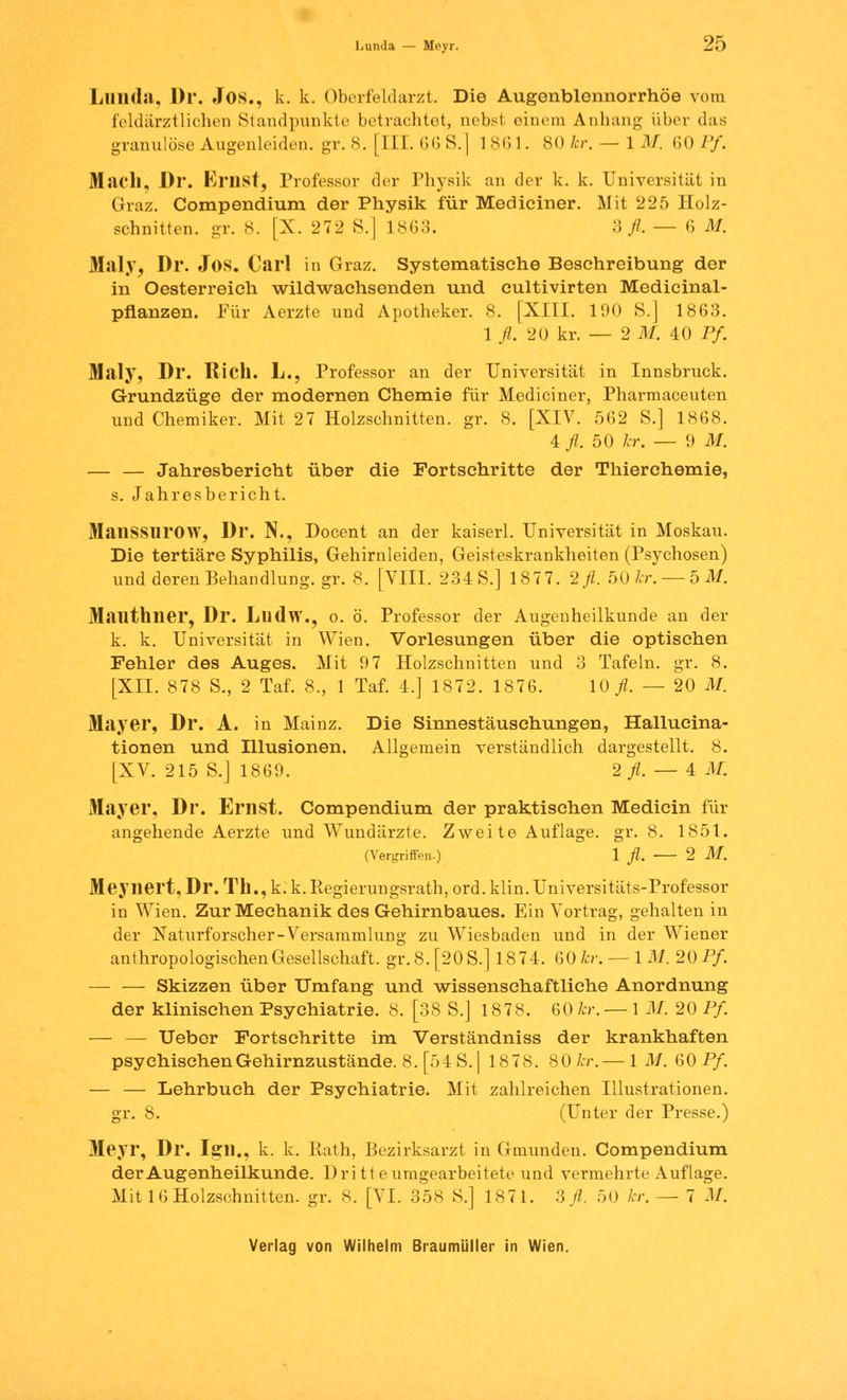 Lands — Meyr. 2ö Lnnda, Dr. Jos., k. k. Oberfeldarzt. Die Augonblennorrhöe vom feldärztlichen Standpunkte betrachtet, nebst einem Anhang über das granulöse Augenleiden, gr. 8. [III. 66 S.] 1861. 80 Ar. — IM. 60Pf. Mach, Dr. Ernst, Professor der Physik an der k. k. Universität in Graz. Compendium der Physik für Mediciner. Mit 225 Holz- schnitten, gr. 8. [X. 272 S.] 1863. 3 fl. — 6 M. Maly, Dr. Jos. Carl in Graz. Systematisehe Beschreibung der in Oesterreich wildwachsenden und cultivirten Medicinal- pflanzen. Für Aerzte und Apotheker. 8. [XIII. 190 8.] 1863. 1 fl. 20 kr. — 2 M. 40 Pf. Maly, Dr. Rieh. L., Professor an der Universität in Innsbruck. Grundzüge der modernen Chemie für Mediciner, Pharmaceuten und Chemiker. Mit 2 7 Holzschnitten, gr. 8. [XIV. 562 S.] 1868. 4 fl. 50 kr. — 9 M. — — Jahresbericht über die Fortschritte der Thierchemie, s. Jahresbericht. MailSSlirOW, Dr. N., Docent an der kaiserl. Universität in Moskau. Die tertiäre Syphilis, Gehirnleiden, Geisteskrankheiten (Psychosen) undderenBehandlung.gr. 8. [VIII. 234 S.] 187 7. 2.fl. 50 kr.— 5 M. Mailthner, Dr. Llldw., o. ö. Professor der Augenheilkunde an der k. k. Universität in Wien. Vorlesungen über die optischen Fehler des Auges. Mit 9 7 Holzschnitten und 3 Tafeln, gr. 8. [XII. 878 S., 2 Taf. 8., 1 Taf. 4.] 1872. 1876. 10 fl. — 20 M. Mayer, Dr. A. in Mainz. Die Sinnestäuschungen, Hallucina- tionen und Illusionen. Allgemein verständlich dargestellt. 8. [XV. 215 S.] 1869. 2 fl. — 4 .1/. Mayer, Dr. Ernst. Compendium der praktischen Medicin für angehende Aerzte und Wundärzte. Zweite Auflage, gr. 8. 1851. (Vergriffen.) 1 fl. 2 M. Meynert, Dr. Th., k. k. Regierungsrath, ord. klin.Universitäts-Professor in Wien. Zur Mechanik des Gehirnbaues. Ein Vortrag, gehalten in der Naturforscher-Versammlung zu Wiesbaden und in der Wiener anthropologischen Gesellschaft. gr.8.[20S.] 1874. 60b-. — IM. 20Pf. — — Skizzen über Umfang und wissenschaftliche Anordnung der klinischen Psychiatrie. 8. [38 S.] 1878. 60 kr. — 1 M. 20 Pf. — — Uebor Fortschritte im Verständniss der krankhaften psychischen Gehirnzustände. 8. [54 S.j 1878. 80 kr. — 1 M. 60 Pf. — — Lehrbuch der Psychiatrie. Mit zahlreichen Illustrationen, gr. 8. (Unter der Presse.) Meyr, Dr. Iajn., k. k. Rath, Bezirksarzt in Gmundeu. Compendium der Augenheilkunde. Dritte umgearbeitete und vermehrte Auflage. Mit 16 Holzschnitten, gr. 8. [VI. 358 S.] 1871. 3 fl. 50 kr. — 7 M.