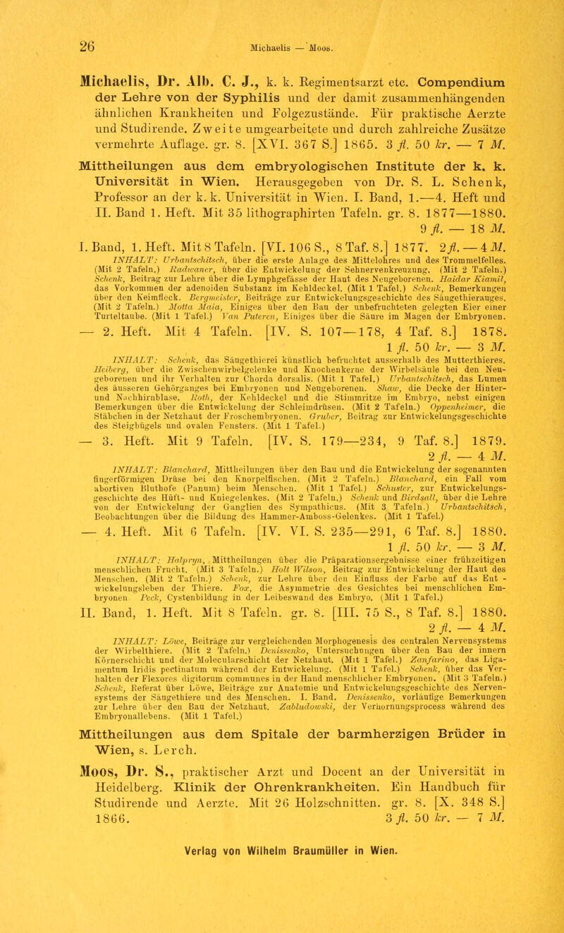 2t> Michaelis — Moos. Michaelis, Dr. Alb. C. J., k. k. Regimentsarzt etc. Compendium der Lehre von der Syphilis und der damit zusammenhängenden ähnlichen Krankheiten und Folgezustände. Für praktische Aerzte und Studirende. Zweite umgearbeitete und durch zahlreiche Zusätze vermehrte Auflage, gr. 8. [XVI. 367 S.] 1865. 3 fl. 50 kr. — TM. Mittheilungen aus dem embryologischen Institute der k. k. Universität in Wien. Herausgegeben von Dr. S. L. Schenk, Professor an der k. k. Universität in Wien. I. Band, 1.—4. Heft und IL Band 1. Heft. Mit 35 lithographirten Tafeln, gr. 8. 1877—1880. d fl. — 18 M. I. Band, l.Heft. Mit 8 Tafeln. [VI. 106 S., 8 Taf. 8.] 1877. 2fl. — 4.M. INHALT: Urbantsehitsch, über die erste Aulage des Mittelohres und des Trommelfelles. (Mit 2 Tafeln.) liadwaner, über die Elitwickelung der Sehnervenkreuzung, (Mit 2 Tafelu.) Schenk, Beitrag zur Lehre über die Lympbgefässe der Haut des Neugeborenen. Haidar Kiamil, das Vorkommen der adenoiden Substanz im Kehldeckel. (Mit 1 Tafel.) Schenk, Bemerkungen über den Keirafleck. Bergmeister, Beiträge zur Entwicklungsgeschichte des Säugetbierauges. (Mit 2 Tafeln.) Motto. Mala, Einiges über den Bau der unbefruchteten gelegten Eier einer Turteltaube. (Mit 1 Tafel.) ]'an Puteren, Einiges über die Säure im Magen der EmbryoneD. — 2. Heft. Mit 4 Tafeln. [IV. S. 107 — 178, 4 Taf. 8.] 1878. 1 fl. 50 kr. — 3 M. INHALT: Schenk, das Sdugethierei künstlich befruchtet ausserhalb des Mutterthieres. Beiberg, über die Zwischenwirbelgelenke und Kuochenkerue der Wirbelsäule bei den Neu- geborenen und ihr Verhalten zur Chorda dorsalis. (Mit 1 Tafel.) Urbantsehitsch, das Lnmen des äusseren Gehörganges bei Embryonen und Neugeborenen. Shaw, die Decke der Hinter- und N;ichhirnblase. liotli, der Kehldeckel und die Stimmritze im Embryo, nebst einigen Bemerkungen über die Entwickelung der Schleimdrüsen. (Mit 2 Tafeln.) Oppenheimer, die Stäbchen in der Netzhaut der Froschembryonen. Gräber, Beitrag zur Entwickelungsgeschichte des Steigbügels und ovalen Fensters. (Mit 1 Tafel.) — 3. Heft. Mit 9 Tafeln. [IV. S. 179—234, 9 Taf. 8.] 1879. 2 fl. — 4 M. INHALT: Blanchard, Mittheilungen über den Bau und die Entwickelung der sogenannten fingerförmigen Drüse bei den Knorpelfischen. (Mit 2 Tafelu.) Blanchard, ein Fall vom abortiven Bluthofe (Panum) beim Menschen. (Mit 1 Tafel.) Schuster, zur Entwickelungs- geschichte des Hüft- und Kniegelenkes. (Mit 2 Tafeln.) Schenk und Birdsall, über die Lehre von der Entwickelung der Ganglien des Sympathicus. (Mit 3 Tafeln.) Urbantschitsch, Beobachtungen über die Bilduug des Hammer-Amboss-Gelenkes. (Mit 1 Tafel.) — 4. Heft. Mit 6 Tafeln. [IV. VI. S. 235—291, 6 Taf. 8.] 1880. 1 fl. 50 kr. — 3 M. INHALT: Hcilpryn, Mittheilungen über die Präparationsergebnisse einer frühzeitigen menschlichen Frucht. (Mit 3 Tafeln.) Holt Wilson, Beitrag zur Entwickelung der Haut des Menschen. (Mit 2 Tafeln.) Schenk, zur Lehre über den Einfluss der Farbe auf das Ent - wickelungsleben der Thiere. Fox, die Asymmetrie des Gesichtes bei menschlichen Em- bryonen Peck, Cystenbildung in der Leibeswand des Embryo. (Mit 1 Tafel.) IL Band, 1. Heft. Mit 8 Tafeln, gr. 8. [III. 75 S., 8 Taf. 8.] 1880. 2J.-4I. INHALT: Löwe, Beiträge zur vergleichenden Morphogenesis des centralen Nervensystems der Wirbelthiere. (Mit 2 Tafeln.) Denissenko, Untersuchungen über den Bau der innern Körnerschicht und der Molecularschicht der Netzhaut. (Mit 1 Tafel.) Zanfarino, das Liga- mentum Iridis pectinatum während der Entwickelung. (Mit 1 Tafel.) Schenk, über das Ver- halten der Flexorcs digitorum communes in der Hand menschlicher Embryonen. (Mit 3 Tafeln.) Schenk, Referat über Löwe, Beiträge zur Anatomie und Entwickelungsgeschichte des Nerven- systems der Säugethiere und des Menschen. I. Band. Denissenko, vorläufige Bemerkungen zur Lehre über deu Bau der Netzhaut. Zabludowski, der Verhornungsprocess während des Embryonallebens. (Mit 1 Tafel.) Mittheilungen aus dem Spitale der barmherzigen Brüder in Wien, s. Lerch. MOOS, Dr. S., praktischer Arzt und Docent an der Universität in Heidelberg. Klinik der Ohrenkrankheiten. Ein Handbuch für Studirende und Aerzte. Mit 26 Holzschnitten, gr. 8. [X. 348 S.] 1866. Sfl. 50 kr. — 7 M.