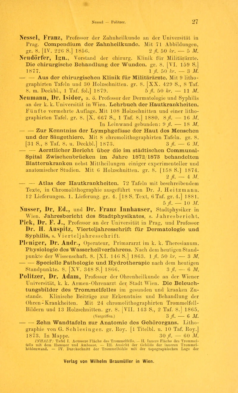 Nessel, FruilZ, Professor der Zahnheilkunde an der Universität in Trag. Compendium der Zahnheilkunde. Mit 71 Abbildungen, gr. 8. [IV. 226 S.] 1856. 2 fl. 50 kr. — 5 M. Neudörfer, Ign., Vorstund der ehirurg. Klinik für Militärärzte. Die chirurgische Behandlung der Wunden, gr. 8. [VI. 159 S.] 1877. 1 fl. 50 kr. — 3 M. — — Aus der chirurgischen Klinik für Militärärzte. Mit 9 litho- graphirten Tafeln und 30 Holzschnitten, gr. 8. [XX. 429 S., 8 Taf. 8. m. Deckbl., 1 Taf. fol.] 1879. 5 fl. 50 kr. — 11 AI. IN mm an ii, Dr. Isidor, a. ö. Professor der Dermatologie und Syphilis an der k. k. Universität in Wien. Lehrbuch der Hautkrankheiten. Fünfte vermehrte Auflage. Mit 108 Holzschnitten und einer litho- graphirten Tafel, gr. 8. [X. 667 S., 1 Taf. 8.] 1880. Sfl. — 16 AI. In Leinwand gebunden: 9 fl. — 18 M. Zur Kenntniss der Lymphgefässe der Haut des Menschen und der Säugethiere. Mit 8 chromolithographirten Tafeln, gr. 8. [31 S., 8 Taf. 8. u. Deckbl.] 1873. 3 fl. — 6 AI. — — Aerztlicher Berieht über die im städtischen Communal- Spital Zwischenbrüeken im Jahre 1872/1873 behandelten Blatternkranken nebst Mittheilungen einiger experimenteller und anatomischer Studien. Mit 6 Holzschnitten, gr. 8. [158 S.] 1874. 2 fl. — 4 AI. — — Atlas der Hautkrankheiten. 72 Tafeln mit beschreibendem Texte, in Chromolithographie ausgeführt von Dr. J. Heitzmann. 12 Lieferungen. 1. Lieferung, gr. 4. [18 S. Text, 6 Taf. gr. 4.] 1881. b fl. — 10 AI. Nnsser, Dr. Ed., und Dr. Franz Innhauser, Stadtphysiker in Wien. Jahresbericht des Stadtphysikates, s. Jahresbericht. Pick, Dr. F. J., Professor an der Universität in Prag, und Professor Dr. H. Auspitz, Vierteljahresschrift für Dermatologie und Syphilis, s. Vierteljahresschrift. Pleniger, Dr. Andr., Operateur, Primararzt im k. k. Theresianum. Physiologie des Wasserheilverfahrens. Nach dem heutigen Stand- punkte der Wissenschaft. 8. [XL 146 S.] 1863. 1 fl. 50 kr. — 3 M. Specielle Pathologie und Hydrotherapie nach dem heutigen Standpunkte. 8. [XV. 348 S.] 1866. 3 fl. — 6 M. Politzer, Dr. Adam, Professor der Ohrenheilkunde an der Wiener Universität, k. k. Armen-Ohrenarzt der Stadt Wien. Die Beleuch- tungsbilder des Trommelfelles im gesunden und kranken Zu- stande. Klinische Beiträge zur Erkenntniss und Behandlung der Ohren-Krankheiten. Mit 24 chromolithographirten Trommelfell- Bildern und 13 Holzschnitten, gr. 8. [VII. 143 S., 2 Taf. 8.] 1865. (Vergriffen.) 3 fl. 6 AI. Zehn Wandtafeln zur Anatomie des Gehörorgans. Litho- graphie von G. Schlesinger, gr. Boy. [l Titelbl. u. 10 Taf. Roy.] 1873. In Mappe. SO fl. — 60 AI. INHALT: Tafel I. Aeussere Fläche des Trommelfells. — IL Innere Fläche des Trommel- fells mit dem Hammer und Ambosse. — III. Ansicht der Gebilde der iuneren Trommel- höhlenwand. — IV. Durchschnitt der Trommelhöhle mit der topographischen Lage der