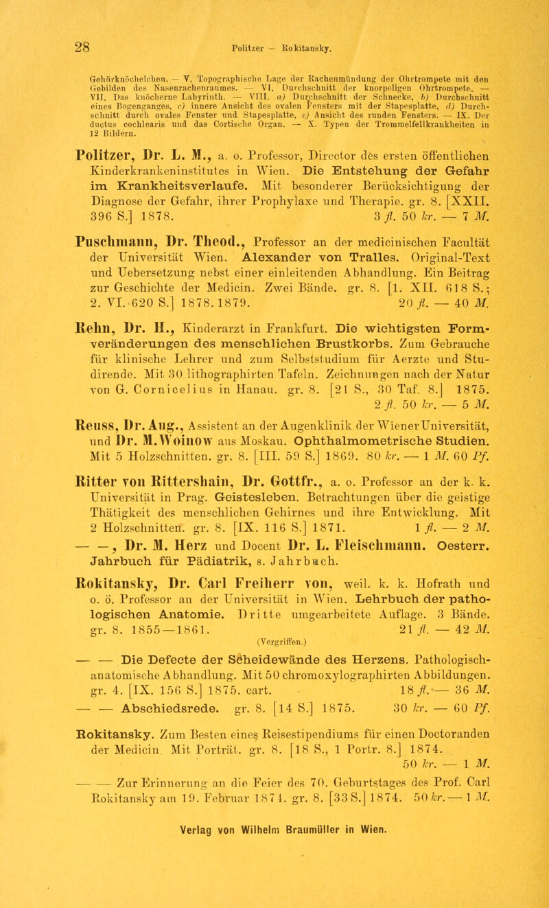Gehörknöchelchen. — V. Topographische Lage der Rachenmündung der Ohrtrompete mit den Gebilden des Nasenrachenraumes. — VI. Durchschnitt der knorpeligen Ohrtrompete. — VII. Das knöcherne Labyrinth. — VIII. a) Durchschnitt der Schnecke, b) Durchschnitt eines Bogenganges, c) innere Ansicht des ovalen Fensters mit der Stapesplatte, d) Durch- schnitt durch ovales Fenster und Stapesplatte, e) Ansicht des runden Fensters. — IX. Der ductus cochlearis und das Cortische Organ. — X. Typen der Trommelfellkrankheiten in 12 Bildern. Politzer, Dr. L. M., a. o. Professor, Director des ersten öffentlichen Kinderkrankeninstitutes in Wien. Die Entstehung der Gefahr im Krankheitsverlaufe. Mit besonderer Berücksichtigung der Diagnose der Gefahr, ihrer Prophylaxe und Therapie, gr. 8. [XXII. 396 S.] 1878. 3 fl. 50 kr. — 7 M. Fnschniailll, Dr. Theod., Professor an der medicinischen Facultät der Universität Wien. Alexander von Tralles. Original-Text und TJebersetzung nebst einer einleitenden Abhandlung. Ein Beitrag zur Geschichte der Medicin. Zwei Bände, gr. 8. [1. XII. 618 S.; 2. VI.-620 S.] 1878.1879. 20/. — 40 M. Relin, Dr. EL, Kinderarzt in Frankfurt. Die wichtigsten Form- veränderungen des menschliehen Brustkorbs. Zum Gebrauche für klinische Lehrer und zum Selbststudium für Aerzte und Stu- dirende. Mit 30 lithographirten Tafeln. Zeichnungen nach der Natur von G. Cornicelius in Hanau, gr. 8. [21 S., 30 Taf. 8.J 1875. 2 fl. 50 kr. — 5 M. ReilSS, Dr. Aug., Assistent an der Augenklinik der Wiener Universität, und Dr. M.WoillOW aus Moskau. Ophthalmometrische Studien. Mit 5 Holzschnitten, gr. 8. [III. 59 S.] 1869. 80 kr. — 1 M. 60 Pf. Ritter VOIl Rittershain, Dr. Gottfl*., a. o. Professor an der k. k. Universität in Prag. Geistesleben. Betrachtungen über die geistige Thätigkeit des menschlichen Gehirnes und ihre Entwicklung. Mit 2 Holzschnitten, gr. 8. [IX. 116 S.] 1871. 1 fl. — 2 M. — —, Dr. M. Herz und Docent Dr. L. Fleischmann. Oesterr. Jahrbuch für Pädiatrik, s. Jahrbach. Rokitansky, Dr. Carl Freiherr von, weil. k. k. Hofrath und o. ö. Professor an der Universität in Wien. Lehrbuch der patho- logischen Anatomie. Dritte umgearbeitete Auflage. 3 Bände, gr. 8. 1855 — 1861. 21 fl. — 42 M. (Vergriffen.) — — Die Defecte der Söheidewände des Herzens. Pathologisch- anatomische Abhandlung. Mit 50 chromoxylographirten Abbildungen, gr. 4. [IX. 156 S.] 1875. cart. 18/. — 36 M. Abschiedsrede. gr. 8. [14 S.] 1875. 30 kr. — 60 Pf. Bokitansky. Zum Besten eines Reisestipendiums für einen Doctoranden der Medicin. Mit Porträt, gr. 8. [18 S., 1 Portr. 8.] 1874. 50 kr. — IM. Zur Erinnerung an die Feier des 70. Geburtstages des Prof. Carl Rokitansky am 1 9. Februar 1871. gr. 8. [33 S.] 1874. 50 kr.— 1 M.