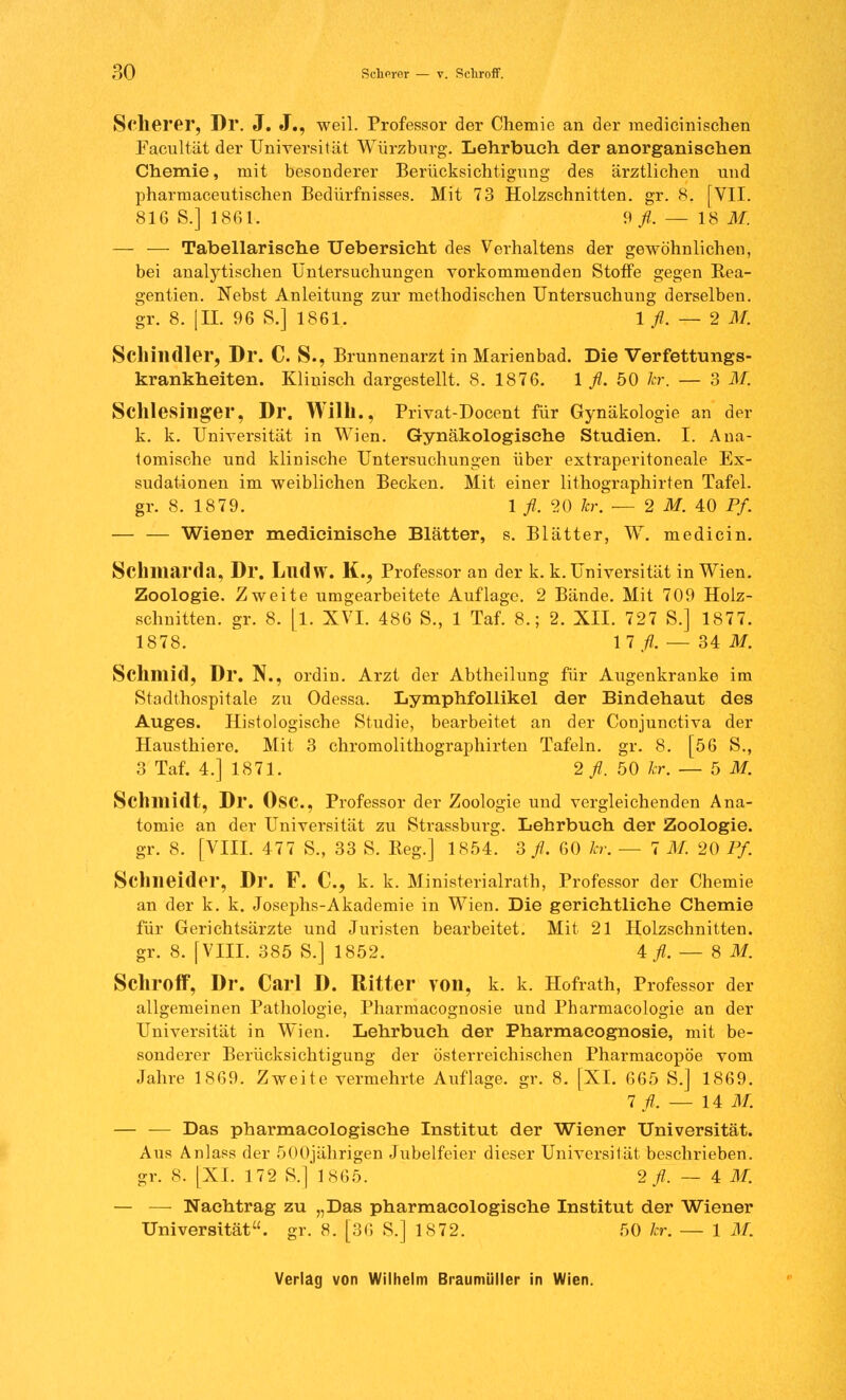 Scherer, Dr. J. J., weil. Professor der Chemie an der raedicinischen Facultät der Universität Würzburg. Lehrbuch der anorganischen Chemie, mit besonderer Berücksichtigung des ärztlichen und pharmaceutischen Bedürfnisses. Mit 73 Holzschnitten, gr. 8. [VII. 816 S.] 1861. 9 fl. — IS M. — — Tabellarische Uebersicht des Verhaltens der gewöhnlichen, bei analytischen Untersuchungen vorkommenden Stoffe gegen Rea- gentien. Nebst Anleitung zur methodischen Untersuchung derselben. gr. 8. [II. 96 S.] 1861. 1 fl. -r- 2 M. Schindler, Dr. C. S., Brunnenarzt in Marienbad. Die Verfettungs- krankheiten. Klinisch dargestellt. 8. 1876. 1 fl. 50 kr. — 3 M. Schlesinger, Dr. Wilh., Privat-Docent für Gynäkologie an der k. k. Universität in Wien. Gynäkologische Studien. I. Ana- tomische und klinische Untersuchungen über extraperitoneale Ex- sudationen im weiblichen Becken. Mit einer lithographirten Tafel, gr. 8. 1879. 1 fl, 20 kr. — 2 M. 40 Pf. — — Wiener medicinische Blätter, s. Blätter, W. medicin. Sclmiarda, Dr. Llldw. K., Professor an der k. k. Universität in Wien. Zoologie. Zweite umgearbeitete Auflage. 2 Bände. Mit 709 Holz- schnitten, gr. 8. [l. XVI. 486 S., 1 Taf. 8.; 2. XII. 727 S.] 1877. 1878. Hfl. — 34: M. Schmid, Dr. N., ordin. Arzt der Abtheilung für Augenkranke im Stadthospitale zu Odessa. Lymphfollikel der Bindehaut des Auges. Histologische Studie, bearbeitet an der Conjunctiva der Hausthiere. Mit 3 chromolithographirten Tafeln, gr. 8. [56 S., 3 Taf. 4.] 1871. 2 fl. 50 kr. — 5 M.. Schmidt, Dr. Ose, Professor der Zoologie und vergleichenden Ana- tomie an der Universität zu Strassburg. Lehrbuch der Zoologie. gr. 8. [VIII. 477 S., 33 S. Reg.] 1854. 3 fl. 60 kr. — 7 M. 20 Pf. Schneider, Dr. F. C, k. k. Ministerialrat!), Professor der Chemie an der k. k. Josephs-Akademie in Wien. Die gerichtliche Chemie für Gerichtsärzte und Juristen bearbeitet. Mit 21 Holzschnitten, gr. 8. [VIII. 385 S.] 1852. 4^.-8 M. Schroff, Dr. Carl D. Ritter von, k. k. Hofrath, Professor der allgemeinen Pathologie, Pharmacognosie und Pharmacologie an der Universität in Wien. Lehrbuch der Pharmacognosie, mit be- sonderer Berücksichtigung der österreichischen Pharmacopöe vom Jahre 1869. Zweite vermehrte Auflage, gr. 8. [XI. 665 S.] 1869. 7 fl. — 14 M. — — Das pharmacologische Institut der Wiener Universität. Aus Anlass der 500jährigen Jubelfeier dieser Universität beschrieben, gr. 8. [XL 172 S.] 1865. 2^.-4 M. — — Nachtrag zu „Das pharmacologische Institut der Wiener Universität, gr. 8. [36 S.] 1872. 50 kr. — IM.