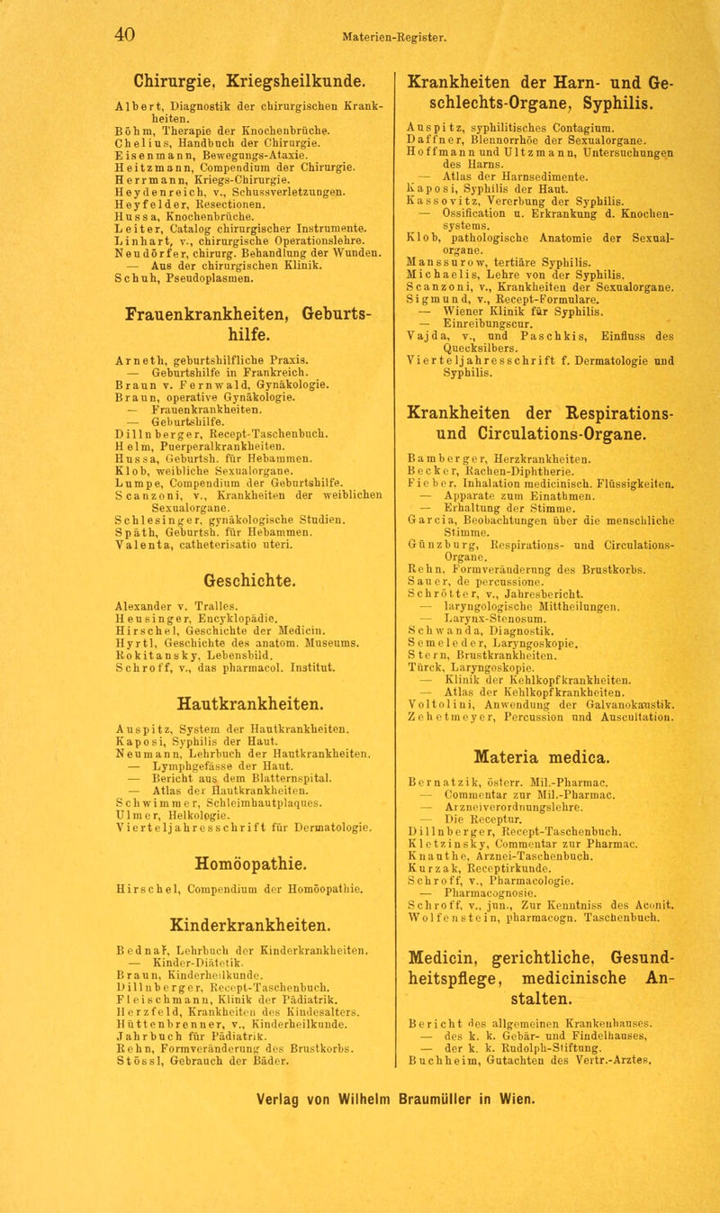 Chirurgie, Kriegsheilkunde. Albert, Diagnostik der chirurgischen Krank- heiten. Böhm, Therapie der Knochenbrüche. Chelius, Handbnch der Chirurgie. Eisenmann, Bewegungs-Ataxie. Heitzmann, Compendium der Chirurgie. Herrmann, Kriegs-Chirurgie. Heydenreich, v., Schussverletzungen. Heyfelder, Resectionen. Hussa, Knochenbrüche. Leiter, Catalog chirurgischer Instrumente. L inhart, v., chirurgische Operationslehre. Neudörfer, Chirurg. Behandlung der Wunden. — Aus der chirurgischen Klinik. Schuh, Pseudoplasmen. Frauenkrankheiten, Geburts- hilfe. Arneth, geburtshilfliche Praxis. — Geburtshilfe in Frankreich. Braun v. Fernwald, Gynäkologie. Braun, operative Gynäkologie. — Frauenkrankheiten. — Geburtshilfe. Dilln berger, Recept-Taschenbuch. Helm, Puerperalkrankheiten. Hussa, Gehurtsh. für Hebammen. Kl ob, weibliche Sexualorgane. Lumpe, Compendium der Geburtshilfe. Scanzoni, v., Krankheiten der weiblichen Sexualorgane. Schlesinger, gynäkologische Studien. Späth, Geburtsh. für Hebammen. Valenta, catheterisatio uteri. Geschichte. Alexander v. Tralles. Heusinger, Encyklopädie. Hirsche 1, Geschichte der Medicin. Hyrtl, Geschichte des anatom. Museums. Rokitansky, Lebensbild. Schroff, v., das pharmacol. Institut. Hautkrankheiten. Au spitz, System der Hautkrankheiten. Kaposi, Syphilis der Haut. Neu mann, Lehrbuch der Hautkrankheiten. — Lymphgefässe der Haut. — Bericht aus dem Blatternspital. — Atlas der Hautkrankheiten. Schwimmer, Schleimhautplaques. Ulm er, Helkologie. Vierteljahresschrift für Dermatologie. Homöopathie. Hirse hei, Compendium der Homöopathie. Kinderkrankheiten. Bednar, Lehrbuch der Kinderkrankheiten. — Kinder-Diätetik. Braun, Kinderheilkunde. Dill üb erger, Recrpt-Taschenbuch. Fleischmann, Klinik der Pädiatrik. Herzfeld, Krankheiten des Kimlesalters. Hüttenbrenner, v., Kinderheilkunde. Jahrbuch für Pädiatrik. Rehn, Formveränderung des Brustkorbs. Stössl, Gebrauch der Bäder. Krankheiten der Harn- und Ge- schlechts-Organe, Syphilis. A u s p i t z, syphilitisches Contagium. Daffner, Blennorrhoe der Sexualorgane. Hoffmann und Ultzmann, Untersuchungen des Harns. — Atlas der Harnsedimente. Kaposi, Syphilis der Haut. Kassovitz, Vererbung der Syphilis. — Ossifikation n. Erkrankung d. Knochen- systems. Klob, pathologische Anatomie der Sexual- organe. Manssurow, tertiäre Syphilis. Michaelis, Lehre von der Syphilis. Scanzoni, v., Krankheiten der Sexualorgane. Sigmund, v., Recept-Formulare. — Wiener Klinik für Syphilis. — Einreibungscur. Vajda, v., und Paschkis, Einfluss des Quecksilbers. Vierteljahresschrift f. Dermatologie und Syphilis. Krankheiten der Respirations- und Circulations-Organe. Bamberger, Herzkrankheiten. Becker, Rachen-Diphtherie. Fieber, Inhalation medicinisch. Flüssigkeiten. — Apparate zum Einathmen. — Erhaltung der Stimme. Garcia, Beobachtungen über die menschliche Stimme. Günzburg, Eespirations- und Circulations- Organe. Rehn, Formveräuderung des Brustkorbs. Sauer, de percussione. Schrötter, v., Jahresbericht. — laryngologische Mittheilungen. — Larynx-Stenosum. S c li w a n d a, Diagnostik. Semeleder, Laryngoskopie. Stern, Brustkrankheiten. Türck, Laryngoskopie. — Klinik der Kehlkopfkrankheiten. — Atlas der Kehlkopfkrankheiten. Voltolini, Anwendung der Galvanokaustik. Zehetmeyer, Percussion und Auscultation. Materia medica. Bernatzik, österr. Mil.-Pharmac. — Commentar zur Mil.-Pharmac. — Arznei Verordnungslehre. - Die Receptur. Dillnberger, Recept-Taschenbuch. Kletzinsky, Commentar zur Pharmac. Knauthe, Arznei-Taschenbuch. Kurzak, Receptirkunde. Schroff, v., Pharmacologie. — Pharrnacognosie. Schroff, v., jun., Zur Kenntniss des Aconit. Wolfenstein, pharmacogn. Taschenbuch. Medicin, gerichtliche, Gesund- heitspflege, medicinische An- stalten. Bericht des allgemeinen Krankenhauses. — des k. k. Gebär- und Findelhauses, — der k. k. Rudolph-Stiftung. Buch he im, Gutachten des Vertr.-Arztes.