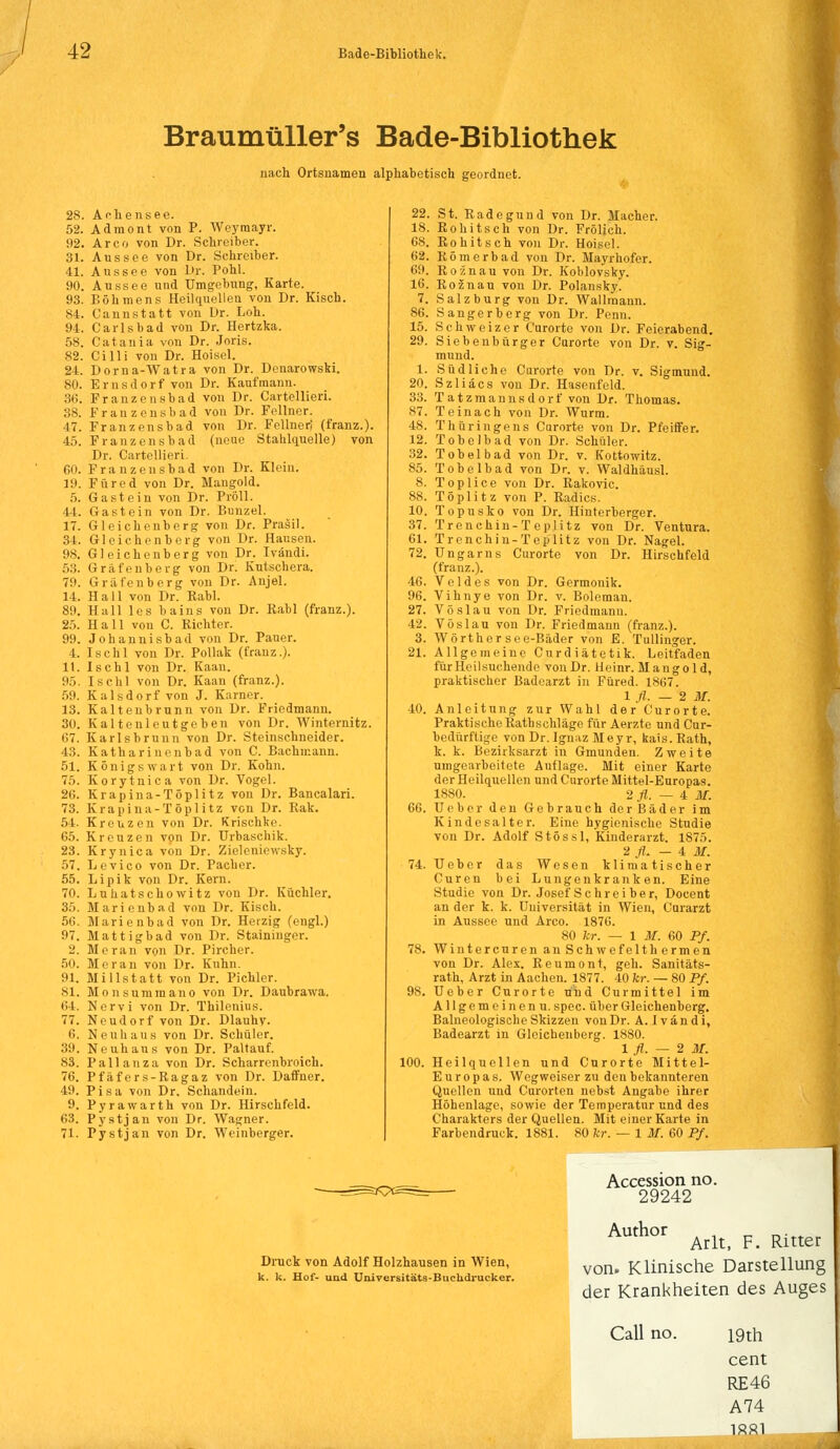 Braumüller's Bade-Bibliothek nach Ortsnamen alphabetisch geordnet. A c h e n s e e. Adraont von P. Weymayr. Arco von Dr. Schreiber. Aussee von Dr. Schreiber. Aussee von Dr. Pohl. Aussee und Umgebung, Karte. Böhmens Heilquellen von Dr. Kisch. C'annstatt von Dr. Loh. Carlsbad von Dr. Hertzka. Catania von Dr. Joris. Cilli von Dr. Hoisel. Dorna-Watra von Dr. Denarowski. Ernsdorf von Dr. Kaufmann. Franzensbad von Dr. Cartellieri. Franzensbad von Dr. Fellner. Franzensbad von Dr. Fellner; (franz.). Franzensbad (neue Stahlquelle) von Dr. Cartellieri. Franzensbad von Dr. Klein. Füred von Dr. Mangold. Gast ein von Dr. Pröll. Gast ein von Dr. Bunzel. Gleichenberg von Dr. Prasil. Gleichenberg von Dr. Hausen. Gleichenberg von Dr. Ivändi. Gräfenberg von Dr. Kutschera. Gräfenberg von Dr. Anjel. Hall von Dr. Rabl. Hall les bains von Dr. Rabl (franz.). Hall von C. Richter. Johannisbad von Dr. Pauer. IbcBI von Dr. Pollak (franz.). I s c h 1 von Dr. Kaan. Ischl von Dr. Kaan (franz.). Kaisdorf von J. Karner. Kaltenbrunn von Dr. Friedmann. Kaitenleutgeben von Dr. Winternitz. Karlsbrunn von Dr. Steinschneider. Katharinenbad von C. Bachiuann. Königs wart von Dr. Kohn. Korytnica von Dr. Vogel. Krapina-Töplitz von Dr. Bancalari. Krapina-Töplitz von Dr. Rak. Kreuzen von Dr. Krischke. Kreuzen von Dr. Urbaschik. Krynica von Dr. Zieleniewsky. Levico von Dr. Pacher. Li pik von Dr. Kern. Luhatschowitz von Dr. Küchler. Marienbad von Dr. Kisch. Marienbad von Dr. Herzig (engl.) Mattigbad von Dr. Staininger. Heran von Dr. Pircher. Mir an von Dr. Kuhn. Mi il,statt von Dr. Pichler. Monsummano von Dr. Daubrawa. Nervi von Dr. Thilenius. Neudorf von Dr. Dlauhy. Neunaus von Dr. Schüler. Neuhaus von Dr. Paltauf. P a 11 a n z a von Dr. Scharrenbroich. Pfäfers-Ragaz von Dr. Daffner. Pisa von Dr. Schändern. Pyrawarth von Dr. Hirschfeld. Pystjan von Dr. Wagner. Pystjan von Dr. Weinberger. 66. 100. St. Radegund von Dr. Macher. Rohitsch von Dr. Frölich. Rohitsch von Dr. Hoisel. Römerbad von Dr. Mayrhofer. Roznau von Dr. Koblovsky. Roznau von Dr. Polansky. Salzburg von Dr. Wallrnann. Sangerberg von Dr. Penn. Schweizer Curorte von Dr. Feierabend. Siebenbürger Carorte von Dr. v. Sig- mund. Südliche Curorte von Dr. v. Sigmund. Szliäcs von Dr. Hasenfeld. Tatzmannsdorf von Dr. Thomas. T e i n a c h von Dr. Wurm. Thüringens Carorte von Dr. Pfeiffer. Tobelbad von Dr. Schüler. Tobelbad von Dr. v. Kottowitz. Tobelbad von Dr. v. Waldhäusl. Toplice von Dr. Rakovic. Tö plitz von P. Radics. Topusko von Dr. Hinterberger. Trenchin-Teplitz von Dr. Ventura. Trenchin-Teplitz von Dr. Nagel. Ungarns Curorte von Dr. Hirschfeld (franz.). Veldes von Dr. Germonik. Vihnye von Dr. v. Boleman. Vöslau von Dr. Friedmanu. Vöslau von Dr. Friedmann (franz.). Wörthersee-Bäder von E. Tullinger. Allgemeine Curdiätetik. Leitfaden fürHeilsuchende von Dr. Heinr. Mangold, praktischer Badearzt in Füred. 1*67. 1 fl. — 2 M. Anleitung zur Wahl der Curorte. Praktische Rathschläge für Aerzte und Cur- bedürftige von Dr. Ignaz Meyr, kais. Rath, k. k. Bezirksarzt in Gmunden. Zweite umgearbeitete Auflage. Mit einer Karte der Heilquellen und Curorte Mittel-Europas. 1880. 2 fl. — 4 M. Ueber den Gebrauch derBäder im Kindesalter. Eine hygienische Studie von Dr. Adolf Stössl, Kinderarzt. 1875. 2 fl. — ± M. Ueber das Wesen klimatischer Curen bei Lungenkranken. Eine Studie von Dr. Josef Schreiber, Docent an der k. k. Universität in Wien, Curarzt in Aussee und Arco. 1876. 80 kr. — 1 M. 60 Pf. Winter euren an Schwefelthermen von Dr. Alex. Reumont, geh. Sanitäts- rath, Arzt in Aachen. 1877. 40 kr. — 80 Pf. Ueber Curorte und Curmittel im Allgemein enu. spec. über Gleichenberg. Balneologische Skizzen von Dr. A. Ivändi, Badearzt in Gloichenberg. 1880. 1 fl. — 2 M. Heilquellen und Curorte Mittel- Europas. Wegweiser zu den bekannteren Quellen und Curorten nebst Angabe ihrer Höhenlage, sowie der Temperatur und des Charakters der Quellen. Mit einer Karte in Farbendruck. 1881. 80 kr. — 1 M. 60 Pf. Druck von Adolf Holzhausen in Wien, k. k. Hof- und Universitäts-Buchdrucker. Accession no. 29242 Auth°r Arlt, F. Ritter von. Klinische Darstellung der Krankheiten des Auges Call no. 19th cent RE46 A74 1881