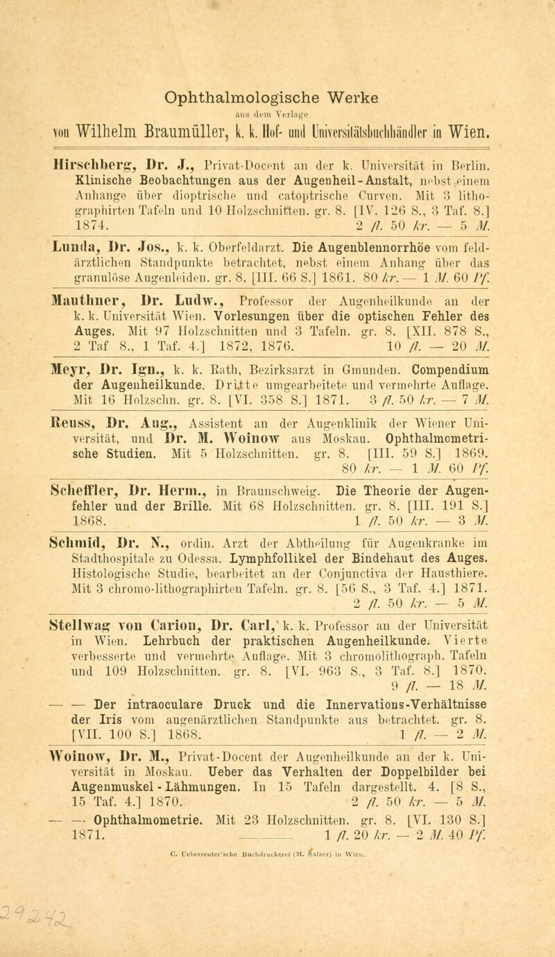 Ophthalmologische Werke aus dem Verlage von Wilhelm Braumüller, k. k. Hof- und Universilälsbuchhändler in Wien. Hirschherg, Dr. 3., Privat-Docent an der k. Universität in Berlin. Klinische Beobachtungen aus der Augenheil-Anstalt, nebst »einem Anhange über dioptrische und catoptrische Curven. Mit 3 litho- graphirten Tafeln und 10 Holzschnitten, gr. 8. [IV. 126 S., 3 Taf. 8.] 1874. 2 fl. 50 kr. — 5 M. Lumla, Dr. Jos., k. k. Oberfeldarzt. Die Augenblennorrhöe vom feld- ärztlichen Standpunkte betrachtet, nebst einem Anhang über das granulöse Augenleiden, gr. 8. [III. 66 S.] 1861. 80 kr. — 1 M. 60 Pf. Mauthner, Dr. Ludw., Professor der Augenheilkunde an der k. k. Universität Wien. Vorlesungen über die optischen Fehler des Auges. Mit 97 Holzschnitten und 3 Tafeln, gr. 8. [XII. 878 S., 2 Taf 8., 1 Taf. 4.] 1872, 1876. 10 //. — 20 M. Meyr, Dr. Ign., k. k. Rath, Bezirksarzt in Ginunden. Compendium der Augenheilkunde. Dri.tte umgearbeitete und vermehrte Auflage. Mit 16 Holzschn. gr. 8. [VI. 358 S.] 1871. 3 fl 50 kr. — 7 M. ReilSSj Dr. Aug., Assistent an der Augenklinik der Wiener Uni- versität, und Dr. M. Woinow aus Moskau. Ophthalmometri- sche Studien. Mit 5 Holzschnitten, gr. 8. [III. 59 S.] 1869. 80 kr. — 1 M. 60 Pf Scheft'ler, Dr. Herin., in Braunschweig. Die Theorie der Augen- fehler und der Brille. Mit 68 Holzschnitten, gr. 8. [III. 191 S.] 1868. 1 fl 50 kr. — 3 M. Sclimid, Dr. N., ordin. Arzt der Abtheilung für Augenkranke im Stadthospitale zu Odessa, lymphfollikel der Bindehaut des Auges. Histologische Studie, bearbeitet an der Conjunctiva der Hausthiere. Mit 3 chromo-lithographirten Tafeln, gr. 8. [56 S., 3 Taf. 4.] 1871. 2 fl. 50 kr. — 5 M. Stellwag von Carioii, Dr. Carl,' k. k. Professor an der Universität in Wien. Lehrbuch der praktischen Augenheilkunde. Vierte verbesserte und vermehrte Auflage. Mit 3 chromolithograph. Tafeln und 109 Holzschnitten, gr. 8. [VI. 963 S., 3 Taf. 8.] 1870. 9 //. — 18 M. — — Der intraoculare Druck und die Innervations-Verhältnisse der Iris vom augenärztlichen Standpunkte aus betrachtet, gr. 8. [VII. 100 S.] 1868. 1/7. — 2 M. Woinow, Dr. M., Privat-Docent der Augenheilkunde an der k. Uni- versität in Moskau. Ueber das Verhalten der Doppelbilder bei Augenmuskel - Lähmungen. In 15 Tafeln dargestellt. 4. [8 S., 15 Taf. 4.] 1870. 2 fl. 50 kr. — 5 M. Ophthalmometrie. Mit 23 Holzschnitten, gr. 8. [VI. 130 S.] 1871. 1 fl. 20 kr. — 2 M. 40 Pf. C. Ueberrcuter'sche Buchdruckerei (M. £ilzer) in Wien. a